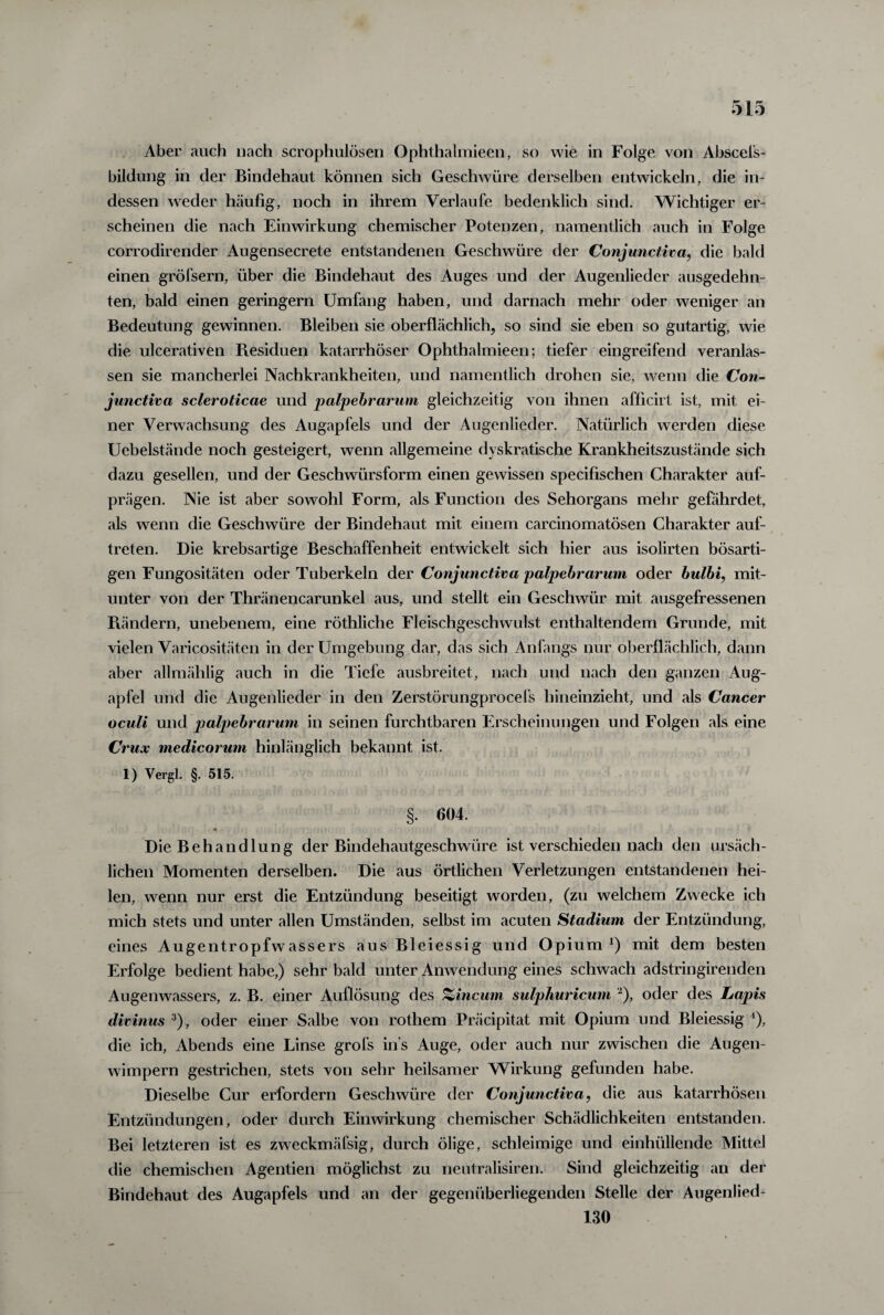 Aber auch nach scrophulösen Ophthalmieen, so wie in Folge von Abscefs- bildung in der Bindehaut können sich Geschwüre derselben entwickeln, die in¬ dessen weder häufig, noch in ihrem Verlaufe bedenklich sind. Wichtiger er¬ scheinen die nach Einwirkung chemischer Potenzen, namentlich auch in Folge corrodirender Augensecrete entstandenen Geschwüre der Conjunctiva, die bald einen gröfsern, über die Bindehaut des Auges und der Augenlieder ausgedehn¬ ten, bald einen geringem Umfang haben, und darnach mehr oder weniger an Bedeutung gewinnen. Bleiben sie oberflächlich, so sind sie eben so gutartig, wie die ulcerativen Ptesiduen katarrhöser Ophthalmieen; tiefer eingreifend veranlas¬ sen sie mancherlei Nachkrankheiten, und namentlich drohen sie, wenn die Con¬ junctiva scleroticae und palpebrarum gleichzeitig von ihnen afficirt ist, mit ei¬ ner Verwachsung des Augapfels und der Augenlieder. Natürlich werden diese Ucbelstände noch gesteigert, wenn allgemeine dyskratische Krankheitszustände sich dazu gesellen, und der Geschwürsform einen gewissen specifischen Charakter auf¬ prägen. Nie ist aber sowohl Form, als Function des Sehorgans mehr gefährdet, als wenn die Geschwüre der Bindehaut mit einem carcinomatösen Charakter auf- treten. Die krebsartige Beschaffenheit entwickelt sich hier aus isolirten bösarti¬ gen Fungositäten oder Tuberkeln der Conjunctiva palpebrarum oder bulbi, mit¬ unter von der Thränencarunkel aus, und stellt ein Geschwür mit ausgefressenen Piändern, unebenem, eine röthliche Fleischgeschwulst enthaltendem Grunde, mit vielen Varicositäten in der Umgebung dar, das sich Anfangs nur oberflächlich, dann aber allmählig auch in die Tiefe ausbreitet, nach und nach den ganzen Aug¬ apfel und die Augenlieder in den Zerstörungprocefs hineinzieht, und als Cancer oculi und palpebrarum in seinen furchtbaren Erscheinungen und Folgen als eine Crux medicorum hinlänglich bekannt ist. 1) Vergl. §. 515. §. 604. Die Behandlung der Bindehautgeschwüre ist verschieden nach den ursäch¬ lichen Momenten derselben. Die aus örtlichen Verletzungen entstandenen hei¬ len, wenn nur erst die Entzündung beseitigt worden, (zu welchem Zwecke ich mich stets und unter allen Umständen, selbst im acuten Stadium der Entzündung, eines Augentropfwassers aus Bleiessig und Opium *) mit dem besten Erfolge bedient habe,) sehr bald unter Anwendung eines schwach adstringirenden Augenwassers, z. B. einer Auflösung des %incum sulphuricum a), oder des Lapis divinus 3), oder einer Salbe von rothem Präcipitat mit Opium und Bleiessig 4), die ich, Abends eine Linse grofs ins Auge, oder auch nur zwischen die Augen¬ wimpern gestrichen, stets von sehr heilsamer Wirkung gefunden habe. Dieselbe Cur erfordern Geschwüre der Conjunctiva, die aus katarrhösen Entzündungen, oder durch Einwirkung chemischer Schädlichkeiten entstanden. Bei letzteren ist es zweckmäfsig, durch ölige, schleimige und einhüllende Mittel die chemischen Agentien möglichst zu neutralisiren. Sind gleichzeitig an der Bindehaut des Augapfels und an der gegenüberliegenden Stelle der Augenlied- 130