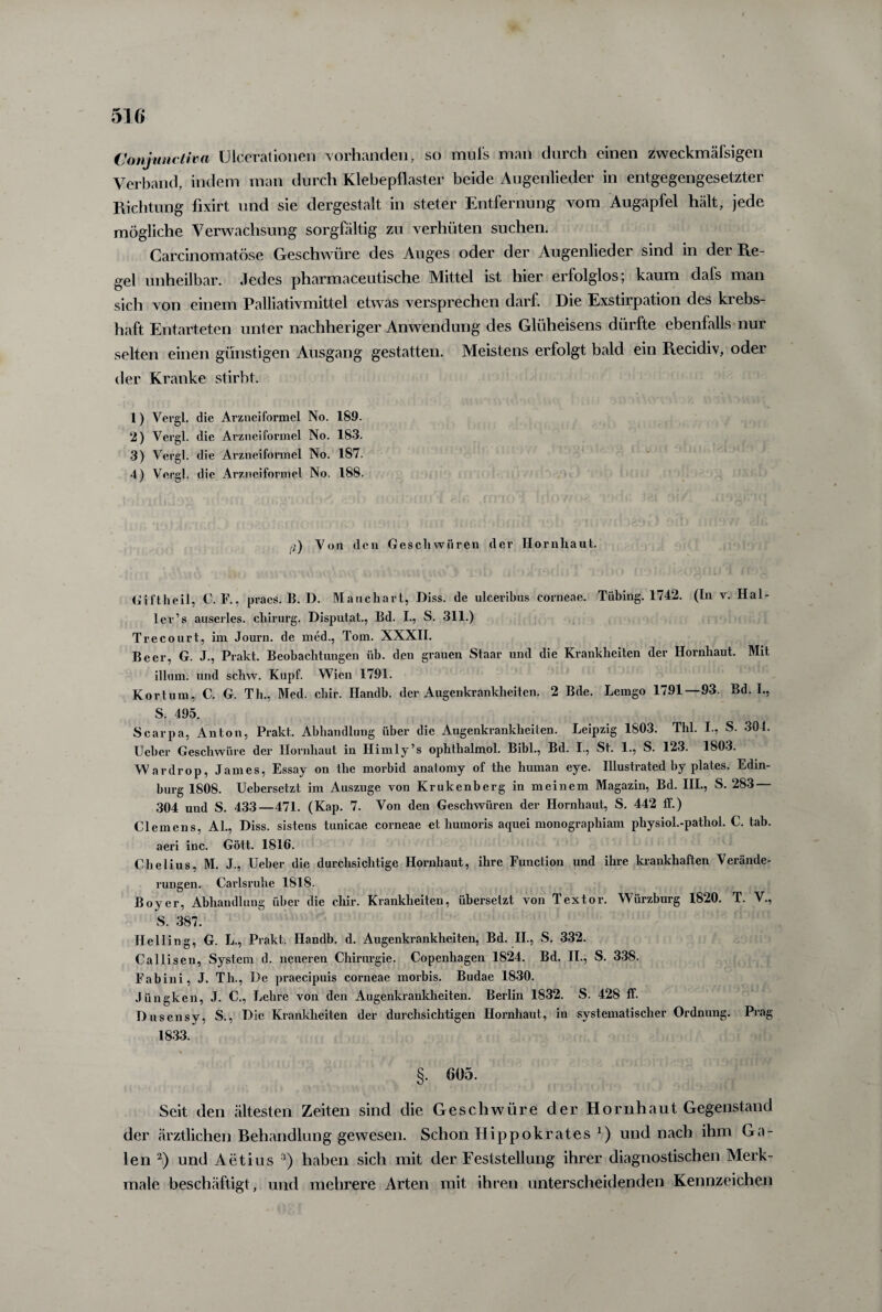 Conjunctiva ülcerationen vorhanden, so mufs man durch einen zweckmäfsigen Verband, indem man durch Klebepflaster beide Augenlieder in entgegengesetzter Richtung fixirt und sie dergestalt in steter Entfernung vom Augapfel hält, jede mögliche Verwachsung sorgfältig zu verhüten suchen. Carcinomatöse Geschwüre des Auges oder der Augenlieder sind in der Re¬ gel unheilbar. Jedes pharmaceutische Mittel ist hier erfolglos; kaum dafs man sich von einem Palliativmittel etwas versprechen darf. Die Exstirpation des krebs¬ haft Entarteten unter nachheriger Anwendung des Glüheisens dürfte ebenfalls nur selten einen günstigen Ausgang gestatten. Meistens erfolgt bald ein Recidiv, oder der Kranke stirbt. 1) Vergl. die Arzneiformel No. 189. 2) Vergl. die Arzneiformel No. 183. 3) Vergl. die Arzneiformel No. 187. 4) Vergl. die Arzneiformel No. 188. ß) Von den Geschwüren der Hornhaut. Giftheil, C. F., pracs. B. D. Mauchart, Diss. de ulceribus corneae. Tübing. 1742. (In v. Hal- ler’s auserles. chirurg. Disputat., Bd. I., S. 311.) Trecourt, im Journ. de med., Tom. XXXII. Beer, G. J., Prakt. Beobachtungen üb. den grauen Staar und die Krankheiten der Hornhaut. Mit illum. und schw. Kupf. Wien 1791. Kortum, C. G. Th., Med. chir. Handb. der Augenkrankheiten. 2 Bde. Lemgo 1791—93. Bd. I., S. 495. Scarpa, Anton, Prakt. Abhandlung über die Augenkrankheiten. Leipzig 1803. Thl. I., S. 304. Ueber Geschwüre der Hornhaut in Himly’s ophthalmol. Bibi., Bd. I., St. 1., S. 123. 1803. Wardrop, James, Essay on the morbid anatomy of the human eye. Illustrated by plates. Edin- burg 1808. Uebersetzt im Auszuge von Krukenberg in meinem Magazin, Bd. III., S. 283 — 304 und S. 433—471. (Kap. 7. Von den Geschwüren der Hornhaut, S. 442 ff.) Clemens, Al., Riss, sistens tunicae corneae et liumoris aquei monographiam physiol.-pathol. C. tab. aeri ine. Gott. 1816. Chelius, M. J., Ueber die durchsichtige Hornhaut, ihre Function und ihre krankhaften Verände¬ rungen. Carlsruhe 1818. Boycr, Abhandlung über die chir. Krankheiten, übersetzt von Textor. Würzburg 1820. T. V., S. 387. Helling, G. L., Prakt. Handb. d. Augenkrankheiten, Bd. II., S. 332. Callisen, System d. neueren Chirurgie. Copenhagen 1824. Bd. II., S. 338. Fabini, J. Th., Re praecipuis corneae morbis. Budae 1830. Jüngken, J. C., Lehre von den Augenkrankheiten. Berlin 1832. S. 428 ff. Dusensy, S., Die Krankheiten der durchsichtigen Hornhaut, in systematischer Ordnung. Prag 1833. §. 605. Seit den ältesten Zeiten sind die Geschwüre der Hornhaut Gegenstand der ärztlichen Behandlung gewesen. Schon Hippokrates x) und nach ihm Ga¬ len 2) und Aetius 3) haben sich mit der Feststellung ihrer diagnostischen Merk¬ male beschäftigt, und mehrere Arten mit ihren unterscheidenden Kennzeichen