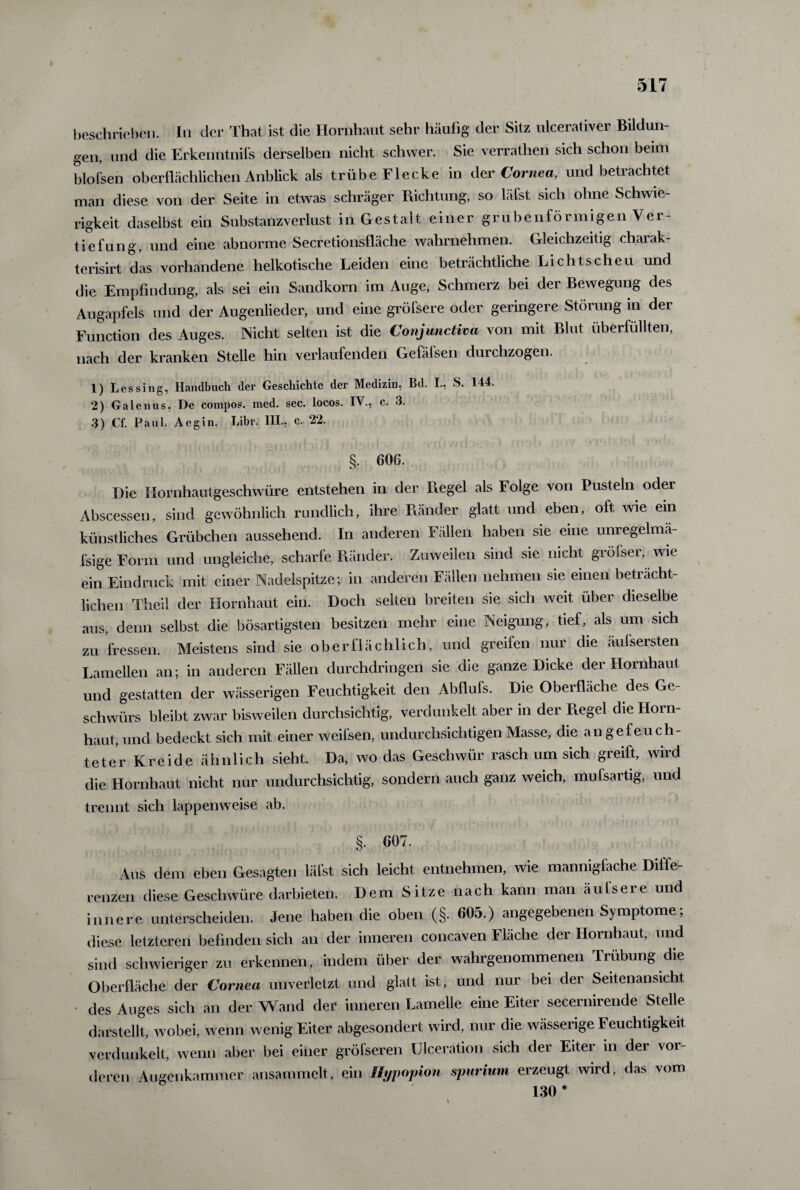 beschrieben. In der That ist die Hornhaut sehr häufig der Sitz ulcerativer Bildun gen, und die Erkenntnis derselben nicht schwer. Sie verrathen sich schon beim blofsen oberflächlichen Anblick als trübe Flecke in der Cornea, und betrachtet man diese von der Seite in etwas schräger Richtung, so läfst sich ohne Schwie¬ rigkeit daselbst ein Substanzverlust in Gestalt einer grubenförmigen Ver¬ tiefung, und eine abnorme Secretionsfläche wahrnehmen. Gleichzeitig chaiak- terisirt das vorhandene heikotische Leiden eine beträchtliche Lichtscheu und die Empfindung, als sei ein Sandkorn im Auge, Schmerz bei der Bewegung des Augapfels und der Augenlieder, und eine gröfsere oder geringere Störung in der Function des Auges. Nicht selten ist die Conjunctiva von mit Blut überfüllten, nach der kranken Stelle hin verlaufenden Gelälsen durchzogen. 1) Les sing, Handbuch der Geschichte der Medizin, Bd. I., S. 144. 2) Galenus, De compos. med. sec. locos. IV., c. 3. 3) Cf. Paul. Aegin. Libr. III., c. 22. §• 606. Die Hornhautgeschwüre entstehen in der Regel als Folge von Pusteln oder Abscessen, sind gewöhnlich rundlich, ihre Ränder glatt und eben, oft wie ein künstliches Grübchen aussehend. In anderen Fällen haben sie eine unregelmä¬ ßige Form und ungleiche, scharfe Ränder. Zuweilen sind sie nicht gröfser, wie ein Eindruck mit einer Nadelspitze; in anderen Fällen nehmen sie einen beträcht¬ lichen Theil der Hornhaut ein. Doch selten breiten sie sich weit über dieselbe aus, denn selbst die bösartigsten besitzen mehr eine Neigung, tief, als um sich zu fressen. Meistens sind sie oberflächlich, und greifen nur die äufsersten Lamellen an; in anderen Fällen durchdringen sie che ganze Dicke der Hornhaut und gestatten der wässerigen Feuchtigkeit den Abflufs. Die Oberfläche des Ge¬ schwürs bleibt zwar bisweilen durchsichtig, verdunkelt aber in der Regel die Horn¬ haut, und bedeckt sich mit einer weifsen, undurchsichtigen Masse, die an gefeuch¬ teter Kreide ähnlich sieht. Da, wo das Geschwür rasch um sich greift, wird die Hornhaut nicht nur undurchsichtig, sondern auch ganz weich, muisartig, und trennt sich lappenweise ab. §■ 607. Aus dem eben Gesagten läfst sich leicht entnehmen, wie mannigfache Diffe¬ renzen diese Geschwüre darbieten. Dem Sitze nach kann man äufsere und innere unterscheiden. Jene haben die oben (§. 605.) angegebenen Symptome; diese letzteren befinden sich an der inneren concaven Fläche der Hornhaut, und sind schwieriger zu erkennen, indem über der wahrgenommenen Trübung die Oberfläche der Cornea unverletzt und glatt ist, und nur bei der Seitenansicht des Auges sich an der Wand der inneren Lamelle eine Eiter secernirende Stelle darstellt, wobei, wenn wenig Eiter abgesondert wird, nur die wässerige Feuchtigkeit verdunkelt, wenn aber bei einer gröfseren ülceration sich der Eiter in der vor¬ deren Augenkammer ansammelt, ein Jlypopion spurium erzeugt wird, das vom 130 *