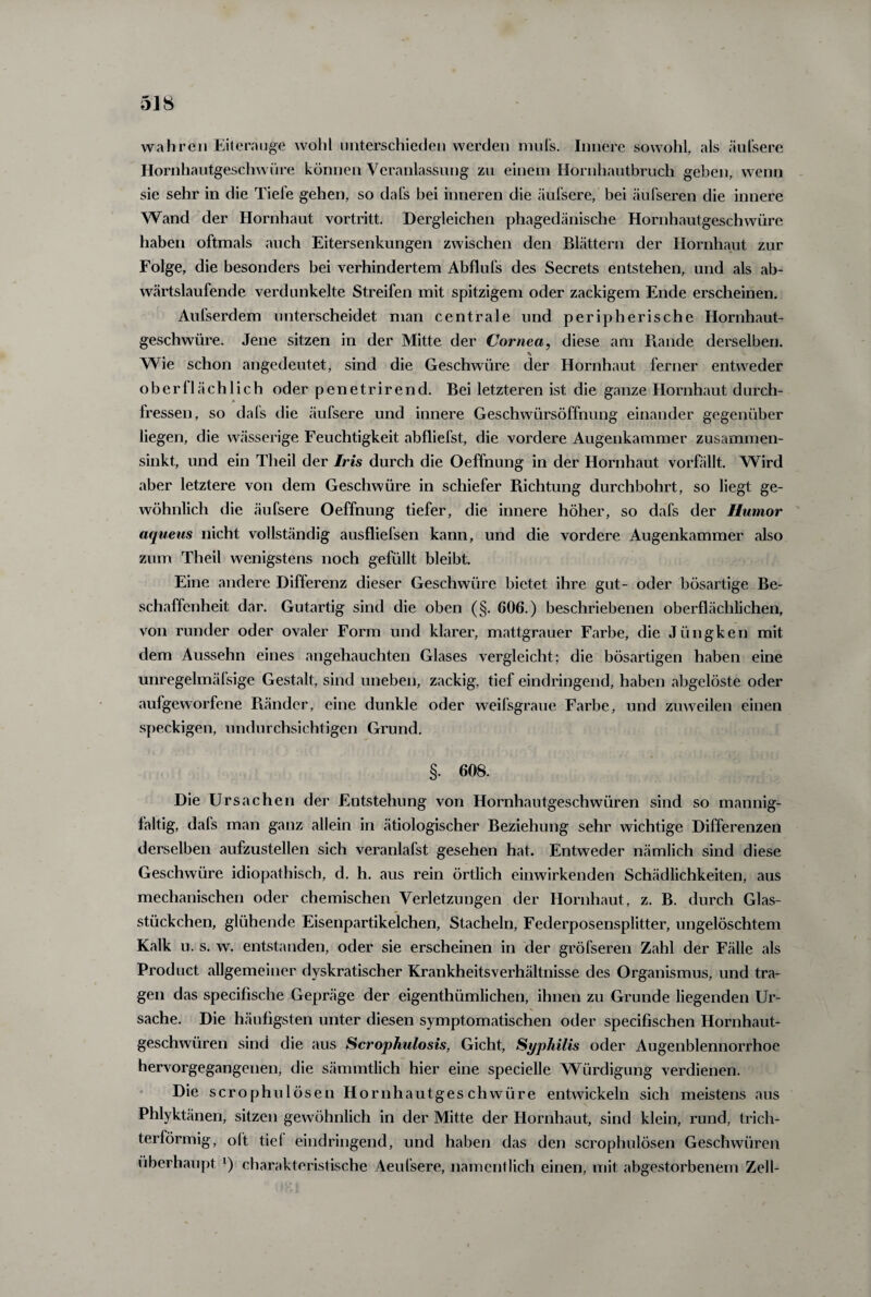 wahren Eiterauge wohl unterschieden werden mufs. Innere sowohl, als aufs er e Hornhautgeschwüre können Veranlassung zu einem Hornhautbruch geben, wenn sie sehr in die Tiefe gehen, so dafs bei inneren die äufsere, bei äufseren die innere Wand der Hornhaut vortritt. Dergleichen phagedänische Hornhautgeschwüre haben oftmals auch Eitersenkungen zwischen den Blättern der Hornhaut zur Folge, die besonders bei verhindertem Abflufs des Secrets entstehen, und als ab¬ wärtslaufende verdunkelte Streifen mit spitzigem oder zackigem Ende erscheinen. Aufserdem unterscheidet man centrale und peripherische Hornhaut¬ geschwüre. Jene sitzen in der Mitte der Cornea, diese am Rande derselben. \ Wie schon angedeutet, sind die Geschwüre der Hornhaut ferner entweder oberflächlich oder penetrirend. Bei letzteren ist die ganze Hornhaut durch¬ fressen, so dals die äufsere und innere Geschwürsöffnung einander gegenüber liegen, die wässerige Feuchtigkeit abfliefst, die vordere Augenkammer zusammen¬ sinkt, und ein Theil der Iris durch die Oeffnung in der Hornhaut vorfällt. Wird aber letztere von dem Geschwüre in schiefer Richtung durchbohrt, so liegt ge¬ wöhnlich die äufsere Oeffnung tiefer, die innere höher, so dafs der Humor aqueus nicht vollständig ausfliefsen kann, und die vordere Augenkammer also zum Theil wenigstens noch gefüllt bleibt. Eine andere Differenz dieser Geschwüre bietet ihre gut- oder bösartige Be¬ schaffenheit dar. Gutartig sind die oben (§. 606.) beschriebenen oberflächlichen, von runder oder ovaler Form und klarer, mattgrauer Farbe, die Jüngken mit dem Aussehn eines angehauchten Glases vergleicht; die bösartigen haben eine unregelmäfsige Gestalt, sind uneben, zackig, tief eindringend, haben abgelöste oder aufgeworfene Ränder, eine dunkle oder weifsgraue Farbe, und zuweilen einen speckigen, undurchsichtigen Grund. §. 608. Die Ursachen der Entstehung von Hornhautgeschwüren sind so mannig¬ faltig, dafs man ganz allein in ätiologischer Beziehung sehr wichtige Differenzen derselben aufzustellen sich veranlafst gesehen hat. Entweder nämlich sind diese Geschwüre idiopathisch, d. h. aus rein örtlich einwirkenden Schädlichkeiten, aus mechanischen oder chemischen Verletzungen der Hornhaut, z. B. durch Glas¬ stückchen, glühende Eisenpartikelchen, Stacheln, Federposensplitter, ungelöschtem Kalk u. s. w. entstanden, oder sie erscheinen in der gröfseren Zahl der Fälle als Product allgemeiner dyskratischer Krankheitsverhältnisse des Organismus, und tra¬ gen das specifische Gepräge der eigenthümlichen, ihnen zu Grunde liegenden Ur¬ sache. Die häufigsten unter diesen symptomatischen oder specifischen Hornhaut¬ geschwüren sind die aus Scrophulosis, Gicht, Syphilis oder Augenblennorrhoe hervorgegangenen, die sämmtlich hier eine specielle Würdigung verdienen. Die scrophulösen Hornhautgeschwüre entwickeln sich meistens aus Phlyktänen, sitzen gewöhnlich in der Mitte der Hornhaut, sind klein, rund, trich¬ terförmig, oft tief eindringend, und haben das den scrophulösen Geschwüren überhaupt x) charakteristische Aeufsere, namentlich einen, mit abgestorbenem Zell-