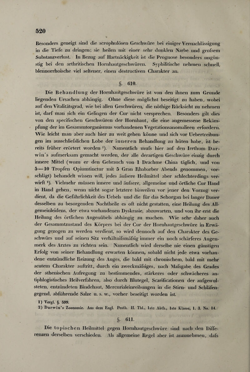 Besonders geneigt sind die scrophulösen Geschwüre bei einiger Vernachlässigung in die Tiefe zu dringen; sie heilen mit einer sehr dunklen Narbe und grofsem Substanzverlust In Bezug auf Hartnäckigkeit ist die Prognose besonders ungün¬ stig bei den arthritisclien Hornhautgeschwüren. Syphilitische nehmen schnell, blennorrhoische viel seltener, einen destructiven Charakter an. §. 610. Die Behandlung der Hornhautgeschwüre ist von den ihnen zum Grunde liegenden Ursachen abhängig. Ohne diese möglichst beseitigt zu haben, wobei auf den Vitalitätsgrad, wie bei allen Geschwüren, die nöthige Rücksicht zu nehmen ist, darf man sich ein Gelingen der Cur nicht versprechen. Besonders gilt dies von den specifischen Geschwüren der Hornhaut, die eine angemessene Bekäm¬ pfung der im Gesammtorganismus vorhandenen Vegetationsanomalieen erfordern. Wie leicht man aber auch hier zu weit gehen könne und sich vor Uebertreibun- gen im ausschliefslichen Lobe der inneren Behandlung zu hüten habe, ist be¬ reits früher erörtert worden *). Namentlich mufs hier auf den Irrthum Dar- win’s aufmerksam gemacht werden, der alle derartigen Geschwüre einzig durch innere Mittel (wozu er den Gebrauch von 1 Drachme China täglich, und von 5 — 10 T ropfen Opiumtinctur mit 5 Gran Rhabarber Abends genommen, vor¬ schlägt) behandelt wissen will, jedes äufsere Heilmittel aber schlechterdings ver¬ wirft 2). Vielmehr müssen innere und äufsere, allgemeine und örtliche Cur Hand in Hand gehen, wenn nicht sogar letztere bisweilen vor jener den Vorzug ver¬ dient, da die Gefährlichkeit des Uebels und die für das Sehorgan bei langer Dauer desselben zu besorgenden Nachtheile es oft nicht gestatten, eine Heilung des All¬ gemeinleidens, der etwa vorhandenen Dyskrasie, abzuwarten, und von ihr erst die Heilung des örtlichen Augenübels abhängig zu machen. Wie sehr daher auch der Gesammtzustand des Körpers bei der Cur der Hornhautgeschwüre in Erwä¬ gung gezogen zu werden verdient, so wird dennoch auf den Charakter des Ge¬ schwürs und auf seinen Sitz verhältnifsmäfsig immer ein noch schärferes Augen¬ merk des Arztes zu richten sein. Namentlich wird derselbe nie einen günstigen Erfolg von seiner Behandlung erwarten können, sobald nicht jede etwa vorhan¬ dene entzündliche Reizung des Auges, die bald mit chronischem, bald mit mehr acutem Charakter auftritt, durch ein zweckmäfsiges, nach Maßgabe des Grades der sthenischen Aufregung zu bestimmendes, stärkeres oder schwächeres an¬ tiphlogistisches Heilverfahren, also durch Blutegel, Scarificationen der aufgewul- steten, entzündeten Bindehaut, Mercurialeinreibungen in die Stirn- und Schläfen¬ gegend, abführende Salze u. s. w., vorher beseitigt worden ist. 1) Vergl. §. 599. 2) Darwin’s Zoonomie. Aus dem Engl. Pestlx. II. Tlil., lslc Abth., lste Klasse, 1. 3. No. 14. §. 611. Die topischen Heilmittel gegen Hornhautgeschwüre sind nach den Diffe¬ renzen derselben verschieden. Als allgemeine Regel aber ist anzunehmen, dafs
