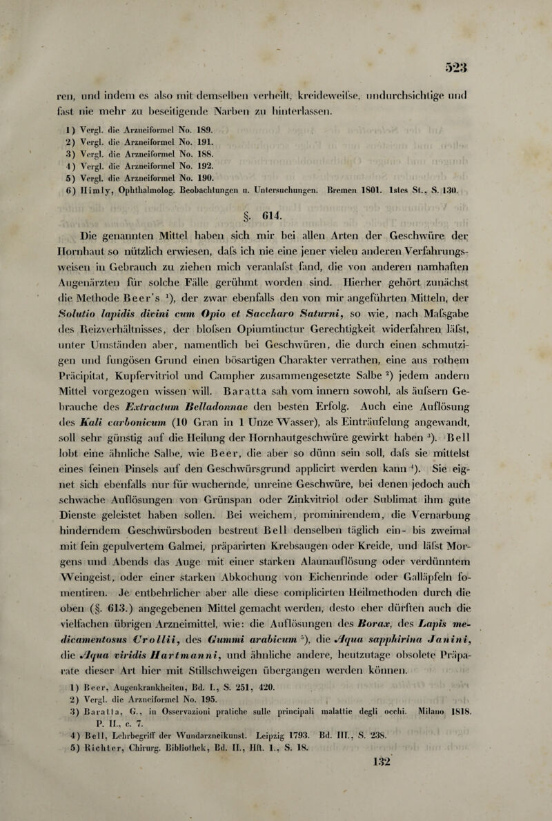 reu, und indem es also mit demselben verheilt, kreideweilse, undurchsichtige und fast nie mehr zu beseitigende Narben zu hinterlassen. 1) Vergl. die Arzneiformel No. 189. 2) Vergl. die Arzneiformel No. 191. 3) Vergl. die Arzneiformel No. 188. 4) Vergl. die Arzneiformel No. 192. 5) Vergl. die Arzneiformel No. 190. 6) II im ly, Ophthalmolog. Beobachtungen u. Untersuchungen. Bremen 1801. lstcs St., S. 130. §• 614. Die genannten Mittel haben sich mir bei allen Arten der Geschwüre der Hornhaut so nützlich erwiesen, dafs ich nie eine jener vielen anderen Verfahrungs- weisen in Gebrauch zu ziehen mich veranlafst fand, die von anderen namhaften Augenärzten für solche Fälle gerühmt worden sind. Hierher gehört zunächst die Methode Be er’s *), der zwar ebenfalls den von mir angeführten Mitteln, der Solutio lapidis divini cum Opio et Saccharo Saturni, so wie, nach Mafsgabe des Reizverhältnisses, der blofsen Opiumtinctur Gerechtigkeit widerfahren läfst, unter Umständen aber, namentlich bei Geschwüren, die durch einen schmutzi¬ gen und fungösen Grund einen bösartigen Charakter verrathen, eine aus rothem Präcipitat, Kupfervitriol und Campher zusammengesetzte Salbe 2) jedem andern Mittel vorgezogen wissen will. Baratta sah vom innern sowohl, als äufsern Ge¬ brauche des Extractum Belladonnae den besten Erfolg. Auch eine Auflösung des Kali carhonicum (10 Gran in 1 Unze Wasser), als Einträufelung angewandt, soll sehr günstig auf die Heilung der Hornhautgeschwüre gewirkt haben3). Bell lobt eine ähnliche Salbe, wie Beer, die aber so dünn sein soll, dafs sie mittelst eines feinen Pinsels auf den Geschwürsgrund applicirt werden kann 4). Sie eig¬ net sich ebenfalls nur für wuchernde, unreine Geschwüre, bei denen jedoch auch schwache Auflösungen von Grünspan oder Zinkvitriol oder Sublimat ihm gute Dienste geleistet haben sollen. Bei weichem, prominirendem, die Vernarbung hinderndem Geschwürsboden bestreut Bell denselben täglich ein- bis zweimal mit fein gepulvertem Galmei, präparirten Krebsaugen oder Kreide, und läfst Mor¬ gens und Abends das Auge mit einer starken Alaunauflösung oder verdünntem Weingeist, oder einer starken Abkochung von Eichenrinde oder Galläpfeln fo- mentiren. Je entbehrlicher aber alle diese complicirten Heilmethoden durch die oben (§. 613.) angegebenen Mittel gemacht werden, desto eher dürften auch die vielfachen übrigen Arzneimittel, wie: die Auflösungen des Borax, des Lapis me- dicamentosus (Jrollii, des Gummi arabicum 5), die Jlqua sappliirina Janini, die Jlqua viridis Hartmanni, und ähnliche andere, heutzutage obsolete Präpa¬ rate dieser Art hier mit Stillschweigen übergangen werden können. 1) Beer, Augenkrankheilen, Bd. I., S. 251, 420. 2) Vergl. die Arzneiformel No. 195. 3) Baratta, G., in Osservazioni pratiche sulle principali malattie degli occlii. Milano 1818. P. II., c. 7. 4) Bell, Lehrbegriff der Wundarzneikunst. Leipzig 1793. Bd. III., S. 238. 5) Richter, Chirurg. Bibliothek, Bd. II., Hft. 1., S. 18. 132