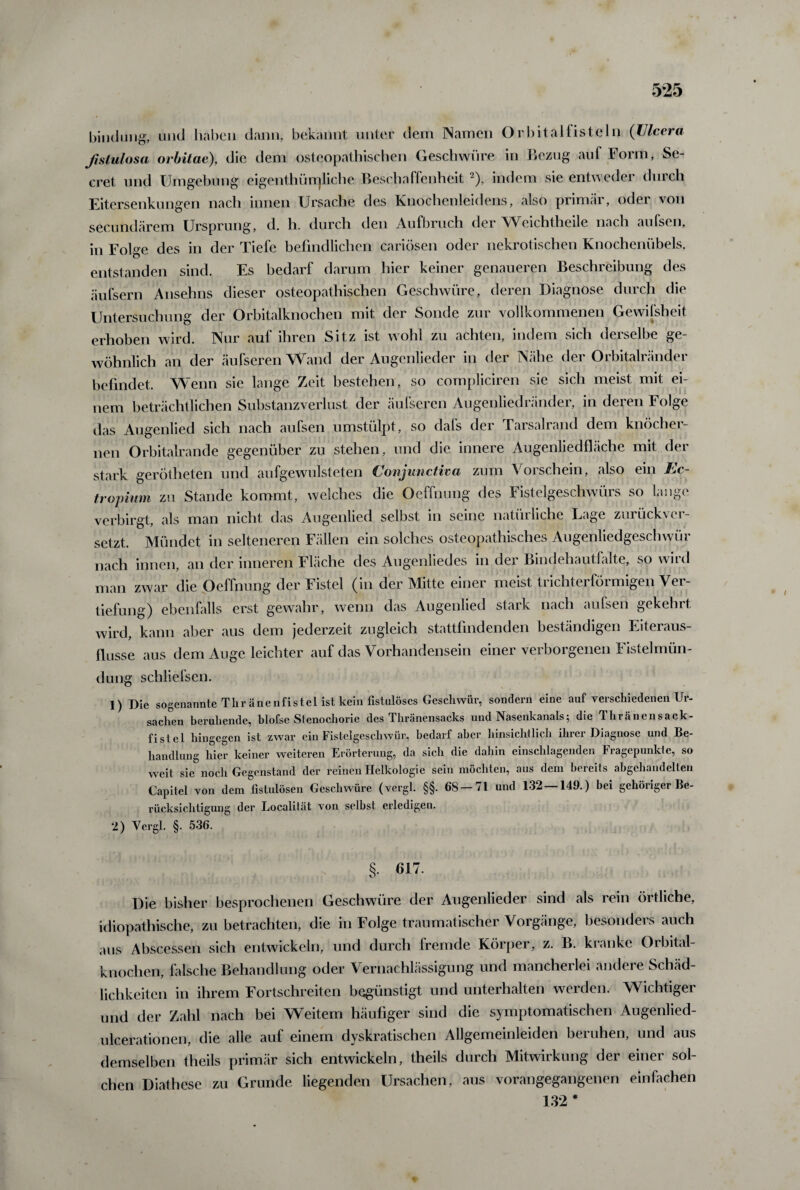 bin (Jung, und haben dann, bekannt unter dem Namen Orbitalfisteln (TJlcera fistulosa orbitae), die dem osteopathischen Geschwüre in Bezug auf Form, Se- cret und Umgebung eigenthürrjliche Beschaffenheit 2), indem sie entweder durch Eitersenkungen nach innen Ursache des Knochenleidens, also primär, oder von secundärem Ursprung, d. h. durch den Aufbruch der Weichtheile nach aufsen, in Folge des in der Tiefe befindlichen cariösen oder nekrotischen Knochenübels, entstanden sind. Es bedarf darum hier keiner genaueren Beschreibung des äufsern Anselms dieser osteopathischen Geschwüre, deren Diagnose durch die Untersuchung der Orbitalknochen mit der Sonde zur vollkommenen Gewi [sh eit erhoben wird. Nur auf ihren Sitz ist wohl zu achten, indem sich derselbe ge¬ wöhnlich an der äufseren Wand der Augenlieder in der Nähe der Orbitalränder befindet. Wenn sie lange Zeit bestehen, so compliciren sie sich meist mit ei¬ nem beträchtlichen Substanzverlust der äufseren Augenliedränder, in deren Folge das Augenlied sich nach aufsen umstülpt, so dafs der Tarsalrand dem knöcher¬ nen Orbitalrande gegenüber zu stehen, und die innere Augenliedfläche mit der stark gerotteten und aufgewulsteten Conjunctiva zum Vorschein, also ein Ec¬ tropium zu Stande kommt, welches die Oeffnung des Fistelgeschwürs so lange verbirgt, als man nicht das Augenlied selbst in seine natürliche Lage zurückver¬ setzt. Mündet in selteneren Fällen ein solches osteopathisches Augenliedgeschwür nach innen, an der inneren Fläche des Augenliedes in der Bindehautfalte, so wird man zwar die Oeffnung der Fistel (in der Mitte einer meist trichterförmigen Ver¬ tiefung) ebenfalls erst gewahr, wenn das Augenlied stark nach aufseh gekehrt wird, kann aber aus dem jederzeit zugleich stattfindenden beständigen Eiteraus- flusse aus dem Auge leichter auf das Vorhandensein einer verborgenen Fistelmün¬ dung schliefsen. 1) Die sogenannte Thränenfistet ist kein fistulöses Geschwür, sondern eine auf verschiedenen Ur¬ sachen beruhende, blofse Stenocliorie des Thränensacks und Nasenkanals5 die Thränensack- fistel hingegen ist zwar ein Fistelgeschwür, bedarf aber hinsichtlich ihrer Diagnose und Be¬ handlung hier keiner weiteren Erörterung, da sich die dahin einschlagenden Fragepunkte, so weit sie noch Gegenstand der reinen Helkologie sein möchten, aus dem bereits abgchandelten Capitel von dem fistulösen Geschwüre (vergl. §§. 68-71 und 132 — 149.) bei gehöriger Be¬ rücksichtigung der Localität von selbst erledigen. 2) Vergl. §. 536. §. 617. Die bisher besprochenen Geschwüre der Augenlieder sind als rein örtliche, idiopathische, zu betrachten, die in Folge traumatischer Vorgänge, besonders auch aus Abscessen sich entwickeln, und durch fremde Körper, z. B. kranke Orbital¬ knochen, falsche Behandlung oder Vernachlässigung und mancherlei andere Schäd¬ lichkeiten in ihrem Fortschreiten begünstigt und unterhalten werden. Wichtiger und der Zahl nach bei Weitem häufiger sind die symptomatischen Augenlied- ulcerationen, die alle auf einem dyskratischen Allgemeinleiden beruhen, und aus demselben theils primär sich entwickeln, theils durch Mitwirkung der einer sol¬ chen Diathese zu Grunde liegenden Ursachen, aus vorangegangenen einfachen 132 *