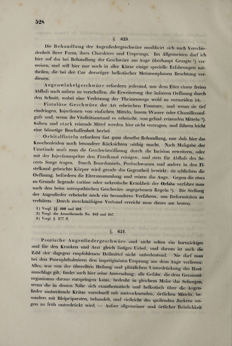 4 528 §• Die Behandlung der Augenliedergeschwüre moditicirt sich nach Verschie¬ denheit ihrer Form, ihres Charakters und Ursprungs. Im Allgemeinen darf ich hier auf das bei Behandlung der Geschwüre am Auge überhaupt Gesagte J) ver¬ weisen, und will hier nur noch in aller Kürze einige specielle Erfahrungen mit- theilen, die bei der Cur derartiger helkotischer Metamorphosen Beachtung ver¬ dienen. Augenwinkelgeschwüre erfordern jedesmal, um dem Eiter einen freien Abflufs nach aufsen zu verschaffen, die Erweiterung der äufseren Oeffnung durch den Schnitt, wobei eine Verletzung der Thränenwege wohl zu vermeiden ist. Fistulöse Geschwüre der Art erheischen Fomente, und wenn sie tief eindringen, Injectionen von einfachen Mitteln, lauem Wasser oder Chamillenauf- guls und, wenn ihr Vitalitätszustand es erheischt, von gelind reizenden Mitteln 2). Salben und stark reizende Mittel werden hier nicht vertragen, und führen leicht eine bösartige Beschaffenheit herbei Orbital fisteln erfordern fast ganz dieselbe Behandlung, nur dafs hier das Knochenleiden noch besondere Rücksichten nöthig macht. Nach Mafsgabe der Umstände mufs man die Geschwürsöffnung durch die Incision erweitern, oder mit der Injectionsspritze den Fistelkanal reinigen, und stets für Abflufs des Se- uets Sorge tragen. Durch Bourdonnets, Prefsschwamm und andere in den Fi¬ stelkanal gebrachte Körper wird gerade das Gegentheil bewirkt: sie schliefsen die Oeffnung, befördern die Eiteransammlung und reizen das Auge. Gegen die etwa zu Grunde liegende cariöse oder nekrotische Krankheit der Orbita verfahre man nach den beim osteopathischen Geschwüre angegebenen Regeln 3). Die Stellung der Augenlieder erheischt noch ein besonderes Verfahren, um Deformitäten zu verhüten. Durch zweckmäßigen Verband erreicht man dieses am besten. 1) Vergl. §§. 600 und 601. 2) Vergl. die Arzneiformeln No. 183 und 187. 3) Vergl. §. 577 ff. 3- 024. Psorische Augenliedergeschwüre sind nicht selten ein hartnäckiges und für den Kranken und Arzt gleich lästiges Uebel, und darum ist auch die Zahl der dagegen empfohlenen Heilmittel nicht unbedeutend. Nie darf man bei den Psorophthalmieen den impetiginösen Ursprung aus dem Auge verlieren: Alles, was von der übereilten Heilung und plötzlichen Unterdrückung des Haut¬ ausschlags gilt, findet auch hier seine Anwendung; alle Gefahr, die dem Gesammt- organismus daraus entspringen kann, bedroht in gleichem Mafse das Sehorgan, wenn die in dessen Nähe sich exanthematisch und heikotisch über die Augen¬ lieder ausbreitende Krätze vorschnell mit austrocknenden, örtlichen Mitteln, be¬ sonders mit Bleipräparaten, behandelt, und vielleicht des quälenden Juckens we- gen zu Iruh unterdrückt wird. — Außer allgemeiner und örtlicher Reinlichkeit