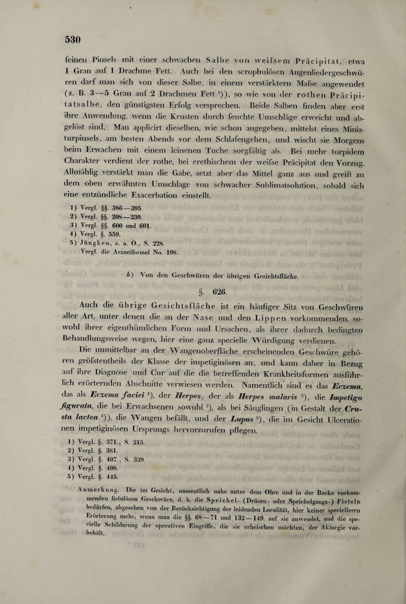 feinen Pinsels mit einer schwachen Salbe von weifsem Präcipitat, etwa 1 Gran auf 1 Drachme Fett. Auch bei den scrophulösen Augenliedergeschwü¬ ren darf man sich von dieser Salbe, in einem verstärktem Mafse angewendet (z. B. 3—5 Gran auf 2 Drachmen Fett 5)), so wie von der rothen Präcipi- tatsalbe, den günstigsten Erfolg versprechen. Beide Salben finden aber erst ihre Anwendung, wenn die Krusten durch feuchte Umschläge erweicht und ab¬ gelöst sind. Man applicirt dieselben, wie schon angegeben, mittelst eines Minia¬ turpinsels, am besten Abends vor dem Schlafengehen, und wischt sie Morgens beim Erwachen mit einem leinenen Tuche sorgfältig ab. Bei mehr torpidem Charakter verdient der rothe, bei erethischem der weifse Präcipitat den Vorzug. Allmählig verstärkt man die Gabe, setzt aber das Mittel ganz aus und greift zu dem oben erwähnten Umschläge von schwacher Sublimatsolution, sobald sich eine entzündliche Exacerbation einstellt. 1) Vergl. §§. 386—395. 2) Vergl. §§. 208—230. 3) Vergl. §§. 600 und 601. 4) Vergl. §. 559. 5) Jiingken, a. a. O., S. 228. Vergl. die Arzneiformel No. 198. b) Von den Geschwüren der übrigen Gesichtsfläche. §. 626. Auch die übrige Gesichtsfläche ist ein häufiger Sitz von Geschwüren allei Art, unter denen die an der Nase und den Lippen vorkommenden, so¬ wohl ihrer eigenthümlichen Form und Ursachen, als ihrer dadurch bedingten Behandlungsweise wegen, hier eine ganz specielle Würdigung verdienen. Die unmittelbai an der Wangenoberfläche erscheinenden Geschwüre gehö¬ ren gröfstentheils der Klasse der impetiginösen an, und kann daher in Bezug auf ihre Diagnose und Cur auf die die betreffenden Krankheitsformen ausführ¬ lich erörternden Abschnitte verwiesen werden. Namentlich sind es das Eczema, (bis als Eczema faciei l), der Herpes, der als Herpes malaris 2), die Impetigo ßgurata, die bei Erwachsenen sowohl 3), als bei Säuglingen (in Gestalt der Cru- sta lactea ')), die Wangen befällt, und der Lupus 5), die im Gesicht Ulceratio- nen impetiginösen Ursprungs hervorzurufen pflegen. 1) Vergl. §. 371., S. 215. 2) Vergl. §. 381. 3) Vergl. §. 407., S. 339. 4) Vergl. §. 408. 5) Vergl. §. 445. Anmerkung. Die im Gesicht, namentlich nahe unter dem Ohre und in der Backe vorkom¬ menden fistulösen Geschwüre, d. h. die Speichel- (Drüsen- oder Speichelgangs-) Fisteln bedürfen, abgesehen von der Berücksichtigung der leidenden Localität, hier keiner specielleren Erörterung mehr, wenn man die §§. 68 — 71 und 132 — 149. auf sie anwendet, und die spe¬ cielle Schilderung der operativen Eingriffe, die sie erheischen möchten, der Akiurgie Vor¬ behalt.