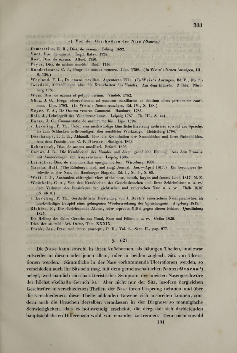 «) Von den Geschwüren der Nase (Ozaena). Camerarius, E. R., Diss. de ozaena. Tubing. 1692. Voet, Diss. de ozaena. Lngd. Batav. 1725. Rost, Diss. de ozaena. Altorf. 1750. Peyer, Diss. de narium morbis. Basil. 1756. Hundertmark, C. J., Progr. de ozaena venerea. Lips. 1758. (In Weiz’s Neuen Auszügen, III., S. 138.) Weyland, F. L., De ozaena maxillari. Argentorat. 1771. (In Weiz’s Auszügen, Bd. V., No. 7.) Jour da in, Abhandlungen über die Krankheiten des Mundes. Aus dem Franzos. 2 Thle. Nürn¬ berg 1781. Weis, Diss. de ozaena et polypo narium. Vindob. 1782. Giinz, J. G., Progr. observationem ad ozaenam maxillarem ac dentium ulcus pertinentem conti- nens. Lips. 1783. (In Weiz’s Neuen Auszügen, Bd. IV., S. 138.) Meyer, F. A., De Ozaena venerea Comment. Hamburg. 1785. Bell, J., LebrbegrifF der Wundarzneikunst. Leipzig 1787. Th. III., S. 441. Haase, J. G., Commentatio de narium morbis. Lips. 1794. v. Leveling, P. Tb., Ueber eine merkwürdige künstliche Ersetzung mehrerer sowohl zur Sprache, als zum Schlucken nothwendiger, aber zerstörter Werkzeuge. Heidelberg 1798. Deschamps, J. T. L., Abliandl. über die Krankheiten der Nasenhöhlen uud ihrer Nebenhöhlen. Aus dem Franzos, von C. F. Dörner. Stuttgart 1803. Rebentisch, Diss. de ozaena maxillari. Erford. 1806. Gariot, J. B., Die Krankheiten des Mundes und deren gründliche Heilung. Aus dem Franzos, mit Anmerkungen von Anger mann. Leipzig 1806. Leinicker, Diss. de sinu maxillari ejusquc morbis. Wirceburg. 1800. Marshai Hall, (The Edinburgh med. and surg.* Journal. Jan. — April 1817.) Ein besonderes Ge¬ schwür an der Nase, im Hamburger Magazin, Bd. I., St. 5., S. 69. Watt, J. J., Anatomico-chirurgical view of the nose, month, larynx and fauces. Lond. 1817. M.K- Weinhold, C. A., Von den Krankheiten der Gesichtsknochen und ihrer Schleimhäute u. s. w.’ dem Verhüten des Einsinkens der gichtischen und venerischen Nase u. s. w. Halle 1818* (S. 46 1F.) v. Leveling, P. Th., Geschichtliche Darstellung von J. Beck’s venerischem Nasengeschwüre, als merkwürdiges Beispiel einer gelungenen Wiederersetzung der Sprachorgane. Augsburg 1819. Richter, F., Der übelriechende Athem, oder erprobte Mittel gegen diesen Fehler. Quedlinburg 1825. Die Heilung des üblen Geruchs aus Mund, Nase und Füfsen u. s. w. Gotha 1826. Diel, des sc. med. Art. Ozene, Tom. XXXIX. Frank, Jos., Prax. med. univ. praecept., P. II., Vol. 1., Sect. II., pag. 977. §. 627. Die Nase kann sowohl in ihren knöchernen, als häutigen Theilen, und zwar entweder in diesen oder jenen allein, oder in beiden zugleich, Sitz von Ulcera- tionen werden. Sämmtliche in der Nase vorkommende Ulcerationen werden, so verschieden auch ihr Sitz sein mag, mit dem gemeinschaftlichen Namen Ozaena l) belegt, weil nämlich ein charakteristisches Symptom der meisten Nasengeschwüre der höchst ekelhafte Geruch ist. Aber nicht nur der Sitz, insofern dergleichen Geschwüre in verschiedenen Theilen der Nase ihren Ursprung nehmen und über die verschiedenen, diese Theile bildenden Gewebe sich ausbreiten können, son¬ dern auch die Ursachen derselben veranlassen in der Diagnose so mannigfache Schwierigkeiten, dafs es nothwendig erscheint, die dergestalt sich darbietenden hauptsächlichsten Differenzen wohl von einander zu trennen. Denn nicht sowohl 134