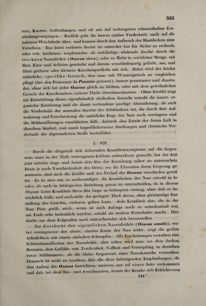 sten, Knoten, Auftreibungen und oft mit tief verborgenen schmerzhaften Ent Zündungsvorgängen. Endlich geht die innere cariöse Verderbnifs auch auf die äufseren Weichtheile über, und kommt durch den Aufbruch der Hautdecken zum Vorschein. Das dabei entleerte Secret ist entweder fast Ihr Nichts zu rechnen, oder tritt höchstens tropfenweise als milsfarbige stinkende Jauche durch die trocknen Nasenlöcher (Ozaena sicca), oder es flieist in reichlicher Menge, mit Blut, Eiter und Schleim gemischt und darum verschiedenartig gefärbt, aus, und führt gröfsere oder kleinere Knochenpartikeln mit sich. Dabei wird der höchst widerliche, specifike Geruch, den man mit Wanzengeruch zu vergleichen pflegt (bei den Franzosen la Punaisie genannt), immer penetranter und dauern¬ der, ohne sich bei jeder Ozaena gleich zu bleiben, oder mit dem gewöhnlichen Geruch des Knocheneiters cariöser Theile übereinzustimmen. Ohne Zweilei trägt zur Entwicklung dieses eigenthümlich ekelhaften Geruchs sowohl die innere or¬ ganische Zerstörung und die damit verbundene jauchige Absonderung, als auch die Verderbnifs der normalen Secrete der Schleimhaut bei, die durch ihre Auf¬ wulstung und Verschwärung die natürliche Enge der Nase noch verringern und die Höhlenöffnungen verschliefsen hilft, dadurch den Zutritt der freien Luft in dieselben hindert, und somit begreiflicherweise Stockungen und chemische Ver¬ derbnifs der abgesonderten Stoffe herbeiführt. §. 629. Durch die dergestalt sich äufsernden Krankheitssymptome auf die Gegen¬ wart eines in der Tiefe verborgenen Leidens aufmerksam gemacht, hat der Arzt jetzt mittelst Auge und Sonde den Sitz der Zerstörung näher zu untersuchen. Denn je nach Verschiedenheit des Ortes, wo die Ulceration ihren Ursprung ge¬ nommen, sind auch die Zufälle und der Verlauf der Ozaena verschieden gestal¬ tet. Es ist aber um so nothwendiger, die Krankheiten der Nase sowohl in lo¬ caler, als auch in ätiologischer Beziehung genau zu unterscheiden, da in diesem Organe keine Krankheit ihren Sitz lange zu behaupten vermag, ohne dafs es be¬ trächtlich leide, und auch nicht der geringste Theil davon, ohne gleichzeitige Ent¬ stellung des Gesichts, verloren gehen kann. Jede Krankheit also, die m der Nase Platz greift, raufe, wenn sie auch Anfangs noch so unbedeutend war, am Ende sehr bedenklich werden, sobald sie weitere Fortschritte macht. Dies dürfte aus dem Folgenden noch einleuchtender sich heraussteilen. Das Geschwür der eigentlichen Nasenhöhle (Ozaena nasalis), wo¬ bei vorzugsweise der obere, sinuöse Fiaum der Nase leidet, zeigt die grolste Aehnlichkeit mit einem einfachen Schnupfen. Alle Erscheinungen verrathen eine Schleimhautaffection der Nasenhöhle, aber selten wird man aus dem Jucken, Brennen, dem Gefühle von Trockenheit, Tollheit und Verstopfung in derselben etwas Schlimmeres, als die blofse Gegenwart eines Nasenkatarrhs vermuthen. Dennoch ist wohl zu beachten, dafs alle diese belästigenden Empfindungen, die den Anfang der Ozaena bezeichnen, meistens nur auf einer Seite Vorkommen, und dafs bei dem Ein- und Ausschnauben, womit der Kranke sich Erleichterung 134*