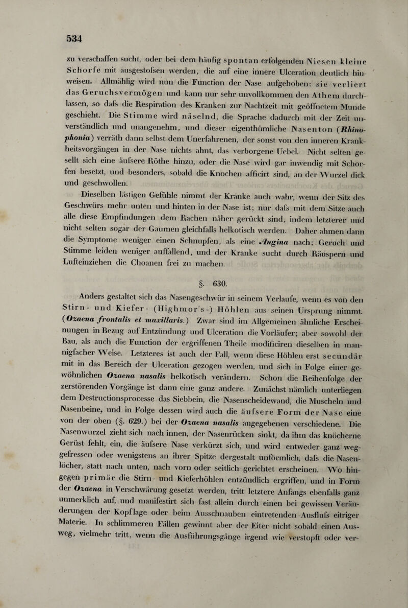 zu verschaffen sucht, oder bei dem häufig spontan erfolgenden Niesen kleine Schorfe mit ausgestofsen werden, die auf eine innere Ulceration deutlich hin- weisen. Allmählig wird nun die Function der Nase aufgehoben: sie verliert das Geruchsvermögen und kann nur sehr unvollkommen den Athem durch¬ lassen, so dals die Respiration des Kranken zur Nachtzeit mit geöffnetem Munde geschieht. Die Stimme wird näselnd, die Sprache dadurch mit der Zeit un¬ verständlich und unangenehm, und dieser eigenthümliche Nasenton (Rhino¬ phonia) verräth dann selbst dem Unerfahrenen, der sonst von den inneren Krank- heitsvorgängen in der Nase nichts ahnt, das verborgene Uebel. Nicht selten ge¬ sellt sich eine äufsere Röthe hinzu, oder die Nase wird gar inwendig mit Schor¬ fen besetzt, und besonders, sobald die Knochen afficirt sind, an der Wurzel dick und geschwollen. Dieselben lästigen Gefühle nimmt der Kranke auch wahr, wenn der Sitz des Geschwürs mehr unten und hinten in der Nase ist; nur dafs mit dem Sitze auch alle diese Empfindungen dem Rachen näher gerückt sind, indem letzterer und nicht selten sogar der Gaumen gleichfalls heikotisch werden. Daher ahmen dann die Symptome weniger einen Schnupfen, als eine Jlngina nach; Geruch und Stimme leiden weniger auffallend, und der Kranke sucht durch Räuspern und Lufteinziehen die Choanen frei zu machen. §. 630. Andeis gestaltet sich das Nasengeschwür in seinem Verlaufe, wenn es von den Stil n - und Kiefer- (Highmors-) Höhlen aus seinen Ursprung nimmt. (Ozaena frontalis et niaxillaris.) Zwar sind im Allgemeinen ähnliche Erschei¬ nungen in Bezug auf Entzündung und Ulceration die Vorläufer; aber sowohl der Bau, als auch die Function der ergriffenen Theile modificiren dieselben in man¬ nigfacher Weise. Letzteres ist auch der Fall, wenn diese Höhlen erst secundär mit in das Bereich der Ulceration gezogen werden, und sich in Folge einer ge¬ wöhnlichen Ozaena nasalis heikotisch verändern. Schon die Reihenfolge der zerstörenden Vorgänge ist dann eine ganz andere. Zunächst nämlich unterliegen dem Destructionsprocesse das Siebbein, die Nasenscheidewand, die Muscheln und Nasenbeine, und in Folge dessen wird auch die äufsere Form der Nase eine von der oben (§. 6*29.) bei der Ozaena nasalis angegebenen verschiedene. Die Nasenwurzel zieht sich nach innen, der Nasenrücken sinkt, da ihm das knöcherne Geiüst fehlt, ein, die äufsere Nase verkürzt sich, und wird entweder ganz weg¬ gefressen oder wenigstens an ihrer Spitze dergestalt unförmlich, dafs die Nasen¬ löcher, statt nach unten, nach vorn oder seitlich gerichtet erscheinen. Wo hin¬ gegen primär die Stirn- und Kieferhöhlen entzündlich ergriffen, und in Form der Ozaena in Verschwärung gesetzt werden, tritt letztere Anfangs ebenfalls ganz unmeiklich auf, und manifestirt sich fast allein durch einen bei gewissen Verän- deiungen dei Kopflage oder beim Ausschnauben eintretenden Ausflufs eitriger Materie. In schlimmeren Fällen gewinnt aber der Eiter nicht sobald einen Aus¬ weg, Uelmehi tiitt, wenn die Ausführungsgänge irgend Avie verstopft oder vcr-