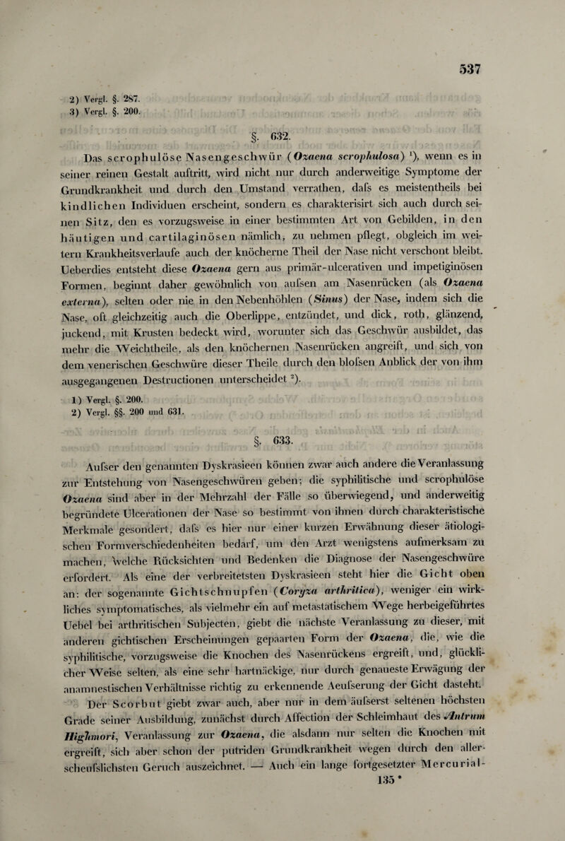 2) Vergl. §. 287. 3) Vergl. §. 200. §. 632, Das scrophulöse Nasengeschwür (Ozaena scrophulosa) *), wenn es in seiner reinen Gestalt auftritt, wird nicht nur durch anderweitige Symptome der Grundkrankheit und durch den Umstand verrathen, dafs es meistentheils bei kindlichen Individuen erscheint, sondern es charakterisirt sich auch durchsei¬ nen Sitz, den es vorzugsweise in einer bestimmten Art von Gebilden, in den häutigen und cartilaginösen nämlich, zu nehmen pflegt, obgleich im wei¬ tern Krankheitsverlaufe auch der knöcherne Theil der Nase nicht verschont bleibt. Ueberdies entsteht diese Ozaena gern aus primär-ulcerativen und impetiginösen Formen, beginnt daher gewöhnlich von aufsen am Nasenrücken (als Ozaena externa'), selten oder nie in den Nebenhöhlen (Sinus) der Nase, indem sich die Nase, oft gleichzeitig auch die Oberlippe, entzündet, und dick, roth, glänzend, juckend, mit Krusten bedeckt wird, worunter sich das Geschwür ausbildet, das mehr die Weichtheile, als den knöchernen Nasenrücken angreift, und sich von dem venerischen Geschwüre dieser Theile durch den blofsen Anblick der von ihm ausgegangenen Destructionen unterscheidet 2). 1) Vergl. §. 200. 2) Vergl. §§. 200 und 631. §. 633. Aufser den genannten Dyskrasieen können zwar auch andere die Veranlassung zur Entstehung von Nasengeschwüren geben; die syphilitische und scrophulöse Ozaena sind aber in der Mehrzahl der Fälle so überwiegend, und anderweitig begründete Ulcerationen der Nase so bestimmt von ihnen durch charakteristische Merkmale gesondert, dafs es hier nur einer kurzen Erwähnung dieser ätiologi¬ schen Formverschiedenheiten bedarf, um den Arzt wenigstens aufmerksam zu machen, welche Rücksichten und Bedenken die Diagnose der Nasengeschwüre erfordert. Als eine der verbreitetsten Dyskrasieen steht hier die Gicht oben an: der sogenannte Gichtschnupfen (Coryza arthritica), weniger ein wirk¬ liches symptomatisches, als vielmehr ein aul metastatischem Wege hei beigefühltes Uebel bei arthritischen Subjecten, giebt die nächste Veranlassung zu diesei, mit anderen gichtischen Erscheinungen gepaarten Form der Ozaena, die, wie die syphilitische, vorzugsweise die Knochen des Nasenrückens ergreift, und, glückli¬ cherweise selten, als eine sehr hartnäckige, nur durch genaueste Erwägung der anamnestischen Verhältnisse richtig zu erkennende Aeufserung der Gicht dasteht. Der Scorbut giebt zwar auch, aber nur in dem äußerst seltenen höchsten Grade seiner Ausbildung, zunächst durch Affection der Schleimhaut des Jlntrum Highmort, Veranlassung zur Ozaena, die alsdann nur selten die Knochen mit ergreift, sich aber schon der putriden Grundkrankheit wegen durch den aller- scheußlichsten Geruch auszeichnet. — Auch ein lange fortgesetzter Mercurial- 135*