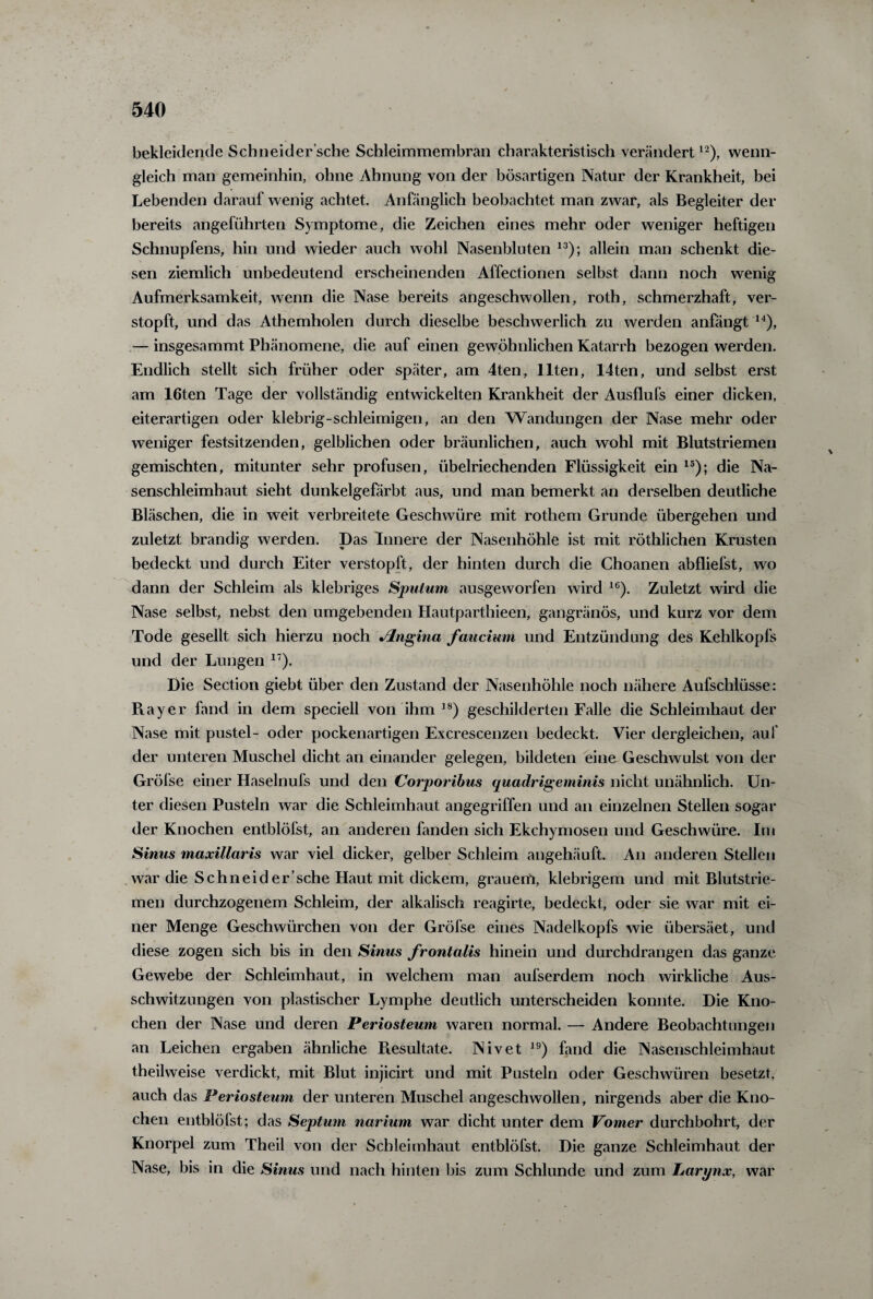 bekleidende Schneider’sche Schleimmembran charakteristisch verändertl2), wenn¬ gleich man gemeinhin, ohne Ahnung von der bösartigen Natur der Krankheit, bei Lebenden darauf wenig achtet. Anfänglich beobachtet man zwar, als Begleiter der bereits angeführten Symptome, die Zeichen eines mehr oder weniger heftigen Schnupfens, hin und wieder auch wohl Nasenbluten 13); allein man schenkt die¬ sen ziemlich unbedeutend erscheinenden Affectionen selbst dann noch wenig Aufmerksamkeit, wenn die Nase bereits angeschwollen, roth, schmerzhaft, ver¬ stopft, und das Athemholen durch dieselbe beschwerlich zu werden anfängt 14), — insgesammt Phänomene, die auf einen gewöhnlichen Katarrh bezogen werden. Endlich stellt sich früher oder später, am 4ten, Ilten, 14ten, und selbst erst am 16ten Tage der vollständig entwickelten Krankheit der Ausflufs einer dicken, eiterartigen oder klebrig-schleimigen, an den Wandungen der Nase mehr oder weniger festsitzenden, gelblichen oder bräunlichen, auch wohl mit Blutstriemen gemischten, mitunter sehr profusen, übelriechenden Flüssigkeit ein 15); die Na¬ senschleimhaut sieht dunkelgefärbt aus, und man bemerkt an derselben deutliche Bläschen, die in weit verbreitete Geschwüre mit rothem Grunde übergehen und zuletzt brandig werden. Das Innere der Nasenhöhle ist mit röthlichen Krusten bedeckt und durch Eiter verstopft, der hinten durch die Choanen abfliefst, wo dann der Schleim als klebriges Sputum ausgeworfen wird 16). Zuletzt wird die Nase selbst, nebst den umgebenden Hautparthieeri, gangränös, und kurz vor dem Tode gesellt sich hierzu noch Jlngina faucium und Entzündung des Kehlkopfs und der Lungen 17). Die Section giebt über den Zustand der Nasenhöhle noch nähere Aufschlüsse: Ray er fand in dem speciell von ihm 18) geschilderten Falle die Schleimhaut der Nase mit pustel- oder pockenartigen Excrescenzen bedeckt. Vier dergleichen, auf der unteren Muschel dicht an einander gelegen, bildeten eine Geschwulst von der Gröfse einer Haselnufs und den Corporibus quadrigeminis nicht unähnlich. Un¬ ter diesen Pusteln war die Schleimhaut angegriffen und an einzelnen Stellen sogar der Knochen entblöfst, an anderen fanden sich Ekchymosen und Geschwüre. Im Sinus maxillaris war viel dicker, gelber Schleim angehäuft. An anderen Stellen war die Schneid er'sehe Haut mit dickem, grauem, klebrigem und mit Blutstrie¬ men durchzogenem Schleim, der alkalisch reagirte, bedeckt, oder sie war mit ei¬ ner Menge Geschwürchen von der Gröfse eines Nadelkopfs wie übersäet, und diese zogen sich bis in den Sinus frontalis hinein und durchdrangen das ganze Gewebe der Schleimhaut, in welchem man aufserdem noch wirkliche Aus¬ schwitzungen von plastischer Lymphe deutlich unterscheiden konnte. Die Kno¬ chen der Nase und deren Periosteum waren normal. — Andere Beobachtungen an Leichen ergaben ähnliche Resultate. Nivet 19) fand die Nasenschleimhaut theilweise verdickt, mit Blut injicirt und mit Pusteln oder Geschwüren besetzt, auch das Periosteum der unteren Muschel angeschwollen, nirgends aber die Kno¬ chen entblöfst; das Septum narium war dicht unter dem Vomer durchbohrt, der Knorpel zum Theil von der Schleimhaut entblöfst. Die ganze Schleimhaut der Nase, bis in die Sinus und nach hinten bis zum Schlunde und zum Larynx, war