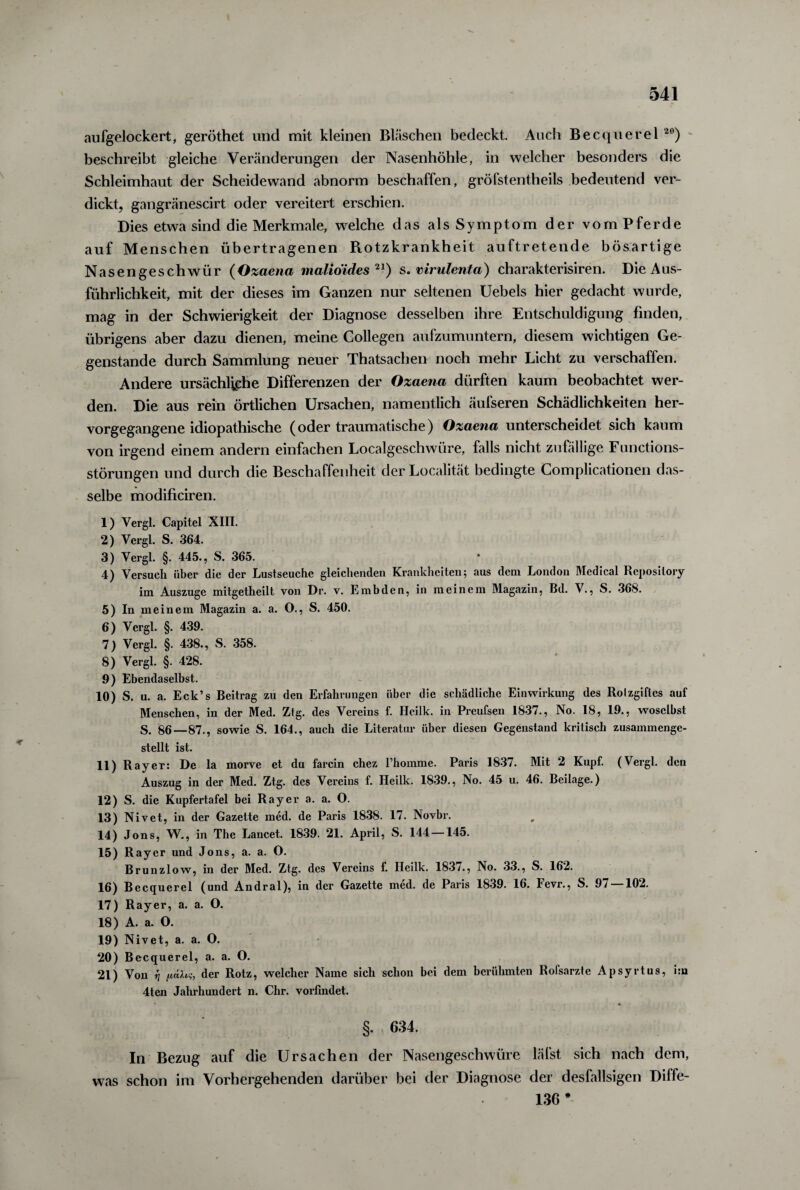 aufgelockert, geröthet und mit kleinen Bläschen bedeckt. Auch Becquerel 20) beschreibt gleiche Veränderungen der Nasenhöhle, in welcher besonders die Schleimhaut der Scheidewand abnorm beschaffen, gröfstentheils bedeutend ver¬ dickt, gangränescirt oder vereitert erschien. Dies etwa sind die Merkmale, welche das als Symptom der vom Pferde auf Menschen übertragenen Piotzkrankheit auftretende bösartige Nasengeschwür (Ozaena malioides 21) s. virulenta) charakterisiren. Die Aus¬ führlichkeit, mit der dieses im Ganzen nur seltenen Uebels hier gedacht wurde, mag in der Schwierigkeit der Diagnose desselben ihre Entschuldigung finden, übrigens aber dazu dienen, meine Collegen aufzumuntern, diesem wichtigen Ge¬ genstände durch Sammlung neuer Thatsachen noch mehr Licht zu verschaffen. Andere ursächliche Differenzen der Ozaena dürften kaum beobachtet wer¬ den. Die aus rein örtlichen Ursachen, namentlich äufseren Schädlichkeiten her¬ vorgegangene idiopathische (oder traumatische) Ozaena unterscheidet sich kaum von irgend einem andern einfachen Localgeschwüre, falls nicht zufällige Functions¬ störungen und durch die Beschaffenheit derLocalität bedingte Complicationen das¬ selbe modificiren. 1) Yergl. Capitel XIII. 2) Vergl. S. 364. 3) Yergl. §. 445., S. 365. 4) Versuch über die der Lustseuche gleichenden Krankheiten; aus dem London Medical Repository im Auszuge mitgetheilt von Dr. v. Embden, in meinem Magazin, Bd. V., S. 368. 5) In meinem Magazin a. a. O., S. 450. 6) Vergl. §. 439. 7) Vergl. §. 438., S. 358. 8) Vergl. §. 428. 9) Ebendaselbst. 10) S. u. a. Eck’s Beitrag zu den Erfahrungen über die schädliche Einwirkung des Rolzgiflcs auf Menschen, in der Med. Ztg. des Vereins f. Heilk. in Preufsen 1837., No. 18, 19., woselbst S. 86—87., sowie S. 164., auch die Literatur über diesen Gegenstand kritisch zusammenge¬ stellt ist. 11) RayeT: De la morve et du farcin chez l’homme. Paris 1837. Mit 2 Kupf. (Vergl. den Auszug in der Med. Ztg. des Vereins f. Heilk. 1839., No. 45 u. 46. Beilage.) 12) S. die Kupfertafel bei Ray er a. a. O. 13) Nivet, in der Gazette med. de Paris 1838. 17. Novbr. 14) Jons, W., in The Lancet. 1839. 21. April, S. 144 — 145. 15) Rayer und Jons, a. a. O. Brunzlow, in der Med. Ztg. des Vereins f. Heilk. 183/., No. 33., S. 162. 16) Becquerel (und Andral), in der Gazette med. de Paris 1839. 16. levr., S. 9/ 102. 17) Rayer, a. a. O. 18) A. a. O. 19) Nivet, a. a. O. 20) Becquerel, a. a. O. 21) Von tj ficUi?, der Rotz, welcher Name sich schon bei dem berühmten Rofsarzte Apsyrtus, im 4ten Jahrhundert n. Chr. vorfindet. • * §. 634. In Bezug auf die Ursachen der Nasengeschwüre läfst sich nach dem, was schon im Vorhergehenden darüber bei der Diagnose der desfallsigen Diffe- 136 *