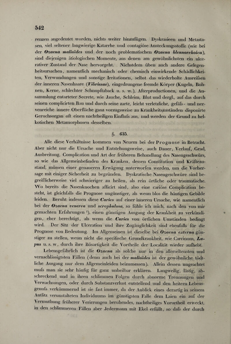 renzen angedeutet worden, nichts weiter hinzufugen. Dyskrasieen und Metasta¬ sen, viel seltener langwierige Katarrhe und contagiöse Ansteckungsstoffe (wie bei der Ozaena malioides und der noch problematischen Ozaena blennorrhoica), sind diejenigen ätiologischen Momente, aus denen am gewöhnlichsten ein ulce- rativer Zustand der Nase hervorgeht. Nächstdem üben auch andere Gelegen¬ heitsursachen, namentlich mechanisch oder chemisch einwirkende Schädlichkei¬ ten, Verwundungen und sonstige Irritationen, selbst das wiederholte Ausreifsen der inneren Nasenhaare (Vibrissae), eingedrungene fremde Körper (Kugeln, Boh¬ nen, Kerne, schlechter Schnupftaback u. s. w.), Afterproductionen, und die An¬ sammlung entarteter Secrete, wie Jauche, Schleim, Blut und dergk, auf das durch seinen complicirten Bau und durch seine zarte, leicht verletzliche, gefäfs - und ner¬ venreiche innere Oberfläche ganz vorzugsweise zu Krankheitszuständen disponirte Geruchsorgan oft einen nachtheiligen Einflufs aus, und werden der Grund zu hei¬ kotischen Metamorphosen desselben. §. 635. Alle diese Verhältnisse kommen von Neuem bei der Prognose in Betracht. Aber nicht nur die Ursache und Entstehungsweise, auch Dauer, Verlauf, Grad, Ausbreitung, Complication und Art der früheren Behandlung des Nasengeschwürs, so wie das Allgemeinbefinden des Kranken, dessen Constitution und Kräftezu¬ stand, müssen einer genaueren Erwägung unterworfen werden, um die Vorher¬ sage mit einiger Sicherheit zu begründen. Dyskratische Nasengeschwüre sind be¬ greiflicherweise viel schwieriger zu heilen, als rein örtliche oder traumatische. Wo bereits die Nasenknochen afficirt sind, also eine cariöse Complication be¬ steht, ist gleichfalls die Prognose ungünstiger, als wenn blos die häutigen Gebilde leiden. Beruht indessen diese Caries auf einer inneren Ursache, wie namentlich bei der Ozaena venerea und scrophulosa, so fühle ich mich, nach den von mir gemachten Erfahrungen 1), einen günstigen Ausgang der Krankheit zu verkündi¬ gen, eher berechtigt, als wenn die Caries von örtlichen Umständen bedingt wird. Der Sitz der Ulceration und ihre Zugänglichkeit sind ebenfalls für die Prognose von Bedeutung. Im Allgemeinen ist dieselbe bei Ozaena externa gün¬ stiger zu stellen, wenn nicht die specifische Grundkrankheit, wie Carcinom, Lu¬ pus u. s. w, durch ihre Bösartigkeit die Vortheile der Localität wieder aufhebt. Lebensgefährlich ist die Ozaena als solche nur in den allerseltensten und vernachlässigtsten Fällen (denn auch bei der malioides ist der gewöhnliche tödt- üche Ausgang nur dem Allgemeinleiden beizumessen). Allein dessen ungeachtet mufs man sie sehr häufig für ganz unheilbar erklären. Langweilig, lästig, ab¬ schreckend und in ihren schlimmen Folgen durch abnorme Trennungen und Verwachsungen, oder durch Substanzverlust entstellend und den heitern Lebens- genufs verkümmernd ist sie last immer, da der Anblick eines derartig in seinem Antlitz verunstalteten Individuums im günstigsten Falle dem Laien ein auf der Vermuthung früherer Verirrungen beruhendes, nachtheiliges Vornrtheil erweckt, in den schlimmeren Fällen aber Jedermann mit Ekel erfüllt, so dafs der durch