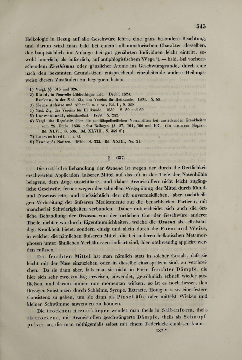 Helkologie in Bezug auf alle Geschwüre lehrt, eine ganz besondere Beachtung, und darum wird man bald bei einem inflammatorischen Charakter desselben, der hauptsächlich im Anfänge bei gut genährten Individuen leicht eintritt, so¬ wohl innerlich, als äufserlich, auf antiphlogistischem Wege b), — bald, bei vorherr¬ schendem Erethismus oder gänzlicher Atonie im Geschwürsgrunde, durch eine nach den bekannten Grundsätzen entsprechend einzuleitende andere Heilungs¬ weise diesen Zuständen zu begegnen haben. 1) Vergl. §§. 315 und 326. 2) Blaud, in Nouvelle Bibliotheque med. Decbr. 1824. Berkun, in der Med. Ztg. des Vereins für Heilkunde. 1834. S. 89. 3) Meine Aufsätze und Abhandl. u. s. w., Bd. I., S. 398. 4) Med. Ztg. des Vereins für Heilkunde. 1839. S. 59 und 60. 5) Loewenhardt, ebendaselbst. 1838. S. 232. 6) Vergl. das Regulativ über die sanitätspolizeiliclien Vorschriften bei ansteckenden Krankheiten vom 28. Octbr. 1835. nehst Beilagen. §§. 27, 104, 106 und 107. (In meinem Magazin, Bd. XLVI., S. 536.; Bd. XLVIII., S. 359 ff.) 7) Loewenhardt, a. a. O. 8) Froriep’s Notizen. 1829. S. 332. Bd. XXIII., No. 21. §. 637. Die örtliche Behandlung der Ozaena ist wegen der durch die Oertlichkeit erschwerten Application äufserer Mittel auf das oft in der Tiefe der Nasenhöhle belegene, dem Auge unsichtbare, und daher Arzneistolfen nicht leicht zugäng¬ liche Geschwür, ferner wegen der schnellen Wegspülung der Mittel durch Mund- und Nasensecrete, und rücksichtlich der oft unvermeidlichen, aber nachtheili¬ gen Verbreitung der äufseren Medicamente auf die benachbarten Partieen, mit mancherlei Schwierigkeiten verbunden. Daher unterscheidet sich auch die ört¬ liche Behandlung der Ozaena von der örtlichen Cur der Geschwüre anderer Theile nicht etwa durch Eigenthümlichkeiten, welche die Ozaena als selbststän¬ dige Krankheit bietet, sondern einzig und allein durch die Form und Weise, in welcher die nämlichen äufseren Mittel, die bei anderen heikotischen Metamor¬ phosen unter ähnlichen Verhältnissen indicirt sind, hier nothwendig applicirt wer¬ den müssen. Die feuchten Mittel hat man nämlich stets in solcher Gestalt, dafs sie leicht mit der Nase einzuziehen oder in dieselbe einzuspritzen sind, zu verabrei¬ chen. Da sie dann aber, falls man sie nicht in Form feuchter Dämpfe, die hier sich sehr zweckmäfsig erweisen, anwendet, gewöhnlich schnell wieder aus- fliefsen, und darum immer nur momentan wirken, so ist es noch besser, den flüssigen Substanzen durch Schleime, Syrupe, Extracte, Honig u. s. w. eine festere Consistenz zu geben, um sie dann als Pinselsäfte oder mittelst Wieken und kleiner Schwämme anwenden zu können. Die trocknen Arzneikörper wendet man theils in Salbenform, theils als trockene, mit Arzneistoffen geschwängerte Dämpfe, theils als Schnupf¬ pulver an, die man nöthigenfalls selbst mit einem Federkiele einblasen kann. 137 #