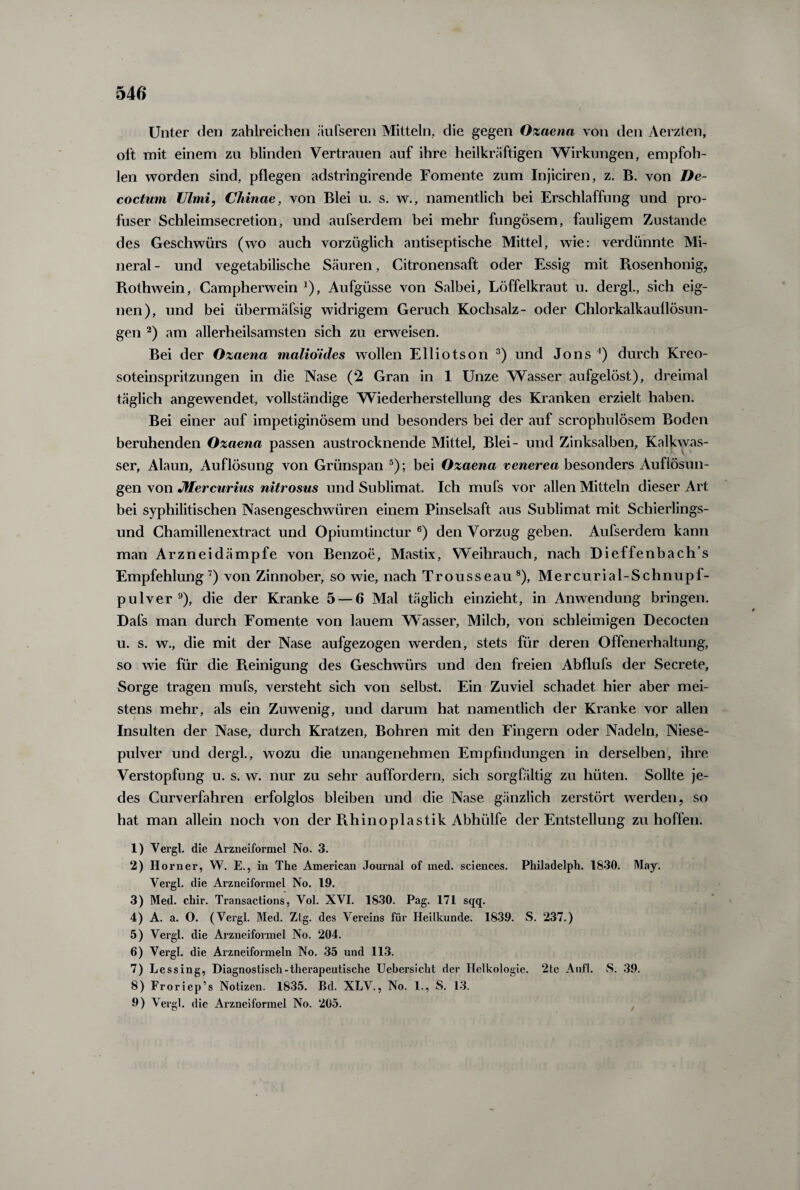 Unter den zahlreichen äufseren Mitteln, die gegen Ozaena von den Aerzten, oft mit einem zu blinden Vertrauen auf ihre heilkräftigen Wirkungen, empfoh¬ len worden sind, pflegen adstringirende Fomente zum Injiciren, z. B. von De¬ coctum Ulmi, Chinae, von Blei u. s. w., namentlich bei Erschlaffung und pro¬ fuser Schleimsecretion, und aufserdem bei mehr fungösem, fauligem Zustande des Geschwürs (wo auch vorzüglich antiseptische Mittel, wie: verdünnte Mi¬ neral- und vegetabilische Säuren, Citronensaft oder Essig mit Piosenhonig, Rothwein, Campherwein *), Aufgüsse von Salbei, Löffelkraut u. dergl., sich eig¬ nen), und bei übermäfsig widrigem Geruch Kochsalz- oder Chlorkalkauflösun¬ gen 2) am allerheilsamsten sich zu erweisen. Bei der Ozaena malio'ides wollen Elliotson 3) und Jons 4) durch Kreo¬ soteinspritzungen in die Nase (2 Gran in 1 Unze Wasser aufgelöst), dreimal täglich angewendet, vollständige Wiederherstellung des Kranken erzielt haben. Bei einer auf impetiginösem und besonders bei der auf scrophulösem Boden beruhenden Ozaena passen austrocknende Mittel, Blei- und Zinksalben, Kalkwas¬ ser, Alaun, Auflösung von Grünspan 5); bei Ozaena venerea besonders Auflösun¬ gen von Mercurius nitrosus und Sublimat. Ich mufs vor allen Mitteln dieser Art bei syphilitischen Nasengeschwüren einem Pinselsaft aus Sublimat mit Schierlings¬ und Chamillenextract und Opiumtinctur 6) den Vorzug geben. Aufserdem kann man Arzneidämpfe von Benzoe, Mastix, Weihrauch, nach Dieffenbach’s Empfehlung7) von Zinnober, so wie, nach Trousseau8), Mercurial-Schnupf- pulver 9), die der Kranke 5 — 6 Mal täglich einzieht, in Anwendung bringen. Dafs man durch Fomente von lauem Wasser, Milch, von schleimigen Decocten u. s. w., die mit der Nase aufgezogen werden, stets für deren Offenerhaltung, so wie für die Reinigung des Geschwürs und den freien Abflufs der Secrete, Sorge tragen mufs, versteht sich von selbst. Ein Zuviel schadet hier aber mei¬ stens mehr, als ein Zuwenig, und darum hat namentlich der Kranke vor allen Insulten der Nase, durch Kratzen, Bohren mit den Fingern oder Nadeln, Niese¬ pulver und dergl., wozu die unangenehmen Empfindungen in derselben, ihre Verstopfung u. s. w. nur zu sehr auffordern, sich sorgfältig zu hüten. Sollte je¬ des Curverfahren erfolglos bleiben und die Nase gänzlich zerstört werden, so hat man allein noch von der Rhinoplastik Abhülfe der Entstellung zu hoffen. 1) Vergl. die Arzneiformel No. 3. 2) Horner, W. E., in The American Journal of med. Sciences. Philadelph. 1830. May. Yergl. die Arzneiformel No. 19. 3) Med. chir. Transactions, Yol. XVI. 1830. Pag. 171 sqq. 4) A. a. O. (Vergl. Med. Ztg. des Vereins für Heilkunde. 1839. S. 237.) 5) Vergl. die Arzneiformel No. 204. 6) Vergl. die Arzneiformeln No. 35 und 113. 7) Lessing, Diagnostisch-therapeutische Uebersicht der Ilelkologie. 2tc Aufl. S. 39. 8) Froriep’s Notizen. 1835. Bd. XLV., No. 1., S. 13. 9) Vergl. die Arzneiformel No. 205.