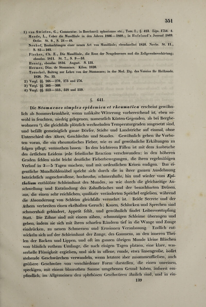 1) van Swielen, G., Commenlar. in Boerliaavii apliorismos etc., Tom. I., §. 4*23. Lips. 1754. 4. Mende, L., Ueber die Mundfäule in den Jahren 1806 —1809.; in Hufeland’s Journal 1809. Octbr. St. 9., S. 24—48. Neuhof, Beobachtungen einer neuen Art von Mundfäule; ebendaselbst 1810. Novbr. St. 11., S. 85 — 103. Fischer, Ch. E., Die Mundfäule, die Rose der Neugeborenen und die Zcllgcwebsverliärtung; ebendas. 1811. St. 7., S. 9 — 53. Hennig, ebendas. 1816. August. S. 131. Hermes, Diss. de Stomacace. Kilon. 1820. Troscliel, Beitrag zur Lehre von der Stomacace; in der Med. Zig. des Vereins für Heilkunde. 1838. No. 35. 2) Vergl. §§. 268—270, 275 und 276. 3) Vergl. §§. 305—309. 4) Vergl. §§. 513—515, 518 und 519. §• 641. Die Stomacace simplex epidemica et rheumatica erscheint gewöhn¬ lich als Sommerkrankheit, wenn nafskalte Witterung vorherrschend ist, eben so¬ wohl in feuchten, niedrig gelegenen, namentlich Küsten-Gegenden, als bei Bergbe¬ wohnern x), die gleichfalls plötzlich wechselnden Temperaturgraden ausgesetzt sind, und befällt gemeiniglich ganze Dörfer, Städte und Landstriche auf einmal, ohne Unterschied des Alters, Geschlechts und Standes. Gewöhnlich gehen ihr Vorbo¬ ten voran, die ein rheumatisches Fieber, wie es auf gewöhnliche Erkältungen zu folgen pflegt, vermuthen lassen. In den leichteren Fällen ist mit dem Ausbruche des örtlichen Leidens jede febrilische Reaction verschwunden; in den höheren Graden fehlen nicht leicht deutliche Fieberbewegungen, die ihren regelmäfsigen Verlauf in 3 —5 Tagen machen, und mit ordentlichen Krisen endigen. Das ei¬ gentliche Mundhöhlenübel spricht sich durch die in ihrer ganzen Ausdehnung beträchtlich angeschwollene, hochrotlie, schmerzhafte, hin und wieder vom Epi- thelium entblöfste Schleimhaut des Mundes, so wie durch die gleichzeitige An¬ schwellung und Entzündung des Zahnfleisches und der benachbarten Drüsen, aus, die einen sehr reichlichen, qualitativ veränderten Speichel ergiefsen, während die Absonderung von Schleim gleichfalls vermehrt ist. Beide Secrete und der Athem verbreiten einen ekelhaften Geruch; Kauen, Schlucken und Spiechen sind schmerzhaft gehindert, Appetit fehlt, und gewöhnlich findet Leibesverstopfung Statt. Die Zähne sind mit einem zähen, schmutzigen Schleime überzogen und geben, indem sie sich mit ihren scharfen Rändern tief in die Wange und Zunge eindrücken, zu neuen Schmerzen und Erosionen Veranlassung. Endlich ent¬ wickeln sich auf der Schleimhaut der Zunge, des Gaumens, an den inneren Thei- len der Backen und Lippen, und oft im ganzen übrigen Munde kleine Bläschen von bläulich rothem Umfange, die nach einigen Tagen platzen, eine klare, was¬ serhelle Flüssigkeit ergiefsen, und sich in offene, runde, etwa linsengrofse, isolirt stehende Geschwürchen verwandeln, wenn letztere aber zusammenfliefsen, auch gröfsere Geschwüre von verschiedener Form darstellen, die einen unreinen, speckigen, mit einem blaurothen Saume umgebenen Grund haben, äufserst em¬ pfindlich, im Allgemeinen den aphthösen Geschwüren ähnlich sind, und in ein- 139