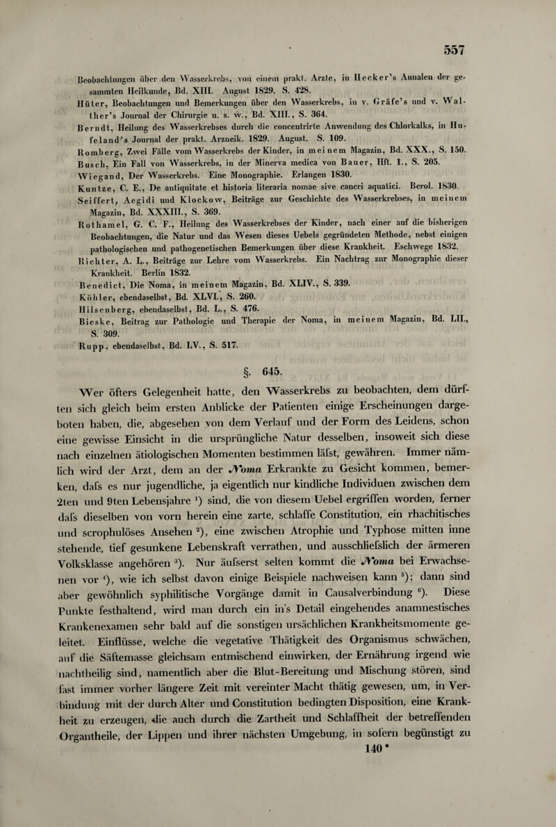 Beobach langen über den VVasscrkrcbs, von einem prakt. Arzte, in Heck er’s Annalen der ge¬ summten Heilkunde, Bd. XIII. August 1829. S. 428. Hüter, Beobachtungen und Bemerkungen über den Wasserkrebs, in v. Gräfe’s und v. Wal- tlier’s Journal der Chirurgie u. s. w., Bd. XIII., S. 364. Berndt, Heilung des Wasserkrebses durch die concentrirte Anwendung des Chlorkalks, in IIu- feland's Journal der prakt. Arzneik. 1829. August. S. 109. Romberg, Zwei Fälle vom Wasserkrebs der Kinder, in meinem Magazin, Bd. XXX., S. 150. Busch, Ein Fall von Wasserkrebs, in der Minerva medica von Bauer, Hft. 1., S. 205. Wiegand, Der Wasserkrebs. Eine Monographie. Erlangen 1830. Kuntze, C. E., De antiquitate et historia literaria nomae sive cancri aquatici. Berol. 1830. Seiffert, Aegidi und Klockow, Beiträge zur Geschichte des Wasserkrebses, in meinem Magazin, Bd. XXXIII., S. 369. Rothamel, G. C. F., Heilung des Wasserkrebses der Kinder, nach einer auf die bisherigen Beobachtungen, die Natur und das Wesen dieses Uebels gegründeten Methode, nebst einigen pathologischen und pathogenetischen Bemerkungen über diese Krankheit. Eschwege 1832. Richter, A. L., Beiträge zur Lehre vom Wasserkrebs. Ein Nachtrag zur Monographie dieser Krankheit. Berlin 1832. Benedict, Die Noma, in meinem Magazin, Bd. XLIV., S. 339. Köhler, ebendaselbst, Bd. XLVI., S. 260. Ililsenberg, ebendaselbst, Bd. L., S. 476. Bieske, Beitrag zur Pathologie und Therapie der Noma, in meinem Magazin, Bd. L1I., S. 309. Rupp, ebendaselbst, Bd. LV., S. 517. §. 645. Wer öfters Gelegenheit hatte, den Wasserkrebs zu beobachten, dem dürf¬ ten sich gleich beim ersten Anblicke der Patienten einige Erscheinungen darge¬ boten haben, die, abgesehen von dem Verlauf und der Form des Leidens, schon eine gewisse Einsicht in die ursprüngliche Natur desselben, insoweit sich diese nach einzelnen ätiologischen Momenten bestimmen läfst, gewähren. Immer näm¬ lich wird der Arzt, dem an der JVoma Erkrankte zu Gesicht kommen, bemer¬ ken, dafs es nur jugendliche, ja eigentlich nur kindliche Individuen zwischen dem 2ten und 9ten Lebensjahre *) sind, die von diesem Uebel ergriffen worden, ferner dafs dieselben von vorn herein eine zarte, schlaffe Constitution, ein rhachitisches und scrophulöses Ansehen 2), eine zwischen Atrophie und Typhose mitten inne stehende, tief gesunkene Lebenskraft verrathen, und ausschliefslich der ärmeren Volksklasse angehören 3). Nur äufserst selten kommt die J\*oma bei Erwachse¬ nen vor 4), wie ich selbst davon einige Beispiele nachweisen kann 5); dann sind aber gewöhnlich syphilitische Vorgänge damit in Causalverbindung 6). Diese Punkte festhaltend, wird man durch ein ins Detail eingehendes anamnestisches Krankenexamen sehr bald auf die sonstigen ursächlichen Krankheitsmomente ge¬ leitet. Einflüsse, welche die vegetative Thätigkeit des Organismus schwächen, auf die Säftemasse gleichsam entmischend einwirken, der Ernährung irgend wie nachtheilig sind, namentlich aber die Blut-Bereitung und Mischung stören, sind fast immer vorher längere Zeit mit vereinter Macht thätig gewesen, um, in Ver¬ bindung mit der durch Alter und Constitution bedingten Disposition, eine Krank¬ heit zu erzeugen, die auch durch die Zartheit und Schlaffheit der betreffenden Organtheile, der Lippen und ihrer nächsten Umgebung, in sofern begünstigt zu 140 *