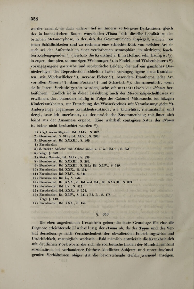 werden scheint, als auch andere, tief im Innern verborgene Dyskrasieen, gleich der in kachektischem Boden wurzelnden JYoma, sich dieselbe Localität zu der örtlichen Metamorphose, in der sich das Gesammtleiden abspiegelt, wählen. Zu jenen Schädlichkeiten sind zu rechnen: eine schlechte Kost, von welcher Art sie auch sei, der Aufenthalt in einer verdorbenen Atmosphäre, in niedrigen, feuch¬ ten Küstengegenden 7) (weshalb die Krankheit z. B. in Holland sehr häufig ist8)), in engen, dumpfen, schmutzigen Wohnungen9), in Findel- und Waisenhäusern 10), vorangegangene gastrische und scorbutische Leiden, die auf ein gänzliches Dar¬ niederliegen der Reproduction scbliefsen lassen, vorangegangene acute Krankhei¬ ten, wie Wechselfieber n), nervöse Fieber 12), besonders Exantheme jeder Art, vor allen Masern 13), dann Pocken 14) und Scharlach 15), die namentlich, wenn sie in ihrem Verlaufe gestört wurden, sehr oft metastatisch die JYoma her¬ beiführen. Endlich ist in dieser Beziehung auch des Mercurialspeichelflusses zu erwähnen, der, besonders häufig in Folge des Galomel-Mifsbrauchs bei hitzigen Kinderkrankheiten, zur Entstehung des Wasserkrebses mit Veranlassung giebt16). Anderweitige allgemeine Krankheitszustände, wie katarrhöse, rheumatische und dergl., lasse ich unerörtert, da der ursächliche Zusammenhang mit ihnen sich leicht aus der Anamnese ergiebt. Eine wahrhaft contagiöse Natur der JYoma ist bisher nicht beobachtet worden 17). 1) Vergl. mein Magazin, Bd. XLIV., S. 342. 2) Ebendaselbst, S. 341.; Bd. XLVI., S. 260. 3) Ebendaselbst, Bd. XXXIII., S. 369. 4) Ebendaselbst. 5) S. meine Aufsätze und Abhandlungen u. s. w., Bd. I., S. 351. 6) Vergl. §. 652. 7) Mein Magazin, Bd. XLIV., S. 339. 8) Ebendaselbst, Bd. XXXIII., S. 369. 9) Ebendaselbst, Bd. XXXIII., S. 369.; Bd. XLIV., S. 339. 10) Ebendaselbst, Bd. XXX., S. 154. 11) Ebendaselbst, Bd. XLIV., S. 341. 12) Ebendaselbst, Bd. L., S. 476. 13) Ebendaselbst, Bd. XXX., S. 151 und 154.; Bd. XXXIII., S. 369. 14) Ebendaselbst, Bd. LV., S. 517. 15) Ebendaselbst, Bd. XXX., S. 154. 16) Ebendaselbst, Bd. XLIV., S. 341.; Bd. L., S. 478. Vergl. §. 642. 17) Ebendaselbst, Bd. XXX., S. 154. §. 646. Die eben angedeuteten Ursachen geben die beste Grundlage für eine die Diagnose erleichternde Eint heil ung der JYoma ab, da der Typus und der Ver¬ lauf derselben, je nach Verschiedenheit der obwaltenden Entstehungsweise und Ursächlichkeit, mannigfach wechselt. Bald nämlich entwickelt die Krankheit sich mit deutlichen Vorboten, die sich als scorbutische Leiden der Mundschleimhaut manifestiren, bei vorhandener Diathese kindlicher Subjecte und unter begünsti¬ genden Verhältnissen obiger Art die bevorstehende Gefahr warnend anzeigen.