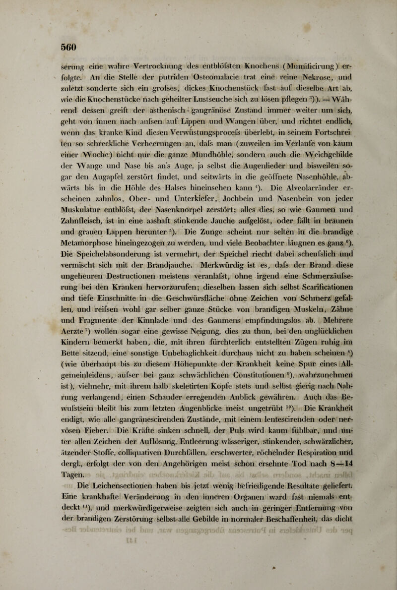 serung eine wahre Vertrocknung des entblöfsten Knochens (Mumificirung) er¬ folgte. An die Stelle der putriden Osteomalacie trat eine reine Nekrose, und zuletzt sonderte sich ein grofses, dickes Knochenstück fast auf dieselbe Art ab, wie die Knochenstücke nach geheilter Lustseuche sich zu lösen pflegen 3)). —Wäh¬ rend dessen greift der asthenisch - gangränöse Zustand immer weiter um sich, geht von innen nach aufsen auf Lippen und Wangen über, und richtet endlich, wenn das kranke Kind diesen Verwüstungsprocefs überlebt, in seinem Fortschrei teil so schreckliche Verheerungen an, dafs man (zuweilen im Verlaufe von kaum einer Woche) nicht nur die ganze Mundhöhle, sondern auch die Weichgebilde der Wange und Nase bis an s Auge, ja selbst die Augenlieder und bisweilen so¬ gar den Augapfel zerstört findet, und seitwärts in die geöffnete Nasenhöhle, ab¬ wärts bis in die Höhle des Halses hineinsehen kann 4). Die Alveolarränder er¬ scheinen zahnlos, Ober- und Unterkiefer, Jochbein und Nasenbein von jeder Muskulatur entblöfst, der Nasenknorpel zerstört; alles dies, so wie Gaumen und Zahnfleisch, ist in eine aashaft stinkende Jauche aufgelöst, oder fällt in braunen und grauen Lappen herunter 5). Die Zunge scheint nur selten in die brandige Metamorphose hineingezogen zu werden, und viele Beobachter läugnen es ganz 6). Die Speichelabsonderung ist vermehrt, der Speichel riecht dabei scheufslich und vermischt sich mit der Brandjauche. Merkwürdig ist es, dafs der Brand diese ungeheuren Destructionen meistens veranlafst, ohne irgend eine Schmerzäufse- rung bei den Kranken hervorzurufen; dieselben lassen sich selbst Scarificationen und tiefe Einschnitte in die Geschwürsfläche ohne Zeichen von Schmerz gefal¬ len, und reifsen wohl gar selber ganze Stücke von brandigen Muskeln, Zähne und Fragmente der Kinnlade und des Gaumens empfindungslos ab. Mehrere Aerzte7) wollen sogar eine gewisse Neigung, dies zu thun, bei den unglücklichen Kindern bemerkt haben, die, mit ihren fürchterlich entstellten Zügen ruhig im Bette sitzend, eine sonstige Unbehaglichkeit durchaus nicht zu haben scheinen 8) (wie überhaupt bis zu diesem Höhepunkte der Krankheit keine Spur eines All¬ gemeinleidens, aufser bei ganz schwächlichen Constitutionen 9), wahrzunehmen ist), vielmehr, mit ihrem halb skeletirten Kopfe stets und selbst gierig nach Nah¬ rung verlangend, einen Schauder erregenden Anblick gewähren. Auch das Be- wufstsein bleibt bis zum letzten Augenblicke meist ungetrübt 10). Die Krankheit endigt, wie alle gangränescirenden Zustände, mit einem lentescirenden oder ner¬ vösen Fieber. Die Kräfte sinken schnell, der Puls wird kaum fühlbar, und un¬ ter allen Zeichen der Auflösung, Entleerung wässeriger, stinkender, schwärzlicher, ätzender Stoffe, colliquativen Durchfällen, erschwerter, röchelnder Respiration und dergl., erfolgt der von den Angehörigen meist schon ersehnte Tod nach 8 —14 Tagen. Die Leichensectionen haben bis jetzt wenig befriedigende Resultate geliefert. Eine krankhafte Veränderung in den inneren Organen ward fast niemals ent¬ deckt n), und merkwürdigerweise zeigten sich auch in geringer Entfernung von der brandigen Zerstörung selbst alle Gebilde in normaler Beschaffenheit, das dicht *