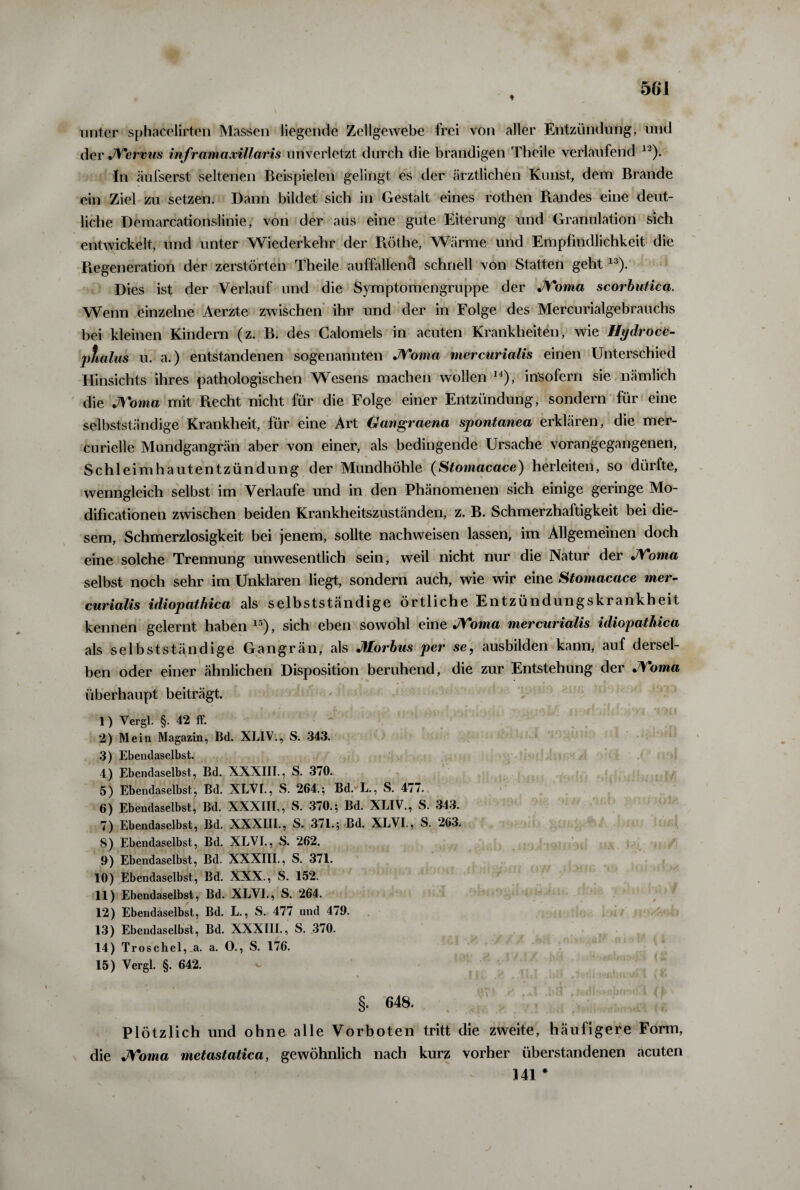 unter sphacelirten Massen liegende Zellgewebe frei von aller Entzündung, und der JYervus infr am axillaris unverletzt durch die brandigen Theile verlaufend 12). In äufserst seltenen Beispielen gelingt es der ärztlichen Kunst, dem Brande ein Ziel zu setzen. Dann bildet sich in Gestalt eines rothen Randes eine deut¬ liche Demarcationslinie, von der aus eine gute Eiterung und Granulation sich entwickelt, und unter Wiederkehr der Rothe, Wärme und Empfindlichkeit die Regeneration der zerstörten Theile auffallend schnell von Statten geht13). Dies ist der Verlauf und die Symptomengruppe der JYoma scorbutica. Wenn einzelne Aerzte zwischen ihr und der in Folge des Mercurialgebrauchs bei kleinen Kindern (z. B. des Calomels in acuten Krankheiten, wie Hydroce- ptialus u. a.) entstandenen sogenannten JYoma rnercurialis einen Unterschied Hinsichts ihres pathologischen Wesens machen wollen 14), insofern sie nämlich die JYoma mit Recht nicht für die Folge einer Entzündung, sondern für eine selbstständige Krankheit, für eine Art Gangraena spontanea erklären, die mer- curielle Mundgangrän aber von einer, als bedingende Ursache vorangegangenen, Schleimhautentzündung der Mundhöhle (Stomacace) herleiten, so dürfte, wenngleich selbst im Verlaufe und in den Phänomenen sich einige geringe Mo- dificationen zwischen beiden Krankheitszuständen, z. B. Schmerzhaftigkeit bei die¬ sem, Schmerzlosigkeit bei jenem, sollte nachweisen lassen, im Allgemeinen doch eine solche Trennung unwesentlich sein, weil nicht nur die Natur der JYoma selbst noch sehr im Unklaren liegt, sondern auch, wie wir eine Stomacace mer- curialis idiopathica als selbstständige örtliche Entzündungskrankheit kennen gelernt haben15), sich eben sowohl eine JYoma rnercurialis idiopathica als selbstständige Gangrän, als Morbus per se, ausbilden kann, auf dersel¬ ben oder einer ähnlichen Disposition beruhend, die zur Entstehung der JYoma überhaupt beiträgt. 1) Vergl. §. 42 ff. 2) Mein Magazin, Bd. XLIV., S. 343. 3) Ebendaselbst. 4) Ebendaselbst, Bd. XXXIIT., S. 370. 5) Ebendaselbst, Bd. XLVI., S. 264.; Bd. L., S. 477.. 6) Ebendaselbst, Bd. XXXIII., S. 370.; Bd. XLIV., S. 343. 7) Ebendaselbst, Bd. XXXIII., S. 371.; Bd. XLVI., S. 263. 8) Ebendaselbst, Bd. XLVI., S. 262. 9) Ebendaselbst, Bd. XXXIII., S. 371. 10) Ebendaselbst, Bd. XXX., S. 152. 11) Ebendaselbst, Bd. XLVI., S. 264. 12) Ebendaselbst, Bd. L., S. 477 und 479. 13) Ebendaselbst, Bd. XXXIII., S. 370. 14) Troschel,_a. a. O., S. 176. 15) Vergl. §. 642. §. 648. Plötzlich und ohne alle Vorboten tritt die zweite, häufigere Form, die JYoma metastatica, gewöhnlich nach kurz vorher überstandenen acuten 341 #