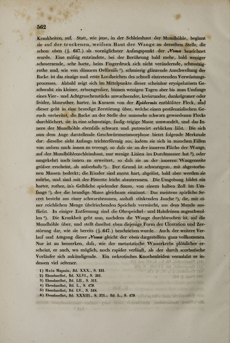 f Krankheiten, auf. Statt, wie jene, in der Schleimhaut der Mundhöhle, beginnt sie auf der trockenen, weifsen Haut der Wange an derselben Stelle, die schon oben (§. 647.) als vorzüglichster Anfangspunkt der JVoma bezeichnet wurde. Eine mäfsig entzündete, bei der Berührung bald mehr, bald weniger schmerzende, sehr harte, beim Fingerdruck sich nicht verändernde, schmutzig- rothe und, wie von dünnem Oelfirnifs *), schmierig glänzende Anschwellung der Backe ist das einzige und erste Localzeichen des schnell eintretenden Verwüstungs- processes. Alsbald zeigt sich im Mittelpunkte dieser scheinbar erysipelatösen Ge¬ schwulst ein kleiner, erbsengrofser, binnen wenigen Tagen aber bis zum Umfange eines Vier- und Achtgroschenstücks an wachsender, kreisrunder, dunkelgrauer oder livider, blaurother, harter, in Kurzem von der Epidermis entblöfster Fleck, und dieser geht in eine brandige Zerstörung über, welche einen pestilenzialischen Ge¬ ruch verbreitet, die Backe an der Stelle des nunmehr schwarz gewordenen Flecks durchlöchert, sie in eine schmutzige, faulig-teigige Masse umwandelt, und das In¬ nere der Mundhöhle ebenfalls schwarz und putrescirt erblicken läfst. Die sich nun dem Auge darstellende Geschwürsmetamorphose bietet folgende Merkmale dar: dieselbe sieht Anfangs trichterförmig aus, indem sie sich in manchen Fällen von aufsen nach innen zu verengt, so dafs sie an der inneren Fläche der Wange, auf der Mundhöhlenschleimhaut, nur wenige Linien im Durchmesser hat2), oder umgekehrt nach innen zu erweitert, so dafs sie an der inneren Wangenseite gröfser erscheint, als aufserhalb 3). Der Grund ist schwarzgrau, mit abgestorbe¬ nen Massen bedeckt; die Pfänder sind zuerst hart, abgelöst, bald aber werden sie mürbe, und sind mit der Pincette leicht abzutrennen. Die Umgebung bildet ein harter, rother, ins Gelbliche spielender Saum, von einem halben Zoll im Um¬ fange 4), der die brandige Masse gleichsam einzäunt. Das meistens spärliche Se- cret besteht aus einer schwarzbraunen, aashaft stinkenden Jauche ■), die, mit ei¬ ner reichlichen Menge übelriechenden Speichels vermischt, aus dem Munde aus- fliefst. In einiger Entfernung sind die Ohrspeichel- und Halsdrüsen angeschwol¬ len 6). Die Krankheit geht nun, nachdem die Wange durchbrochen ist, auf die Mundhöhle über, und stellt daselbst eben diejenige Form der Ulceration und Zer¬ störung dar, wie sie bereits (§.647.) beschrieben wurde. Auch der weitere Ver¬ lauf und Ausgang dieser JVoma gleicht der oben dargestellten ganz vollkommen. Nur ist zu bemerken, dafs, wie der metastatische Wasserkrebs plötzlicher er¬ scheint, er auch, wo möglich, noch rapider verläuft, als der durch scorbutische Vorläufer sich ankündigende. Ein nekrotisches Knochenleiden veranlafst er in¬ dessen viel seltener. 1) Mein Magazin, Bd. XXX., S. 151. 2) Ebendaselbst, Bd. XLVI., S. 261. 3) Ebendaselbst, Bd. LII., S. 311. 4) Ebendaselbst, Bd. L., S. 479. 5) Ebendaselbst, Bd. LV., S. 518. 6) Ebendaselbst, Bd. XXXIII., S. 371.; Bd. L., S. 479.