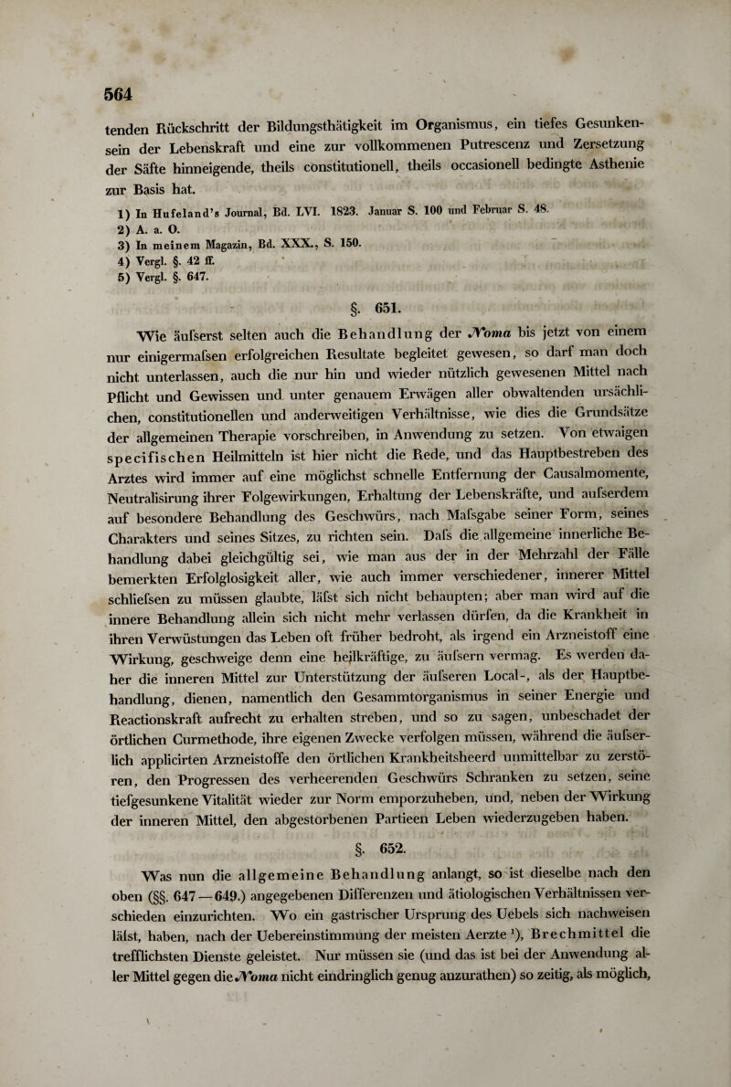 tenden Rückschritt der Bildungsthätigkeit im Organismus, ein tiefes Gesunken¬ sein der Lebenskraft und eine zur vollkommenen Putrescenz und Zersetzung der Säfte hinneigende, theils constitutioneil, theils occasionell bedingte Asthenie zur Basis hat. 1) In Hufeland’s Journal, Bd. LYI. 1823. Januar S. 100 und Februar S. 48. 2) A. a. O. 3) In meinem Magazin, Bd. XXX., S. 150. 4) Yergl. §. 42 ff. 5) Yergl. §. 647. §. 651. Wie äufserst selten auch die Behandlung der JVoma bis jetzt von einem nur einigermafsen erfolgreichen Resultate begleitet gewesen, so darf man doch nicht unterlassen, auch die nur hin und wieder nützlich gewesenen Mittel nach Pflicht und Gewissen und unter genauem Erwägen aller obwaltenden ursächli¬ chen, constitutionellen und anderweitigen Verhältnisse, wie dies die Grundsätze der allgemeinen Therapie vorschreiben, in Anwendung zu setzen. Von etwaigen specifischen Heilmitteln ist hier nicht die Rede, und das Hauptbestreben des Arztes wird immer auf eine möglichst schnelle Entfernung der Causalmomente, Neutralisirung ihrer Eolgewirkungen, Erhaltung der Lebenskräfte, und aufserdem auf besondere Behandlung des Geschwürs, nach Mafsgabe seiner Form, seines Charakters und seines Sitzes, zu richten sein. Dafs die allgemeine innerliche Be¬ handlung dabei gleichgültig sei, wie man aus der in der Mehrzahl der Fälle bemerkten Erfolglosigkeit aller, wie auch immer verschiedener, innerer Mittel schliefsen zu müssen glaubte, läfst sich nicht behaupten; aber man wird auf die innere Behandlung allein sich nicht mehr verlassen dürfen, da die Krankheit in ihren Verwüstungen das Leben oft früher bedroht, als irgend ein Arzneistoff eine Wirkung, geschweige denn eine heilkräftige, zu äufsern vermag. Es werden da¬ her die inneren Mittel zur Unterstützung der äufseren Local-, als der Hauptbe¬ handlung, dienen, namentlich den Gesammtorganismus in seiner Energie und Pteactionskraft aufrecht zu erhalten streben, und so zu sagen, unbeschadet der örtlichen Curmethode, ihre eigenen Zwecke verfolgen müssen, während die äufser- lich applicirten Arzneistoffe den örtlichen Krankheitsheerd unmittelbar zu zerstö¬ ren, den Progressen des verheerenden Geschwürs Schranken zu setzen, seine tiefgesunkene Vitalität wieder zur Norm emporzuheben, und, neben der Wirkung der inneren Mittel, den abgestorbenen Partieen Leben wiederzugeben haben. §. 652. Was nun die allgemeine Behandlung anlangt, so ist dieselbe nach den oben (§§. 647 — 649.) angegebenen Differenzen und ätiologischen Verhältnissen ver¬ schieden einzurichten. Wo ein gastrischer Ursprung des Uebels sich nachweisen lälst, haben, nach der Uebereinstimmung der meisten Aerzte *)> Brechmittel die trefflichsten Dienste geleistet. Nur müssen sie (und das ist bei der Anwendung al¬ ler Mittel gegen die JVoma nicht eindringlich genug anzurathen) so zeitig, als möglich, \ ~