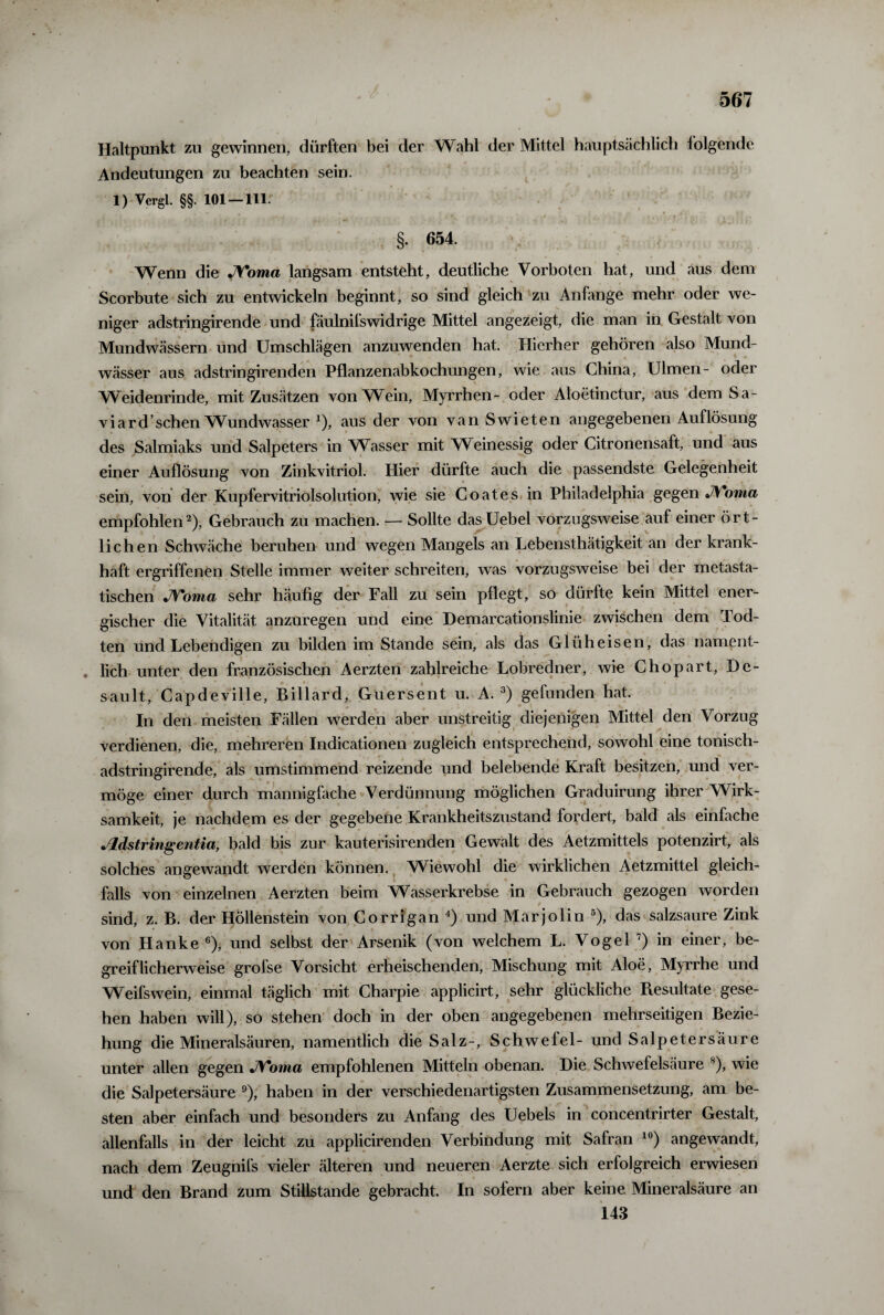 Haltpunkt zu gewinnen, dürften bei der Wahl der Mittel hauptsächlich folgende Andeutungen zu beachten sein. 1) Vergl. §§. 101 — 111. §. 654. Wenn die JVoma langsam entsteht, deutliche Vorboten hat, und aus dem Scorbute sich zu entwickeln beginnt, so sind gleich zu Anfänge mehr oder we¬ niger adstringirende und fäulnifswidrige Mittel angezeigt, die man in Gestalt von Mundwässern und Umschlägen anzuwenden hat. Hierher gehören also Mund¬ wässer aus adstringirenden Pflanzenabkochungen, wie aus China, Ulmen- oder Weidenrinde, mit Zusätzen von Wein, Myrrhen- oder Aloetinctur, aus dem Sa- viard sehen Wundwasser x), aus der von van Swieten angegebenen Auflösung des Salmiaks und Salpeters in Wasser mit Weinessig oder Citronensaft, und aus einer Auflösung von Zinkvitriol. Hier dürfte auch die passendste Gelegenheit sein, von der Kupfervitriolsolution, wie sie Coat es in Philadelphia gegen JVorna empfohlen2), Gebrauch zu machen. — Sollte dasUebel vorzugsweise auf einer ört¬ lichen Schwäche beruhen und wegen Mangels an Lebensthätigkeit an der krank¬ haft ergriffenen Stelle immer weiter schreiten, was vorzugsweise bei der metasta¬ tischen J\'oma sehr häufig der Fall zu sein pflegt, so dürfte kein Mittel ener¬ gischer die Vitalität anzuregen und eine Demarcationslinie zwischen dem Tod- ten und Lebendigen zu bilden im Stande sein, als das Glüh eisen, das nament- . lieh unter den französischen Aerzten zahlreiche Lobredner, wie Chopart, De- sault, Capdeville, Billard, Guersent u. A. 3) gefunden hat. In den meisten Fällen werden aber unstreitig diejenigen Mittel den Vorzug verdienen, die, mehreren Indicationen zugleich entsprechend, sowohl eine tonisch- adstringirende, als umstimmend reizende und belebende Kraft besitzen, und ver¬ möge einer durch mannigfache Verdünnung möglichen Graduirung ihrer Wirk¬ samkeit, je nachdem es der gegebene Krankheitszustand fordert, bald als einfache •Adstringentia, bald bis zur kauterisirenden Gewalt des Aetzmittels potenzirt, als solches angewandt werden können. Wiewohl die wirklichen Aetzmittel gleich¬ falls von einzelnen Aerzten beim Wasserkrebse in Gebrauch gezogen worden sind, z. B. der Höllenstein von Corrigan 4) und Marjolin 5), das salzsaure Zink von Hanke 6), und selbst der Arsenik (von welchem L. Vogel 7) in einer, be¬ greiflicherweise grofse Vorsicht erheischenden, Mischung mit Aloe, Myrrhe und Weifswein, einmal täglich mit Charpie applicirt, sehr glückliche Pvesultate gese¬ hen haben will), so stehen doch in der oben angegebenen mehrseitigen Bezie¬ hung die Mineralsäuren, namentlich die Salz-, Schwefel- und Salpetersäure unter allen gegen JVoma empfohlenen Mitteln obenan. Die Schwefelsäure 8), wie die Salpetersäure 9), haben in der verschiedenartigsten Zusammensetzung, am be¬ sten aber einfach und besonders zu Anfang des Uebels in concentrirter Gestalt, allenfalls in der leicht zu applicirenden Verbindung mit Safran 10) angewandt, nach dem Zeugnifs vieler älteren und neueren Aerzte sich erfolgreich erwiesen und den Brand zum Stillstände gebracht. In sofern aber keine Mineralsäure an 143
