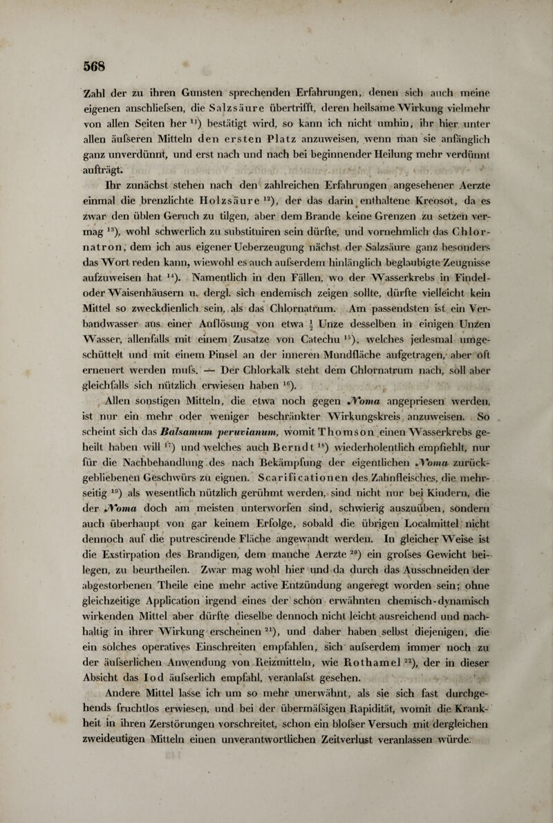 Zahl der zu ihren Gunsten sprechenden Erfahrungen, denen sich auch meine eigenen anschliefsen, die Salzsäure übertrifft, deren heilsame Wirkung vielmehr von allen Seiten her n) bestätigt wird, so kann ich nicht umhin, ihr hier unter allen äufseren Mitteln den ersten Platz anzuweisen, wenn man sie anfänglich ganz unverdünnt, und erst nach und nach bei beginnender Heilung mehr verdünnt aufträgt. Ihr zunächst stehen nach den zahlreichen Erfahrungen angesehener Aerzte einmal die brenzlichte Holz säure 12), der das darin enthaltene Kreosot, da es zwar den üblen Geruch zu tilgen, aber dem Brande keine Grenzen zu setzen ver¬ mag 13), wohl schwerlich zu substituiren sein dürfte, und vornehmlich das Chlor¬ natron, dem ich aus eigener Ueberzeugung nächst der Salzsäure ganz besonders das Wort reden kann, wiewohl es auch aufserdem hinlänglich beglaubigte Zeugnisse aufzuweisen hat 14). Namentlich in den Fällen, wo der Wasserkrebs in Findel¬ oder Waisenhäusern u. dergl. sich endemisch zeigen sollte, dürfte vielleicht kein Mittel so zweckdienlich sein, als das Chlornatrum. Am passendsten ist ein Ver¬ bandwasser aus einer Auflösung von etwa § Unze desselben in einigen Unzen Wasser, allenfalls mit einem Zusatze von Catechu 15), welches jedesmal umge¬ schüttelt und mit einem Pinsel an der inneren Mundfläche aufgetragen, aber oft erneuert werden mufs. — Der Chlorkalk steht dem Chlornatrum nach, soll aber gleichfalls sich nützlich erwiesen haben 16). Allen sonstigen Mitteln, die etwa noch gegen JYoma angepriesen werden, ’ ist nur ein mehr oder weniger beschränkter Wirkungskreis anzuweisen. So scheint sich das Balsamum peruvianmn, womit Thomson einen Wasserkrebs ge¬ heilt haben will17) und welches auch Bernd t18) wiederholentlich empfiehlt, nur für die Nachbehandlung des nach Bekämpfung der eigentlichen JYoma zurück¬ gebliebenen Geschwürs zu eignen. Scarificationen des Zahnfleisches, die mehr¬ seitig 19) als wesentlich nützlich gerühmt werden, sind nicht nur bei Kindern, die der JYoma doch am meisten unterworfen sind, schwierig auszuüben, sondern auch überhaupt von gar keinem Erfolge, sobald die übrigen Localmittel nicht dennoch auf die putrescirende Fläche angewandt werden. In gleicherweise ist die Exstirpation des Brandigen, dem manche Aerzte 20) ein grofses Gewicht bei¬ legen, zu beurtheilen. Zwar mag wohl hier und da durch das Ausschneiden der abgestorbenen Theile eine mehr active Entzündung angeregt worden sein; ohne gleichzeitige Application irgend eines der schon erwähnten chemisch-dynamisch wirkenden Mittel aber dürfte dieselbe dennoch nicht leicht ausreichend und nach¬ haltig in ihrer Wirkung erscheinen 21), und daher haben selbst diejenigen, die ein solches operatives Einschreiten empfahlen, sich aufserdem immer noch zu der äufserlichen Anwendung von Reizmitteln, wie Piothamel22), der in dieser Absicht das Iod äufserlich empfahl, veranlafst gesehen. Andere Mittel lasse ich um so mehr unerwähnt, als sie sich fast durchge- hends fruchtlos erwiesen, und bei der übermäfsigen Piapidität, womit die Krank¬ heit in ihren Zerstörungen vorschreitet, schon ein blofser Versuch mit dergleichen zweideutigen Mitteln einen unverantwortlichen Zeitverlust veranlassen würde.