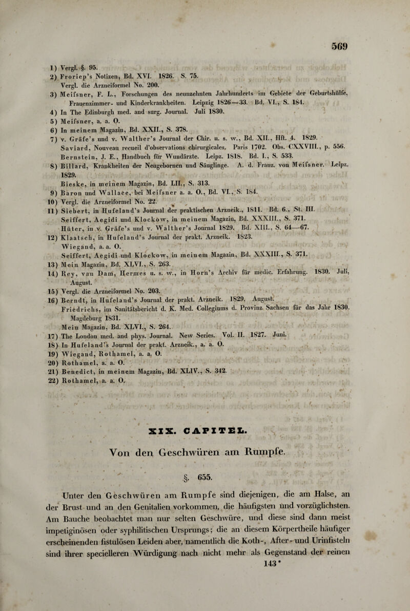 1) Vergl. §. 95. 2) Froriep’s Notizen, Bd. XVI. 1826. S. 75. Vergl. die Arzneiformel No. 200. 3) Meifsner, F. L., Forschungen des neunzehnten Jahrhunderts im Gebiete der Geburtshülfe, Frauenzimmer- und Kinderkrankheiten. Leipzig 1826—33. Bd. VI., S. 184. 4) In The Edinburgh med. and surg. Journal. Juli 1830. 5) Meifsner, a. a. O. 6) In meinem Magazin, Bd. XXII., S. 378. 7) y. Gräfe’s und v. Walther’s Journal der Chir. u. s. w., Bd. XII., Ilft. 4. 1829. Saviard, Nouveau recueil d’observations chirurgicales. Paris 1702. Obs. CXXVIII., p. 556. Bernstein, J. E., Handbuch für Wundärzte. Leipz. 1818. Bd. I., S. 533. 8) Billard, Krankheiten der Neugebornen und Säuglinge. A. d. Franz, von Meifsner. Leipz. 1829. Bieske, in meinem Magazin, Bd. LIL, S. 313. 9) Baron und Wallace, bei Meifsner a. a. 0., Bd. VI., S. 184. 10) Vergl. die Arzneiformel No. 22. 11) Siebert, in Hufeland’s Journal der praktischen Arzneik., 1811. Bd. 6., St. III. Seiffert, Aegidi und Klockow, in meinem Magazin, Bd. XXXIII., S. 371. Hüter, in v. Gräfe’s und v. Walther’s Journal 1829. Bd. XIII., S. 64—67. 12) Klaatsch, in Hufeland’s Journal der prakt. Arzneik. 1823. Wiegand, a. a. 0. Seiffert, Aegidi und Klockow, in meinem Magazin, Bd. XXXIII., S. 371. 13) Mein Magazin, Bd. XLVI., S. 263. 14) Rey, van Dam, Hermes u. s. w., in Horn’s Archiv für medic, Erfahrung. 1830. Juli, « August. 15) Vergl. die Arzneiformel No. 203. 16) Berndt, in Hufeland’s Journal der prakt. Arzneik. 1829. August. Friedrichs, im Sanitätsbericht d. K. Med. Collegiums d. Provinz Sachsen für das Jahr 1830. Magdeburg 1831. Mein Magazin, Bd. XLVI., S. 264. 17) The London med. and phys. Journal. New Series. Vol. II. 1827. Juni. 18) In Hufeland’s Journal der prakt. Arzneik., a. a. O. 19) Wiegand, Rothamel, a. a. O. 20) Rothamel, a. a. O. 21) Benedict, in meinem Magazin, Bd. XLIV., S. 342. 22) Rothamel, a. a. O. • , •' * * \ i • .- .’V . * t . A .. • . •• • • . , . • . •, ,y t 1 . ** XIX. CAPITEL »  * * * ^ * • ' . 1* : V! «• • *}?#> »/•'*/• '. ■ 4 ' * * * , Von den Geschwüren am Rumpfe. » • V • . ■ * l • * V * . . . * * * * . T # • • §. 655. Unter den Geschwüren am Rumpfe sind diejenigen, die am Halse, an der Brust und an den Genitalien Vorkommen, die häufigsten und vorzüglichsten. Am Bauche beobachtet man nur selten Geschwüre, und diese sind dann meist impetiginösen oder syphilitischen Ursprungs; die an diesem Körpertheile häufiger erscheinenden fistulösen Leiden aber, namentlich die Koth-, After- und Urinfisteln sind ihrer specielleren Würdigung nach nicht mehr als Gegenstand der reinen 143 #