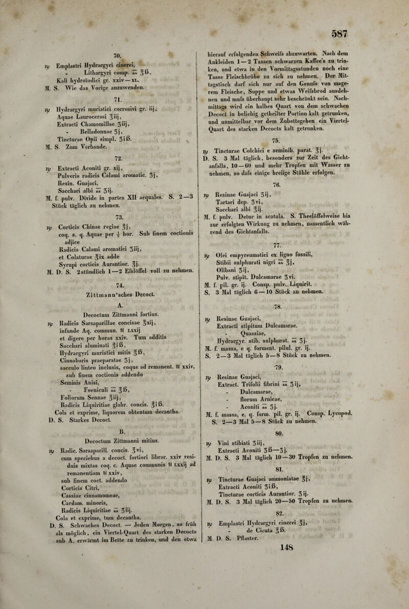 7°. jy Emplastri Hydrargyri cinerei, Lithargyri comp. ää *ß, Kali hydro'iodici gr. xxiv —XL. M. S. Wie das Vorige anzuwenden. 71. iy Hydrargyri muriatici corrosivi gr. iij, Aquae Laurocerasi §iij, Extracti Chamomillae 3 iij, Belladonnae 3j ? Tincturae Opii simpl. 3 iß- M. S. Zum Verbände. 72. ly Extracti Aconiti gr. xij, Pulveris radicis Calami aromatic. 3j? Resin. Guajaci, Sacchari albi aa 3*j- M. f. pulv. Divide in partes XII aequales. S. 2—3 Stück täglich zu nehmen. 73. ly Corticis Cbinae regiae §j, coq. s. q. Aquae per hör. Sub finem coctionis adjice Radicis Calami aromatici 3 üj ^ et Colaturae %ix adde Syrupi corticis Aurantior. f j. M. D. S. 2stündlich 1—2 Efslöffel voll zu nehmen. 74. Zittmann’sches Decoct. A. Decoctum Zittmanni fortius. jy Radicis Sarsaparillae concisae 3xli? infunde Aq. commun. U Lxxij et digere per horas xxiv. Tum additis Sacchari aluminati Hydrargyri muriatici mitis §ß, Cinnabaris praeparatae 3 j ? sacculo linteo inclusis, coque ad remanent. U xxiv, sub finem coctionis addendo Seminis Anisi, Foeniculi ää ^ß, Foliorum Sennae §iij, Radicis Liquiritiae glabr. concis. ^iß. Cola et exprime, liquorem obtentum decantha. D. S. Starkes Decoct. B. Decoctum Zittmanni mitius. jy Radic. Sarsaparill. concis. ^vi, cum speciebus a decoct. fortiori librar. xxiv resi- duis mixtas coq. c. Aquae communis H Lxxij ad remanentiam Wxxiv, sub finem coct. addendo Corticis Citri, Cassiae cinnamomeae, Cardam. minoris, Radicis Liquiritiae ää 5 iij- Cola et exprime, tum decantha. D. S. Schwaches Decoct. — Jeden Morgen, so früh als möglich, ein Viertel-Quart des starken Decocts sub A. erwärmt im Bette zu trinken, und den etwa hierauf erfolgenden Schweifs abzuwarten. Nach dem Ankleiden 1 — 2 Tassen schwarzen Kaffee’s zu trin¬ ken, und etwa in den Vormittagsstunden noch eine Tasse Fleischbrühe zu sich zu nehmen. Der Mit¬ tagstisch darf sich nur auf den Genufs von mage- rem Fleische, Suppe und etwas Weifsbrod ausdeh¬ nen und mufs überhaupt sehr beschränkt sein. Nach¬ mittags wird ein halbes Quart von dem schwachen Decoct in beliebig getheilter Portion kalt getrunken, und unmittelbar vor dem Zuhettegehen ein Viertel- Quart des starken Decocts kalt getrunken. 75. iy Tincturae Colchici e seminib. parat, ^j. D. S. 3 Mal täglich, besonders zur Zeit des Gicht¬ anfalls, 10 — 60 und mehr Tropfen mit Wasser zu nehmen, so dafs einige breiige Stühle erfolgen. 76. iy Resinae Guajaci 3fi» Tartari dep. 3VG Sacchari albi §ij. M. f. pulv. Detur in scatula. S. Theelöffelweise bis zur erfolgten Wirkung zu nehmen, namentlich wäh¬ rend des Gichtanfalls. 77. iy Olei empyreumatici ex ligno fossili, Stibii sulphurati nigri ää %j, Olibani 30? Pulv. stipit. Dulcamarae 3vi. M. f. pil. gr. ij. Consp. pulv. Liquirit. S. 3 Mal täglich 6 — 10 Stück zu nehmen. 78. iy Resinae Guajaci, Extracti stipitum Dulcamarae. Quassiae, Hydrargyr. stib. sulphurat. aa 3j- M. f. massa, e q. forment. pilul. gr. ij. S. 2 — 3 Mal täglich 5 — 8 Stück zu nehmen. 79. ly Resinae Guajaci, Extract. Trifolii fibrini aa 31j» Dulcamarae, floruin Arnicae, Aconiti aa 5j- M. f. massa, e. q. form. pil. gr. ij. Consp. Lycopod. S. 2—3 Mal 5 — 8 Stück zu nehmen. 80. Iy Vini stibiati 3iij? Extracti Aconiti 3ß—3j- M. D. S. 3 Mal täglich 10 — 30 Tropfen zu nehmen. 81. Tincturae Guajaci ammoniatae 5j'» Extracti Aconiti 3iß? Tincturae corticis Aurantior. 3 ij- M. D. S. 3 Mal täglich 20—50 Tropfen zu nehmen. 82. Iy Emplastri Hydrargyri cinerei %}, de Cicuta §ß. M. D. S. Pflaster. 148