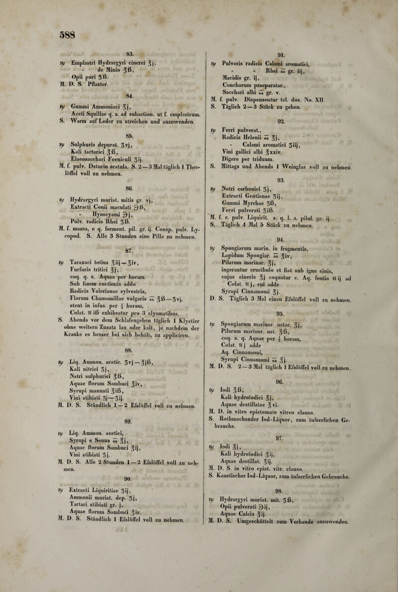 83. jy Emplastri Hydrargyri cinerei gj, de Minio gß, Opii puri 3ß. M. D. S. Pflaster. ». ... A 84. iy Gummi Ammoniaci gj, Aceti Squillae q. s. ad subaction. ut f. emplastruin. S. Warm auf Leder zu streichen und anzuwenden. 85. jy Sulphuris depurat. 3 vj, Kali tartarici gß, Elaeosacchari Foeniculi 3 ij- M. f. pulv. Deturin scatula. S. 2 ■ löffel voll zu nehmen. 86. jy Hydrargyri muriat. mitis gr. vj, Extracti Conii maculati Qß, Hyoscyami 9j, Pulv. radicis Rhei 3ß- M. f. massa, e q. forment. pil. gr. ij. Consp. pulv. Ly- copod. S. Alle 3 Stunden eine Pille zu nehmen. 87. iy Taraxaci totius giij— giv, Furfuris tritici gj, coq. q. s. Aquae per horam. Sub linem coctionis adde Radicis Valerianae sylvestris, Florum Chamomillae vulgaris ää 5ß-3vj, stent in infus, per \ horam, Colat. U iß exhibeatur pro 3 clysmatibus. S. Abends vor dem Schlafengehen täglich 1 Klystier ohne weitern Zusatz lau oder kalt, je nachdem der Kranke es besser bei sich behält, zu appliciren. 88. jy Liq. Ammon, acetic. 3vj—gjß, Kali nitrici 3j, Natri sulphurici gß, Aquae florum Sambuci giv, Syrupi mannati ^ iß, Vini stibiati 5j — 3ij- M. D. S. Stündlich 1 — 2 Efslöffel voll zu nehmen. 89. iy Liq. Ammon, acetici, Syrupi e Senna ää gj, Aquae florum Sambuci gij, Vini stibiati 3j- M. D. S. Alle 2 Stunden 1—2 Efslöfiel voll zu neh¬ men. 90. iy Extracti Liquiritiae 3ij, Annnonii muriat. dep. 5j, Tartari stibiati gr. j, Aquae florum Sambuci giv. M. D. S. Stündlich 1 Efslöfiel voll zu nehmen. 91. Iy Pulveris radicis Calami aromatici, Rhei aa gr. iij, Macidis gr. ij, Concharum praeparatar., Sacchari albi ää gr. v. M. f. pulv. Dispensentur tal. dos. No. XII. S. Täglich 2 — 3 Stück zu gehen. 92. jy Ferri pulvcrat., Radicis Helenii ää gj, Calami aromatici 3iij, Vini gallici albi gxxiv. Digere per triduum. S. Mittags und Abends 1 Weiuglas voll zu nehmen. 93. ly Natri carbonici 3j, Extracti Gentianae 3ij, Gummi Myrrhae 5ß, Ferri pulverati 3 iß- M. f. c. pulv. Liquirit. s. q. 1. a. pilul. gr. ij. S. Täglich 4 Mal 5 Stück zu nehmen. 94. jy Spongiarum marin, in fragmentis, Lapidum Spongiar. ää giv, Pilarum marinar. gj, ingerantur crucibulo et fiat sub igne cinis, cujus cineris gj coquatur c. Aq. fontis U ij ad Colat. U j, cui adde Syrupi Cinnamomi gj. D. S. Täglich 3 Mal einen Efslöffel voll zu nehmen. 95. Iy Spongiarum marinar. ustar. gj, Pilarum marinar. ust. gß, coq. s. q. Aquae per j horam, Colat. U j adde Aq. Cinnamomi, Syrupi Cinnamomi ää gj. M. D. S. 2 — 3 Mal täglich 1 Efslöffel voll zu nehmen. 96. iy Iodi gß, Kali liydro'fodici gj, Aquae destillatae g vi. M. D. in vitro epistomale vitreo clauso. S. Rothmachender Iod-Liquor, zum äufserlichen Ge¬ brauche. 97. jy Iodi gj, Kali hydroiodici gij, Aquae destillat. gij. M. D. S. in vitro epist. vitr. clauso. S. Kaustischer Iod-Liquor, zum äufserlichen Gebrauche. 98. iy Hydrargyri muriat. mit. 5ß, Opii pulverati Qij, Aquae Calcis gij. M. D. S. Umgeschüttelt zum Verbände anzuwenden. — 3 Mal täglich 1 Thee-