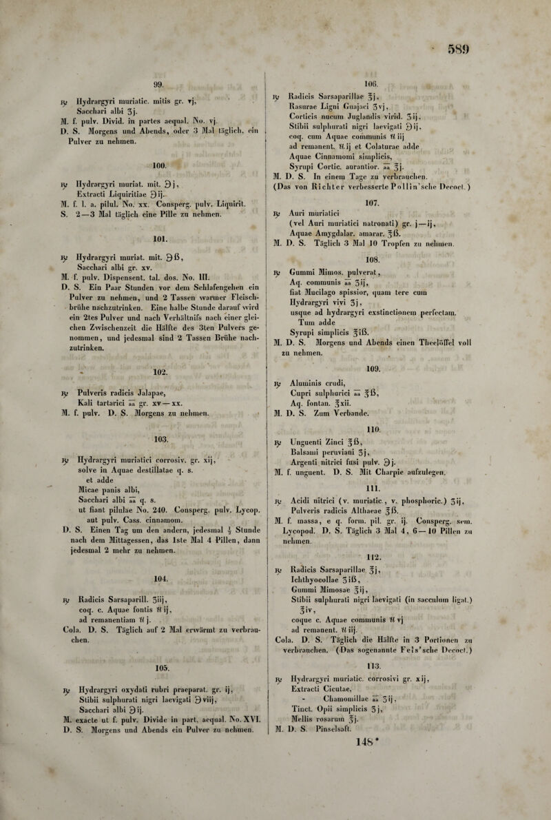 99. jy Hydrargyri muriatic. mitis gr. vj, Sacchari albi 3j- M. f. pulv. Divid. in partes aequal. No. vj. D. S. Morgens und Abends, oder 3 Mal täglich, ein Pulver zu nehmen. 100. ty Ilydrargyri muriat. mit. 9 j, Extracti Liquiritiae Qij. M. f. 1. a. pilul. No. xx. Consperg. pulv. Liquirit. S. 2— 3 Mal täglich eine Pille zu nehmen. 101. iy Hydrargyri muriat. mit. 9ß, Sacchari alhi gr. xv. M. f. pulv. Dispensent. tal. dos. No. III. D. S. Ein Paar Stunden vor dem Schlafengehen ein Pulver zu nehmen, und 2 Tassen warmer Fleisch¬ brühe nachzutrinken. Eine halbe Stunde darauf wird ein 2tes Pulver und nach Verhältnifs nach einer glei¬ chen Zwischenzeit die Hälfte des 3ten Pulvers ge¬ nommen, und jedesmal sind 2 Tassen Brühe nach¬ zutrinken. 102. ly Pulveris radicis Jalapae, Kali tartarici ää gr. xv — xx. M. f. pulv. D. S. Morgens zu nehmen. 103. jy Ilydrargyri muriatici corrosiv. gr. xij, solve in Aquae destillatae q. s. et adde Micae panis albi, Sacchari albi aa (J. S. ut flant pilulae No. 240. Consperg. pulv. Lycop. aut pulv. Cass. cinuamom. D. S. Einen Tag um den andern, jedesmal ^ Stunde nach dem Mittagessen, das lste Mal 4 Pillen, dann jedesmal 2 mehr zu nehmen. 104. Iy Radicis Sarsaparill. 3üj? coq. c. Aquae fontis Wij, ad remanentiam U j. Cola. D. S. Täglich auf 2 Mal erwärmt zu verbrau¬ chen. 105. jy Hydrargyri oxydati rubri praeparat. gr. ij, Stibii sulphurati nigri laevigati 9viij, Sacchari albi 9ij. M. exacle ut f. pulv. Divide in part. aequal. No. XVI. D. S. Morgens und Abends ein Pulver zu nehmen. 106. ly Radicis Sarsapariilae fj, Rasurae Ligni Guajaei 3vj’ Corticis nucum Juglandis virid. 5ij, Stibii sulphurati nigri laevigati 9ij. coq. cum Aquae communis 11 iij ad remanent. U.ij et Colaturae adde Aquae Cinnamomi simplicis, Syrupi Cortic. aurantior. ää 5j. M. D. S. In einem Tage zu verbrauchen. (Das von Richter verbesserte Pollin’sche Decoct.) 107. tys Auri muriatici (vel Auri muriatici natronati) gr. j — ij, Aquae Amygdalar. amarar. §ß. M. D. S. Täglich 3 Mal 10 Tropfen zu nehmen. 108. yy Gummi Mimos. pulverat, Aq. communis ää 3 ij» fiat Mucilago spissior, quam tere cum Hydrargyri vivi 3j, usque ad hydrargyri exstinctionem perfcctam. Tum adde Syrupi simplicis §iß. M. D. S. Morgens und Abends einen Tbeelöffel voll zu nehmen. 109. ly Aluminis crudi, Cupri sulphunci aa Aq. fontan. jfxii. M. D. S. Zum Verbände. 110 ly Unguenti Zinci ^ß, Balsami peruviani 5j» Argenti nitrici fusi pulv. 9j. M. f. unguent. D. S. Mit Charpie aufzulegen. 111. Iy Acidi nitrici (v. muriatic., v. phosphoric.) 3ij? Pulveris radicis Althaeae ?ß. M. f. massa, e q. form. pil. gr. ij. Consperg. sein. Lycopod. D. S. Täglich 3 Mal 4, 6—10 Pillen zu nehmen. 112. K> Radicis Sarsapariilae fj, Ichthyocollae 3 iß i Gummi Mimosae Jij, Stibii sulphurati nigri laevigati (in sacculum ligal.) coque c. Aquae communis H vj ad remanent. 11 iij. Cola. D. S. Täglich die Hälfte in 3 Portionen zu verbrauchen. (Das sogenannte Fels’sehe Decoct.) 113. Ri Hydrargyri muriatic. corrosivi gr. xij, Extracti Cicutae, - Chamomillae ää 5 ij, Tinct. Opii simplicis 5j> Mellis rosarum *j. M. D. S. Pinselsaft. 148*