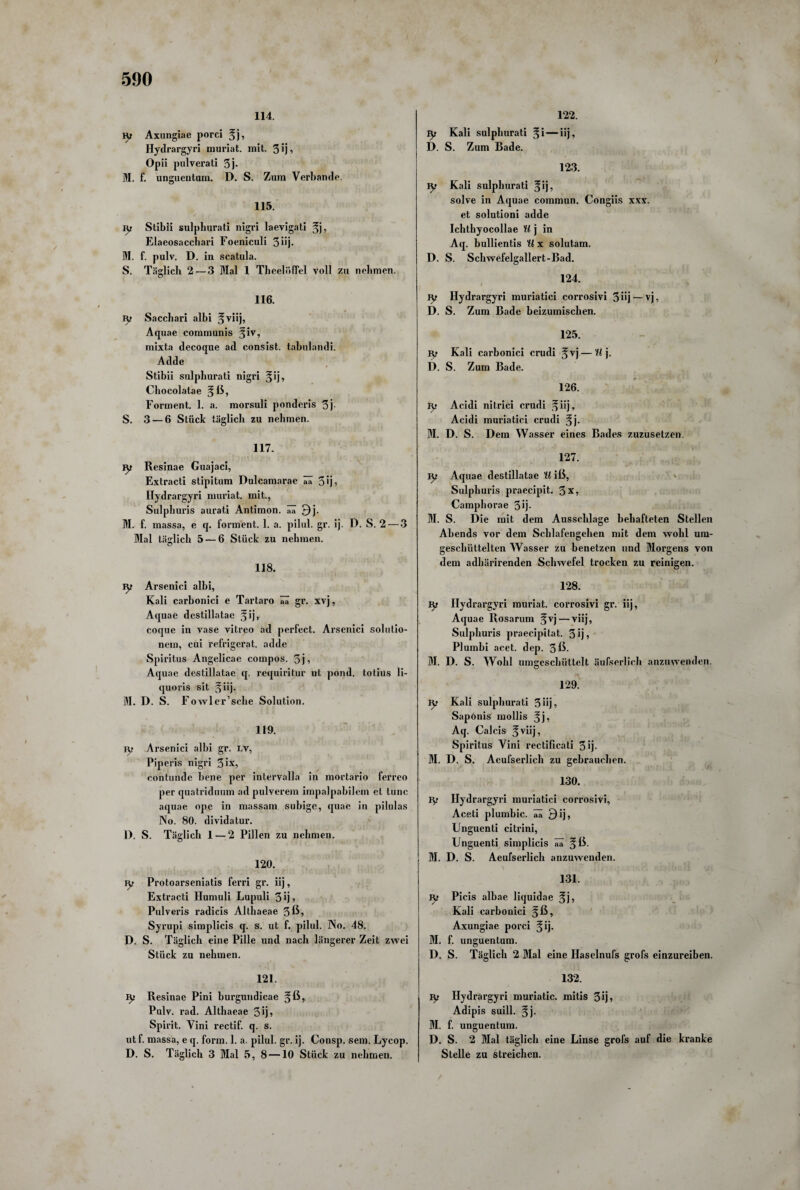 114. iy Axnngiae porci %}, Hydrargyri muriat. mit. 3 ij ■> Opii pulverati 3j- M. f. unguentum. D. S. Zum Verbände. 115. ty Stibii sulphurati nigri laevigati §j, Elaeosacchari Foeniculi 3üj* M. f. pulv. D. in scatula. S. Täglich 2— 3 Mal 1 TheelüfFel voll zu nehmen. 116. iy Sacchari albi Aquae communis §iv, mixta decoque ad consist. tabulandi. Adde Stibii sulphurati nigri ^ij, Chocolatae Forment. 1. a. morsuli ponderis 3j- S. 3 — 6 Stück täglich zu nehmen. 117. iy Resinae Guajaci, Extracti stipitum Dulcamarae ää 3 *j 5 Hydrargyri muriat. mit., Sulphuris aurati Antimon . aa 9i- M. f. massa, e q. forment. 1. a. pilul. gr. ij. D. S. 2 — 3 Mal täglich 5 — 6 Stück zu nehmen. 118. jy Arsenici albi, Kali carbonici e Tartaro ää gr. xvj, Aquae destillatae coque in vase vitreo ad perfect. Arsenici solutio- nem, cui refrigerat. adde Spiritus Angelicae compos. 3j, Aquae destillatae q. requiritur nt pond. totius li- quoris sit g iij. M. D. S. Fowler’sche Solution. 119. Ty Arsenici albi gr. lv, Piperis nigri 3 ix, contunde bene per intervalla in mortario ferreo per quatriduum adpulverem impalpabilcm et tune aquae ope in massam subige, quae in pilulas No. 80. dividatur. D. S. Täglich 1 — 2 Pillen zu nehmen. 120. iy Protoarseniatis ferri gr. iij, Extracti Humuli Lupuli 3ij> Pulveris radicis Althaeae 3ß? Syrupi simplicis q. s. ut f. pilul. No. 48. D. S. Täglich eine Pille und nach längerer Zeit zwei Stück zu nehmen. 121. iy Resinae Pini burgundicae §ß, Pulv. rad. Althaeae 3ij* Spiiüt. Vini rectif. q. s. utf. massa, e q. form. 1. a. pilul. gr. ij. Consp. sein. Lycop. D. S. Täglich 3 Mal 5, 8 —10 Stück zu nehmen. 122. ly Kali sulphurati §i—iij, D. S. Zum Bade. 123. ly Kali sulphurati ^ij, solve in Aquae commun. Congiis xxx. et solutioni adde Ichthyocollae U j in Aq. bullientis U x solutam. D. S. Schwefelgallert-Bad. 124. jy Hydrargyri muriatici corrosivi 5 iij — vj, D. S. Zum Bade beizumischen. 125. jy Kali cai'bonici crudi ^vj — H j. D. S. Zum Bade. 126. Iy Acidi nitrici crudi ^ iij, Acidi muriatici crudi §j. M. D. S. Dem Wasser eines Bades zuzusetzen. 127. jy Aquae destillatae U iß, Sulphuris praecipit. 3x, Camphorae 3ij- M. S. Die mit dem Ausschlage behafteten Stellen Abends vor dem Schlafengehen mit dem wohl um- geschüttelten Wasser zu benetzen und Morgens von dem adhärirenden Schwefel trocken zu reinigen. 128. jy Hydrargyri muriat. corrosivi gr. iij, Aquae Rosarum §vj — viij, Sulphuris praecipitat. 5ij, Plumbi acet. dep. 3ß- M. D. S. Wohl umgeschüttelt äufserlich anzuwenden. 129. ly Kali sulphurati 3iij, Sapönis mollis Jj? Aq. Calcis ^ viij, Spiritus Vini rectificati 3 ij- M. D. S. Aeufserlich zu gebrauchen. 130. ly Hydrargyri muriatici corrosivi, Aceti plumbic. ää 9ij, Unguenti citrini, Unguenti simplicis ää gß. M. D. S. Aeufserlich anzuwenden. 131. ly Picis albae liquidae %j, Kali carbonici §ß, Axungiae porci ^ij. M. f. unguentum. D. S. Täglich 2 Mal eine Haselnufs grofs einzureiben. 132. ly Hydrargyri muriatic. mitis 3 ij, Adipis suill. §j. M. f. unguentum. D. S. 2 Mal täglich eine Linse grofs auf die kranke Stelle zu streichen.