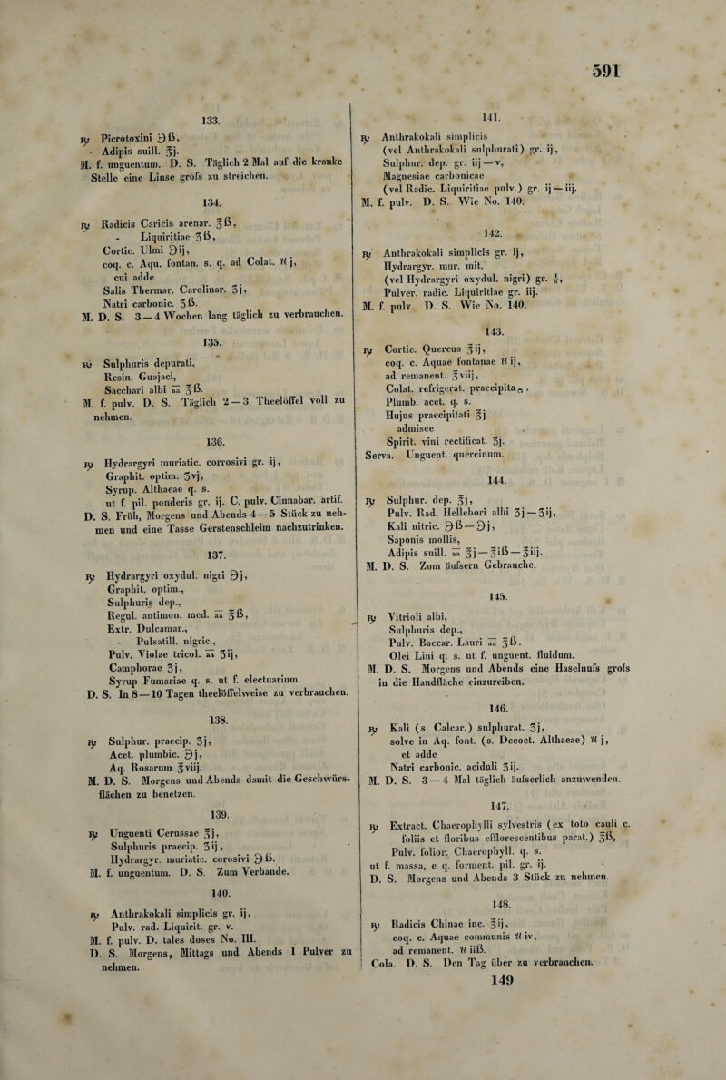 133. jy Picrotoxini 9 ß, Adipis suill. ,^j. M. f. unguentum. D. S. Täglich 2 Mal auf die kranke Stelle eine Linse grofs zu streichen. 134. vy Radicis Caricis arenar. , Liquiritiae 3ßj Cortic. Ulmi £)ij, coq. c. Aqu. fontan. s. q. ad Colat. U j, cui adde Salis Thermar. Carolinar. 3j? Natri carhonic. 3ß- M. D. S. 3 —4 Wochen lang täglich zu verbrauchen. 135. * ly Sulpliuris depurati, Resin. Guajaci, Sacchari albi aa ^ ß- M. f. pulv. D. S. Täglich 2 — 3 Theelöffel voll zu nehmen. 136. ly Hydrargyri muriatic. corrosivi gr. ij, Graphit, optiin. 3vj, Syrup. Althaeae q. s. ut f. pil. ponderis gr. ij. C. pulv. Cinnabar. artif. D. S. Früh, Morgens und Abends 4 — 5 Stück zu neh¬ men und eine Tasse Gerstenschleim nachzutrinken. 137. fy Hydrargyri oxydul. nigri 9j, Graphit, optim., Sulphuris dep., Regul. antimon. med. ää §ß, Extr. Dulcamar., Pulsatill. nigric., Pulv. Violae tricol. aa 3 ij ? Camphorae 3 j» Syrup Fumariae q. s. ut f. electuarium. D. S. In 8 —10 Tagen theelöffelweise zu verbrauchen. 138. iy Sulphur. praecip. 3j5 Acet. plumbic. 9j, Aq. Rosarum M. D. S. Morgens und Abends damit die Geschwürs¬ flächen zu benetzen. 139. vy Unguenti Cerussae %j, Sulphuris praecip. 3 ij» Hydrargyr. muriatic. corosivi 9 ß. M. f. unguentum. D. S. Zum Verbände. 140. Ey Anthrakokali simplicis gr. ij, Pulv. rad. Liquirit. gr. v. M. f. pulv. D. tales doses No. III. D. S. Morgens, Mittags und Abends 1 Pulver zu nehmen. 141. ^ Anthrakokali simplicis (vel Anthrakokali sulphurati) gr. ij, Sulphur. dep. gr. iij—v, Magnesiae carbonicae (velRadic. Liquiritiae pulv.) gr. ij —iij. M. f. pulv. D. S. Wie No. 140. 142. Iy Anthrakokali simplicis gr. ij, Hydrargyr. raur. mit. (vel Hydrargyri oxydul. nigri) gr. Pulver, radic. Liquiritiae gr. iij. M. f. pulv. D. S. Wie No. 140. 143. iy Cortic. Quercus Jij, coq. c. Aquae fontanae U ij, ad remanent, ^viij, Colat. refrigerat. praecipita „ . Plumb. acet. q. s. Hujus praecipitati $} admisce Spirit, vini rectificat. 3j- Serva. Unguent. quercinum. 144. Iy Sulphur. dep. fj, Pulv. Rad. Hellebori albi 3j—30? Kali uitric. 9 ß — 9 j, Saponis mollis, Adipis suill. aa §j — 3 iß— 5i*j- M. D. S. Zum äufsern Gebrauche. 145. iy Vitrioli albi, Sulphuris dep., Pulv. Baccar. Lauri ää §ß. Olei Lini q. s. ut f. unguent. fluidum. M. D. S. Morgens und Abends eine Haselnufs grols in die Handfläche einzureiben. 146. ry Kali (s. Calcar.) sulphurat. 3j5 solve in Aq. font. (s. Decoct. Althaeae) U j, et adde Natri carhonic. aciduli 3 >j- M. D. S. 3 — 4 Mal täglicli äufserlich anzuwenden. 147. iy Extract. Chaerophylli sylvestris (ex toto cauli c. foliis et floribus efflorescentibus parat.) gß, Pulv. folior. Chaerophyll. q. s. ut f. massa, e q. forment. pil. gr. ij. D. S. Morgens und Abends 3 Stück zu nehmen. 148. iy Radicis Chinae inc. §ij, coq. c. Aquae communis U iv, ad remanent. U iiß. Cola. P. S. Den Tag über zu verbrauchen, 149