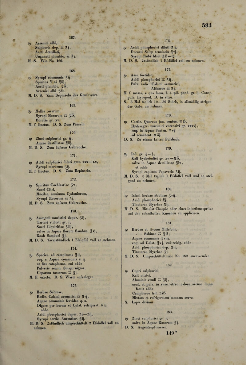 * J 167. ry Arsenici albi, Sulphuris dep. ää 3 j ? Aceti destillati, Unguenti plumbic. ää §j. M. S. Wie No. 166. 168. jy Syrupi communis Spiritus Vini %i\\, Aceti plumbic. §ß, Arsenici albi 3ß- M. D. S. Zum Bepinseln des Geschwürs. 169. ly Mellis rosarum, Syrupi Mororum aa Boracis gr. xv. BI. f. linctus. D. S. Zum Pinseln. 170. ^ Zinci sulphurici gr. ij, Aquae destillatae §iij. M. D. S. Zum äufsern Gebrauche. 171. jy Acidi sulphurici diluti gutt. xxx — lx, Syrupi mororum §ij. M. f. linctus. D. S. Zum Bepinseln. 172. iy Spiritus Cochleariae 3v, Succi Citri, Mucilag. seminum Cydoniorum, Syrupi Mororum ää 3j* M. D. S. Zum äufsern Gebrauche. 173. ly AmuQpnii muriatici depur. 3ij, Tartari stibiati gr. j, Succi Liquiritiae 3üj? solve in Aquae florum Sambuc. Roob Sambuci ^j. M. D. S. Zweistündlich 1 Efslöffel voll zu nehmen. 174. Specier. ad cataplasma §ij, coq. c. Aquae communis s. q. ut fiat cataplasma, cui adde Pulveris semin. Sinap. nigrae, Ceparum tostarum ää jfj- M. F. exacte. D. S. Warm aufzulegen. 175. ly Herbae Sabinae, Radic. Calami aromalici ää 3vj> Aquae communis fervidae q. s. Digere per horam et Colat. refrigerat. U ij adde Acidi phosphorici depur. 3j — 3Ö» Syrupi cortic. Aurantior. 3jij. BI. D. S. 2stündlich umgeschüttelt 2 Efslöffel voll zu nehmen. ly Acidi phosphorici diluti 3>ji Decocti Salep tenuioris ^vj, Syrupi Rubi Idaei gß—5J. BI. D. S. 2stündlich 1 Efslöffel voll zu nehmen. 177. ly Asae foelidac, Acidi phosphorici ää 3ij, Pulv. radic. Calami aromatici, Althaeae ää 3j- BI. f. massa, e qua form. 1. a. pil. pond. gr. ij. Consp. pulv. Lycopod. D. in vitro. S. 3 Blal täglich 10 — 30 Stück, in alhnählig steigen¬ der Gabe, zu nehmen. 178. tyi Cortic. Quercus jun. contus. U ß, Hydrargyri muriatici corrosivi gr. xxxvj, coq. in Aquae fontan. U vj ad remanent. U iij. D. S. Zu einem kalten Fufsbade. 179. jy Iodi gr. \ — Kali hydro'iodici gr. xv — 3^5 solve in Aquae destillatae §ivr et adde Syrupi capitum Papaveris 3 >j• BI. D. S. 3 Blal täglich 1 Efslöffel voll und so stei¬ gend zu nehmen. 180. Infusi herbae Sabinae ^vij, Acidi phosphorici §j, Tincturae Blyrrhae 3 ij- BI. D. S. Mittelst Charpie oder einer Injectionssprilze auf den schadhaften Knochen zu appliciren. 181. iy Herbae et florum Blillefolii, Sabinae aa 3ß, Aquae communis fviij, coq. ad Colat. ^vj, cui refrig. adde Acid. phosphorici dep. 3*j5 Tincturae Blyrrhae 3j- BI. D. S. Umg eschüttelt wie No. 180. anzuwenden. 182. iy Cupri sulphurici, Kali nitrici, Aluminis crudi ää 3 ij, cont. et pulv. in vasc vitreo calore arcnae lique- factis adde Camphorae trit. 5 iß. Blixtam et refrigeratam massam serv». S. Lapis divinus. 183. jy Zinci sulphurici gr. j, solve in Aquae Rosarum ^j. D, S. Augentropfwasser. 149*