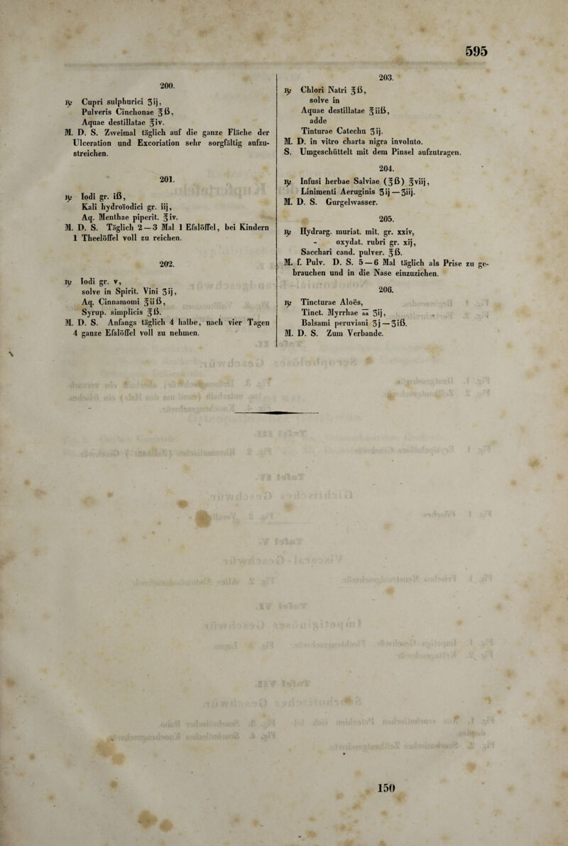 200. ly Cupri sulphurici 3 ij, Pulveris Cinchonae ^ß, Aquae destillatae 5'v- M. D. S. Zweimal täglich auf die ganze Fläche der Ulceration und Excoriation sehr sorgfältig aufzu¬ streichen. 201. iy Iodi gr. iß, Kali hydro'iodici gr. iij, Aq. Menthae piperit. %iv. M. D. S. Täglich 2 — 3 Mal 1 EfslÖffel, bei Kindern 1 Theelöffel voll zu reichen. 202. \y Iodi gr. v, solve in Spirit. Vini 3 ij, Aq. Cinnamomi ^iiß, Syrup. simplicis ^ß- M. D. S. Anfangs täglich 4 halbe, nach vier Tagen 4 ganze Efslöflel voll zu nehmen. 203. ty Chlori Natri §ß, solve in Aquae destillatae §iiß, adde Tinturae Catechu 3 ij- M. D. in vitro charta nigra involuto. S. Umgescliiittelt mit dem Pinsel aufzutragen. 204. ly Infusi herbae Salviae (^ß) §viij, Linimenti Aeruginis 3ij—5üj- M. D. S. Gurgelwasser. 205. Hydrarg. muriat. mit. gr. xxiv, oxydat. rubri gr. xij, Sacchari cand. pulver. ^ß- M. f. Pulv. D. S. 5 — 6 Mal täglich als Prise zu ge¬ brauchen und in die Nase einzuziehen. 206. ly Tincturae Aloes, Tinct. Myrrhae ää 5ij? » Balsami peruviani 3j—3 iß- M. D. S. Zum Verbände. 150