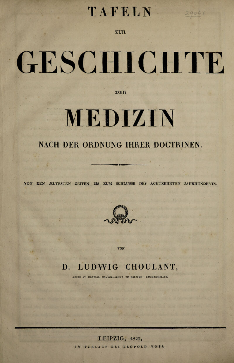 GESCHICHTE HER MEDIZIN NACH DER ORDNUNG IHRER DOCTRINEN. - V VON DEN ÄLTESTEN ZEITEN BIS ZUM SCHLÜSSE DES ACHTZEHNTEN JAHRHUNDERTS. VON ** \ 0 - # D. LUDWIG CHOULANT, A«ZT2 A'.I KOJI!flOT,. K«ANKKNSTJF TB ZU DflKSDBV - rRtHDRlCHSTADT. I LEIPZIG, 1822,