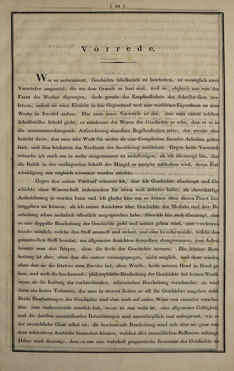 V o r r e d e. 0‘OI,r’ w. ifisUtaM er es unternimmt, Geschichte tabellarisch zu bearbeiten, ist vorzüglich zwei Vorwürfen ausgesetzt, die aus dem Grunde so hart sind, weil sie, obgleich nur von der i ^ Form des Werkes abgezogen, doch gerade das Empfindlichste des Schriftstellers ver¬ letzen, indem sie seine Einsicht in den Gegenstand und sein wirkliches Eigenthum an dem Werke m ZAveitei ziehen. JJer erste jener Vorwurie ist der, dass man einem solchen .»IganüD SifoeafcjahG aib ieaailiba «gimitJO ittmri/Jisd , saipsA ,v I« 'I I Schriftsteller Schuld giebt, er misskenne das Wesen der Geschichte so sehr, dass er es in ° ' .lüsibsM ■ •-..-'ü-t/'. nb mn ',{ j.- 'il die unzusammenhängende Aufzeichnung einzelner Begebenheiten setze; der zweite aber besteht darin, dass man sein Werk für nichts als eine Compilation fremder Arbeiten gelten ' lässt, und ihm höchstens das Verdienst der Anordnung zuerkennt. Gegen beide Vorwürfe wünsche ich mich um so mehr einigermassen zu rechtfertigen, als ich überzeugt bin, dass die'Kritik in der vorliegenden Schrift der Mängel so manche aufdecken Avird, deren Ent- Ö o iaui, ■, , nJdusmmBd'a! 7 schuldigung mir ungleich schwerer werden möchte. Gegen den ersten Vorwurf erinnere ich, dass ich Geschichte überhaupt und Ge¬ schichte einer Wissenschaft insbesondere für etwas weit höheres halte, als chronikartige I ' ' rvjtbofsoxns'i 1 r?b tamY -lal jn w tv .. || Aufzeichnung je werden kann und ich glaube hier um so kürzer über diesen Punct hin¬ weggehen zu können, als ich meine Ansichten über Geschichte der Medizin und ihre Be¬ arbeitung schon mehrfach öffentlich ausgesprochen habe. Aber ich bin auch überzeugt, dass es eine doppelte Bearbeitung der Geschichte giebt und immer geben Avird, eine vorher eh •: • ’1 iXX jtr n'j liüUtol \9iL 19 . j . tfinde nämlich, Avelche den Stoff sammelt und ordnet, und eine beschauende, A\elclie den «fcuifiyfed Sjnnjilqojf sifcuibürfoeiiu sib fitaeuj n y t ,siJL gesammelten Stoff benutzt, um allgemeine Ansichten demselben abzugeAvinnen; jene Arbeit könnte man den Körper, diese die Seele der Geschichte nennen. Die letztere Bear¬ beitung ist aber, ohne dass die erstere vorausgegangen, nicht möglich, und diese Avieder, ohne dass sie die letztere zum Zwecke hat, ohne Werth; beide müssen Hand in Hand ge- hen, und auch die beschauende, philosophische Bearbeitung der Geschichte hat keinen Werth, Avenn sie die Leitung der vorbereitenden, relatorischen Bearbeitung verschmäht; sie Avird dann ein leeres Träumen, das man in neuern Zeiten so oft für Geschichte ausgeben sieht. Beide Bearbeitungen der Geschichte sind aber noch auf andre Weise von einander verschie¬ den: jene vorbereitende nämlich hat, Avenn sie nur Avahr ist, eine allgemeine Gültigkeit, und die darüber anzustellenden Betrachtungen sind unerschöpflich und unbegrenzt, Avie es der menschliche Geist selbst ist; die beschauende Bearbeitung Avird sich aber nie ganz von dem subjectiven Anstriche losmachen können, Avelcher aller menschlichen BeHexion anhängt. * j Daher Avird derjenige, dem es um eine wahrhaft pragmatische Kenntniss der Geschichte zu
