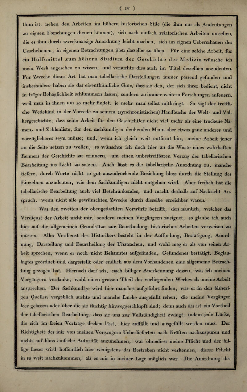 thun ist, neben den Arbeiten im hohem historischen Stile (die ihm nur als Andeutungen zu eignen Forschungen dienen können), sich nach einfach relatorischen Arbeiten umsehen, die es ihm durch zweckmässige Anordnung leicht machen, sich im eignen Ueberschauen des ( Geschehenen, in eigenen Betrachtungen über dasselbe zu üben. Für eine solche Arbeit, für ein Hülfsmittel zum hohem Studium der Geschichte der Medizin wünsche ich mein Werk angesehen zu wissen, und versuchte dies auch im Titel desselben anzudeuten. Für Zwecke dieser Art hat man tabellarische Darstellungen immer passend gefunden und insbesondere haben sie das eigentümliche Gute, dass sie den, der sich ihrer bedient, nicht in träger Behaglichkeit schlummern lassen, sondern zu immer weitern Forschungen anfeuern, weil man in ihnen um so mehr findet, je mein man selbst mitbringt. So sagt der treffli¬ che Wedekind in der Vorrede zu seinem (synchronistischen) Handbuche der Welt- und Völ¬ kergeschichte, dass seine Arbeit für den Geschichtler nicht viel mehr als eine trockene Na¬ men- und Zahlenliste, für den sachkundigen denkenden Mann aber etwas ganz anderes und vorzüglicheres seyn müsse; und, wenn ich gleich weit entfernt bin, meine Arbeit jener an die Seite setzen zu wollen, so wünschte ich doch hier an die Worte eines wahrhaften Renners der Geschichte zu erinnern, um einen unbestreitbaren Vorzug der tabellarischen Bearbeitung ins Licht zu setzen. Auch lässt es die tabellarische Anordnung zu, manche tiefere, durch Worte nicht so gut auszudrückende Beziehung bloss durch die Stellung des Einzelnen anzudeuten, wie dem Sachkundigen nicht entgehen wird. Aber freilich hat die tabellarische Bearbeitung auch viel Beschränkendes, und macht deshalb auf Nachsicht An¬ spruch, wenn nicht alle gewünschten Zwecke durch dieselbe erreichbar waren. Was den zweiten der obengedachten Vorwürfe betrifft, den nämlich, Welcher das Verdienst der Arbeit nicht mir, sondern meinen Vorgängern zueignet, so glaube ich auch hier auf die allgemeinen Grundsätze zur Beurtheilung historischer Arbeiten verweisen zu müssen. Alles Verdienst des Historikers besteht in der Auffindung, Bestätigung, Anord¬ nung, Darstellung und Beurtheilung der Thatsachen, und wohl mag er als von seiner Ar¬ beit sprechen, wenn er noch nicht Bekanntes aufgefunden. Gefundenes bestätigt. Beglau¬ bigtes geordnet und dargestellt oder endlich aus dem Vorhandenen eine allgemeine Betrach¬ tung gezogen hat. Hiernach darf ich, nach billiger Anerkennung dessen, was ich meinen Vorgängern verdanke, wohl einen grossen Theil des vorhegenden Werkes als meine Arbeit ansprechen. Der Sachkundige wird hier manches aufgeführt finden, was er in den bisheri¬ gen Quellen vergeblich suchte und manche Lücke ausgefüllt sehen, die meine Vorgänger leer gelassen oder über die sie flüchtig hinweggeschlüpft sind; denn auch das ist ein Vortheil der tabellarischen Bearbeitung, dass sie uns zur Vollständigkeit zwingt, indem jede Lücke, die sich im freien Vortrage decken lässt, hier auffällt und ausgefüllt werden muss. Der Richtigkeit des mir von meinen Vorgängern Ueberlieferten nach Rräften nachzuspüren und nichts auf bloss einfache Autorität anzunehmen, war ohnediess meine Pflicht und der bil- ü ge Leser wird hoffentlich hier wenigstens das Bestreben nicht verkennen, dieser Pflicht in so weit nachzukommen, als es mir in meiner Lage möglich war. Die Anordnung des