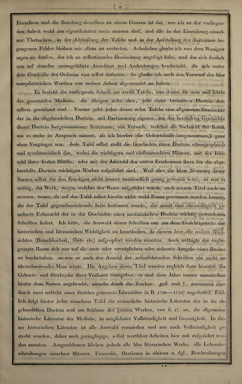 Einzelnen und die Rundung desselben zu einem Ganzen ist das, Avas ich an der Vorlieben- den Arbeit Avohl am eigentlichsten mein nennen darf, und alle in der Einreihung einzel¬ ner Thatsachen, in der Abtheilung der Tafeln und in der Aufstellung der Zeiträume be- gangenen Fehler bleiben mir allein zu vertreten. Aehnliches glaube ich von dem Wenigen sagen zu dürfen, das ich an reflectirender Bearbeitung zugefügt habe, und das sich freilich nur auf einzelne unausgeführte Ansichten und Andeutungen beschränkt, die sich unter dem Geschäfte des Ordnens von selbst darboten. So glaube ich auch den VorAvurf des blos compilatorichen Wertlies von meiner Arbeit abgeAvendet zu haben. Es besteht die vorliegende Schrift aus ZAVÖlf Tafeln, von denen die erste und letzte der gesammten Medizin, die übrigen zehn aber, jede einer besondern Doctrin der- • ••: i.,» jOsufj’ö- ' ■ ' noxl^f.litaai'iO niaJlii oib Ja;io«. selben gewidmet sind. Voraus geht jeder dieser zehn Tafeln eine allgemeine Geschichte der in ihr abgehandelten Doctrin, mit Bestimmung dieser Doctrin hergenommener Zeiträume; ein Versuch, Avelcher die Nachsicht der Kritik ).! ?lciß msifoM oib anm stomrfoeioT'tndx Hob« v><!A um so mehr in Anspruch nimmt, als ich hierbei (die Geburtshülfe ausgenommen,) ganz ' .iv«; iob Jmi BrmibücrnoV' o/biln.Je onh» & ohne Vorgänger Avar. Jede Tafel selbst stellt die Gescliichte ihrer Doctrin ethnographisch und synchronistisch dar, wobei die Avichtigern und einflussreichem Männer, mit der Jahr- zalil ihrer besten Bliithe, oder mit der Jahrzahl des ersten Erscheinens ihres für die abge- • ? «' u y r.q Oib Lu;/ r-’ A'r r :•'*>.1 im!:.; nt; pU «irilio«r£ aiov i *><■ v-t handelte Doctrin Avichtigen Werkes aufgeführt sind. Weil aber die blose Nennung dieser \T 11 L P • 1 TT 1 * 1 , * 1 ’>')!>, Cjt .. , Namen selbst tur den ruindigen nicht immer verständlich. ^enuo* geAAresen Avare, so Avar es • Yi Tnti noreiam mxs nooti w uo- Dpn ■Jf«uf0?.eoin oid/i iioiuTuioiloa Twnio# tsb . ou»j.- i-’ -.*, .i j nÖtliig, das Werk, Avegen Avelches der Name anfgeführt wurde, auch seinem Titel nach zu ri;h?7 nt ’oni lommi «oanhaXJ xtorfbaig'xoarfl/gnaxToeimcnSl oib ilo'inb bim n9ilüV 'iseälb oifoüwilod itioüuifi(i nennen, avozu, da auf der Tafel selbst hierfür nicht Avohl Raum gewonnen Averden konnte, die der Tafel gegenüberstehende Seite bestimmt. Avurde, die somit eine chronologisch ce- ordnete Uebersiclit der in der Geschichte einer medizinischen Doctrin Avichtig gewordenen in ü -y ■ te *ftn tm Schriften liefert. Icji bitte, die Auswahl dieser Schriften nur aus dem Gesichtspuncte der historischen und literarischen Wichtigkeit zu beurtheilen, da diesem hier alle andern Rück¬ sichten (Brauchbarkeit, Güte etc.) aufgeopfert Averden mussten. Auch nöthigte der en^be- grenzte Raum sich nur auf die erste oder vorzüglichste oder sicherste Ausgabe eines Buches zu beschränken, so Avie er auch der Anzald der aufzuführenden Schriften ein nicht zu überschreitendes Maas setzte. Die Angaben dieser Titel Avurden zugleich dazu benutzt, das Geburts- und Sterbejahr ihrer Verfasser anzugehen; es sind diese Jahre immer unmittelbar - -vuwrnd'fccu/ lftjiiff #»8 ffldnm>i n’sllßii > - .. u hinter dem Namen angebracht, einzeln durch die Zeichen: geh. und f, zusammen aber durch ZAvei mittelst eines Striches getrennte Jahrzahlen (z. B. 1700 —1750) angedeutet. End¬ lich folgt hinter jeder einzelnen Tafel die sämmtliche historische Literatur der in ihr ab¬ gehandelten Doctrin und am Schlüsse des ganzen Werkes, von S. 47. an, die allgemeine historische Literatur der Medizin, in möglichster Vollständigkeit und Genauigkeit. In die¬ ser historischen Literatur ist alle AusAvahl vermieden und nur nach Vollständigkeit ge¬ strebt Avorden, daher auch geringfügige, selbst Averthlose Arbeiten hier mit aufgeführt AArer- den mussten. Ausgeschlossen blieben jedoch alle blos literarischen Werke, alle Lebensbe¬ schreibungen einzelner Männer, Funeralia, Orationes in obitum u. dgl , Beschreibungen * *