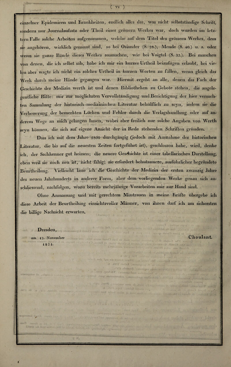 einzelner Epidemieen und Krankheiten, endlich alles das, was nicht selbstständige Schrift, sondern nur Journalaufsatz oder Theil eines grossem Werkes war, doch wurden im letz- tern Falle solche Arbeiten aufgenommen, welche auf dem Titel des grossem Werkes, dem sie angehören, wirklich genannt sind, so bei Osiander (S. 28.), Mende (S. 40.) u. a. oder wenn sie ganze Bände dieses Werkes ausmachen, wie bei Voigtei (S. 32.). Bei manchen von denen, die ich selbst sah, habe ich mir ein kurzes Urtheil beizufügen erlaubt, bei vie¬ len aber wagte ich nicht ein solches Urtheil in kurzen Worten zu fällen, wenn gleich das Werk durch meine Hände gegangen war. Hiermit ergeht an alle, denen das Fach der Geschichte der Medizin werth ist und denen Bibliotheken zu Gebote stehen, die angele- * % gentliche Bitte: mir zur möglichsten Vervollständigung und Berichtigung der hier versuch- ö * 1 Ol ten Sammlung der historisch-medizinischen Literatur beliülflich zu seyn, indem sie die Verbesseruner der bemerkten Lücken und Fehler durch die Verlagshandlung oder auf an- | '• ®-A ’. • aornrtoo , o.^ derem We^e an mich gelangen lassen, wobei aber freilich nur solche Angaben von Werth seyn können, die sich auf eigene Ansicht der in Rede stehenden Schriften gründen. Dass ich mit dem Jahre 1800 durchgängig (jedoch mit Ausnahme der historischen Literatur, die bis auf die neuesten Zeiten fortgeführt ist), geschlossen habe, wird, denke ich, der Sachkenner gut heissen; die neuere Geschichte ist einer tabellarischen Darstellung, eben weil sie noch neu ist, nicht fähig; sie erfordert behutsamere, ausführlicher begründete Beuftheiluno'. Vielleicht lasse ich die Geschichte der Medizin der ersten zwanzig Jahre des neuen Jahrhunderts in anderer Form, aber dem vorliegenden Werke genau sich an- *8 4PTI .sqro.1 ; mbßstumoA-iw ■ I] . schliessend, nachfolgen, wozu bereits mehrjährige Vorarbeiten mir zur Hand sind. Ohne Anmassung und mit gerechtem Misstrauen in meine Kräfte übergebe ich diese Arbeit der Beurtheilung einsichtsvoller Männer, von ihnen darf ich am sichersten . ^ • • • die billige Nachsicht erwarten. Dresden, am 12- November 18 21. Clioulant. >im0 uf am »ipwo» I