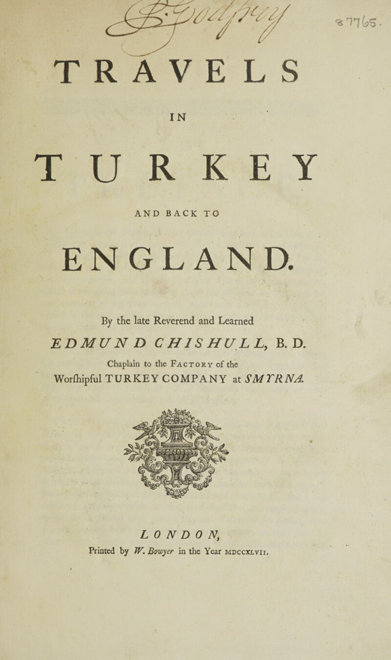 T R A V E L S IN TURKEY AND BACK TO ENGLAND. By the late Reverend and Learned EDMl/N D C HIS HU LL, B. D. Chaplain to the Factory of the Worfhipful TURKEY COMPANY at SMYRNA. LONDON; Printed by W. Bowyer in the Year mdccxlvij.