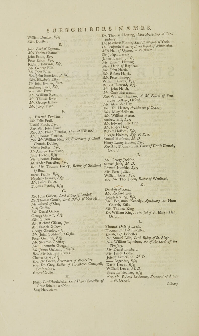 SUBSCRIBERS NAMES. William Dunfter. Mrs. Dunfter. Efq; E. John Earl of Egmont. Mr. Thomas Eames. John Eaton, Efq; Peter Eaton, Efq• Richard Edwards, Efq• Mr. George Ellis. Mr. John Ellis. Rev. John Emerfon, A. M. Mrs. Elizabeth Eflon. Sir John Evelyn, Bart. Anthony Ewer, Efq; Rev. Mr. Ewer. Mr. William Ewer. Mr. Thomas Ewer. Mr. George Exton. Mr. Jofeph Eyre. F. Sir Everard Fawkener. Mr. Felix Feaft. Daniel Finch, Efq; Rev. Mr. John Finch. Rev. Mr. Philip Fletcher, Dean of Kildare. Mr. Thomas Fletcher. Rev. Mr. William Fletcher, Prebendary of Chrilt Church, Dublin. Martin Folkes, Efq; Sir Andrew Fountaine. John Forbes, Efq-, Mr. Thomas Forbes. Alexander Forrefter, Efq; Rev. Air. Thomas Foxley, Redlor of Stratford by Bow. Aaron Franks, Efq; Napthaly Franks, Efq; Mr. James Fuller. Thomas Fytche, Efq; G. Dr John Gilbert, Lord Bijhop of LandafT. _ Dr. Thomas Gooch, Lord Bijhop of Norwich. Marchionefs of Gray. Lady Griffin. Mr. Daniel Gallon. George Garrett, Efq; Mrs. Gibfon. Mr. Richard Gildart, fun. Mr. Francis Gillow. George Girardot, Efq; Mr. John Goddard, 2 Copies. Peter Godfrey, Efq; Mr. Sherman Godfrey. Mrs. Thomafin Gouge. Mr. James Graham, 3 Copies. Rev. Mr. Richard Graves. Charles Gray, Efq• Rev. Dr. Green, Prebendary of Worcelter. Rev. Dr. Grey, Redlor of Houghton Conqueft, Bedfordfhire. General Guife. H. Philip Lord Hardwicke, Lord High Chancellor of Great Britain, 2 Copies. Lady Hardwicke. Dr. Thomas Herring, Lord Archbifop of Can¬ terbury. _ , Dr. Matthew Hutton, Lord Archbifop of Yonc. Dr. Benjamin Headley, Lord Bijhop oj W inchefte' • Mifs Hall of Upton, in Weftham. Sir Jofeph Hankey. James Hannott, Efq; Mr. Edward Harding. Mrs. Harle of Raynham. Mr. John Harris. Mr. Robert Harris. Mr. Peter Hartopp. William Harvey, Efq, Robert Harward, Efq; Mr. John Hatch. Mr. Coen Haverkam. Rev. William Hawkins, A. M. Fellow of Pem¬ broke College, Oxford. Mr. Alexander Hay. Rev. Dr. Hayter, Archdeacon of York. Mrs. Mary Heilman. Mr. William Heron. Andrew Hill, Efq• Mr. Edward Hillerfdon. Mr. Roger Hogg. Robert Holford, Efq; George Holmes, Efq; F. R. S. Samuel Horfman, M. D. Henry Lenoy Hunter, Efq; Rev. Dr. Thomas Hunt, Canon of Chrift Church, Oxford. I. Mr. George Jackfon. Samuel Jebb, M. D. Edward Ironfide, Efq; Mr. Peter Jullian. William Jones, Efq; Rev. Mr. Tho. Jufon, Rcflor o/Wanftead. K. Dutchefs of Kent. Mr. Richard Kee. Jofeph Keeling, Efq; Mr. Benjamin Kenedy, Apothecary at Horn Church, Eflex. Mr. Thomas King Dr. William King, Principal of St. Mary’s Hall, Oxford. L. Thomas Duke of Leeds. Thomas Earl of Leicefter. Countefs of Leicefter. Dr. Samuel Lille, Lord Bifop of St. Afaph. Hon. William Lyttelton, one of the Lords of the Treafury. Mr. Daniel Lambert. Mr. James Leake. Jofeph Letherland, M. D. -Legendre, Efq; David Lewis, Efq• William Lewis, M. D. Smart Lethieullier, Efq• Rev. Dr. Robert Leyborne, Principal of Alban Hall, Oxford. Library