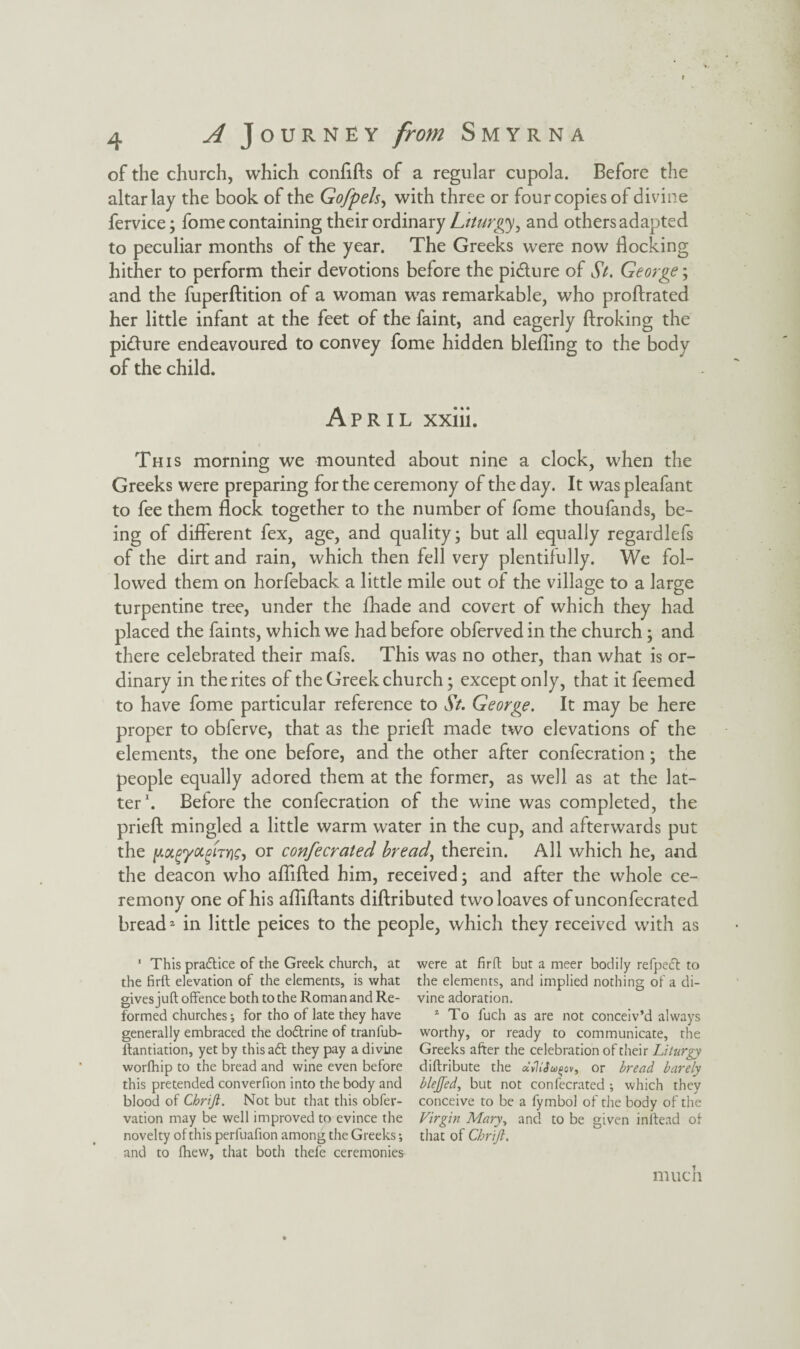 of the church, which conftfts of a regular cupola. Before the altar lay the book of the Gofpels, with three or four copies of divine fervice; fome containing their ordinary Liturgy, and others adapted to peculiar months of the year. The Greeks were now docking hither to perform their devotions before the pi&ure of St. George; and the fuperftition of a woman was remarkable, who proftrated her little infant at the feet of the faint, and eagerly Broking the picture endeavoured to convey fome hidden blefling to the body of the child. April xxiii. This morning we mounted about nine a clock, when the Greeks were preparing for the ceremony of the day. It was pleafant to fee them flock together to the number of fome thoufands, be¬ ing of different fex, age, and quality; but all equally regardlefs of the dirt and rain, which then fell very plentifully. We fol¬ lowed them on horfeback a little mile out of the village to a large turpentine tree, under the fhade and covert of which they had placed the faints, which we had before obferved in the church; and there celebrated their mafs. This was no other, than what is or¬ dinary in the rites of the Greek church; except only, that it feemed to have fome particular reference to St. George. It may be here proper to obferve, that as the prieft made two elevations of the elements, the one before, and the other after confecration; the people equally adored them at the former, as well as at the lat¬ ter1. Before the confecration of the wine was completed, the prieft mingled a little warm water in the cup, and afterwards put the y.tx,(>yotgiTYiG, or confecrated breads therein. All which he, and the deacon who aflifted him, received; and after the whole ce¬ remony one of his afliftants diftributed two loaves of unconfecrated bread2 in little peices to the people, which they received with as 1 This practice of the Greek church, at the firft elevation of the elements, is what gives juft offence both to the Roman and Re¬ formed churches •, for tho of late they have generally embraced the do&rine of tranfub- ftantiation, yet by this aft they pay a divine worfhip to the bread and wine even before this pretended converfion into the body and blood of Cbrift. Not but that this obfer- vation may be well improved to evince the novelty of this perfuaffon among the Greeks; and to fhew, that both thefe ceremonies were at firft but a meer bodily refpeft to the elements, and implied nothing of a di¬ vine adoration. 2 To fuch as are not conceiv’d always worthy, or ready to communicate, the Greeks after the celebration of their Liturgy diftribute the oiiliSu^ovy or bread barely blejjed, but not confecrated ; which they conceive to be a fymbol of the body of the Virgin Mary\ and to be given inftead of that of Chrift. much
