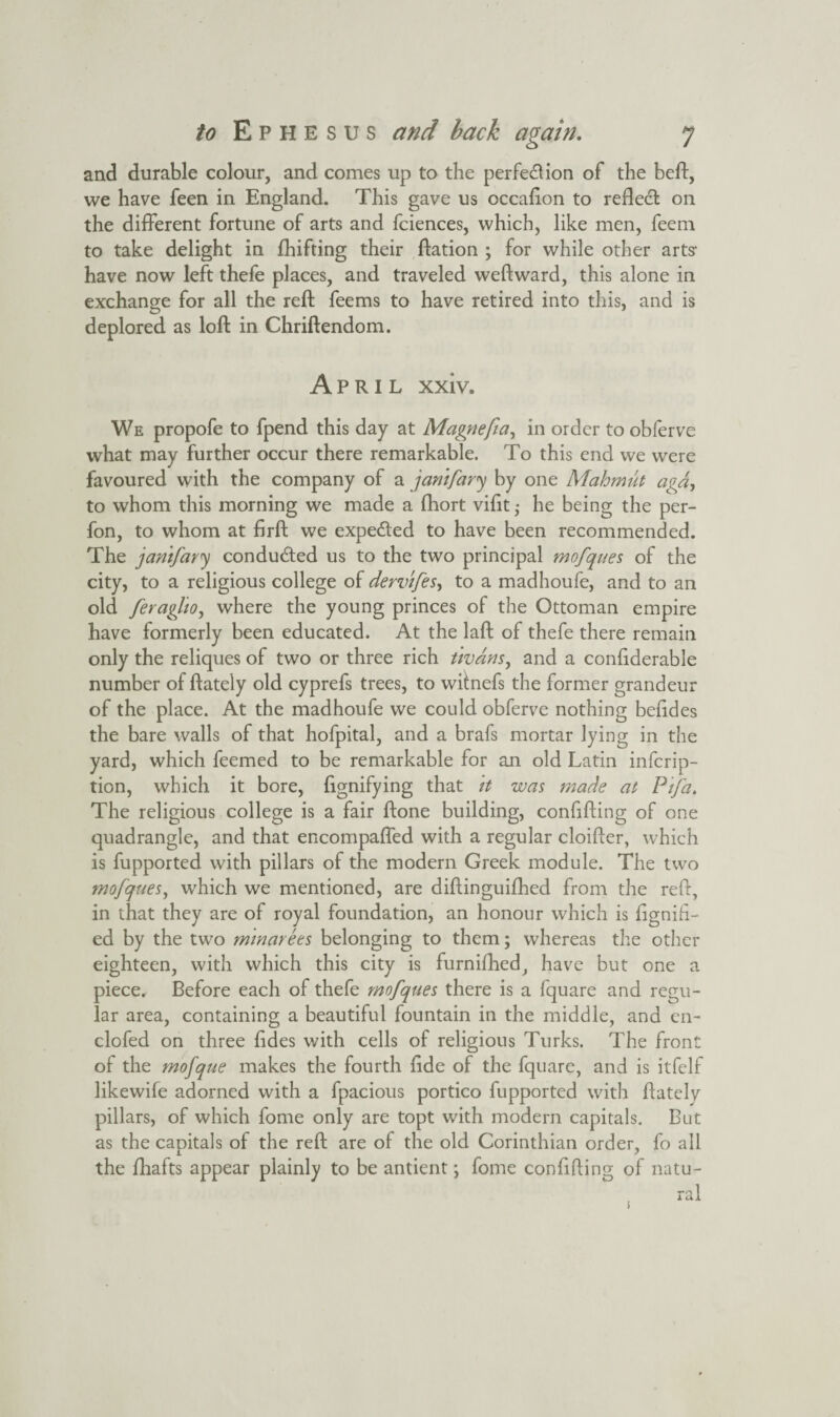 and durable colour, and comes up to the perfection of the beft, we have feen in England. This gave us occafton to reflect on the different fortune of arts and fciences, which, like men, feem to take delight in fhifting their ftation ; for while other arts1 have now left thefe places, and traveled weftward, this alone in exchange for all the reft feems to have retired into this, and is deplored as loft in Chriftendom. April xxiv. We propofe to fpend this day at Magnefia, in order to obferve what may further occur there remarkable. To this end we were favoured with the company of a jamfary by one Mahmut agd, to whom this morning we made a fhort vifit ,• he being the per- fon, to whom at firft we expected to have been recommended. The jamfary conducted us to the two principal mofques of the city, to a religious college of dervifes, to a madhoufe, and to an old feraglio, where the young princes of the Ottoman empire have formerly been educated. At the laft of thefe there remain only the reliques of two or three rich tivdns, and a confiderable number of ftately old cyprefs trees, to witnefs the former grandeur of the place. At the madhoufe we could obferve nothing beiides the bare walls of that hofpital, and a brafs mortar lying in the yard, which feemed to be remarkable for an old Latin infcrip- tion, which it bore, fignifying that it was made at P'tfa. The religious college is a fair ftone building, confiding of one quadrangle, and that encompaffed with a regular cloifter, which is fupported with pillars of the modern Greek module. The two mofques, which we mentioned, are diftinguifhed from the reft, in that they are of royal foundation, an honour which is ftgnih- ed by the two mmarees belonging to them; whereas the other eighteen, with which this city is furnifhed, have but one a piece. Before each of thefe mofques there is a fquare and regu¬ lar area, containing a beautiful fountain in the middle, and en- clofed on three ftdes with cells of religious Turks. The front of the mofque makes the fourth ftde of the fquare, and is itfelf likewife adorned with a fpacious portico fupported with ftately pillars, of which fome only are topt with modern capitals. But as the capitals of the reft are of the old Corinthian order, fo all the fhafts appear plainly to be antient; fome confiding of natu¬ ral