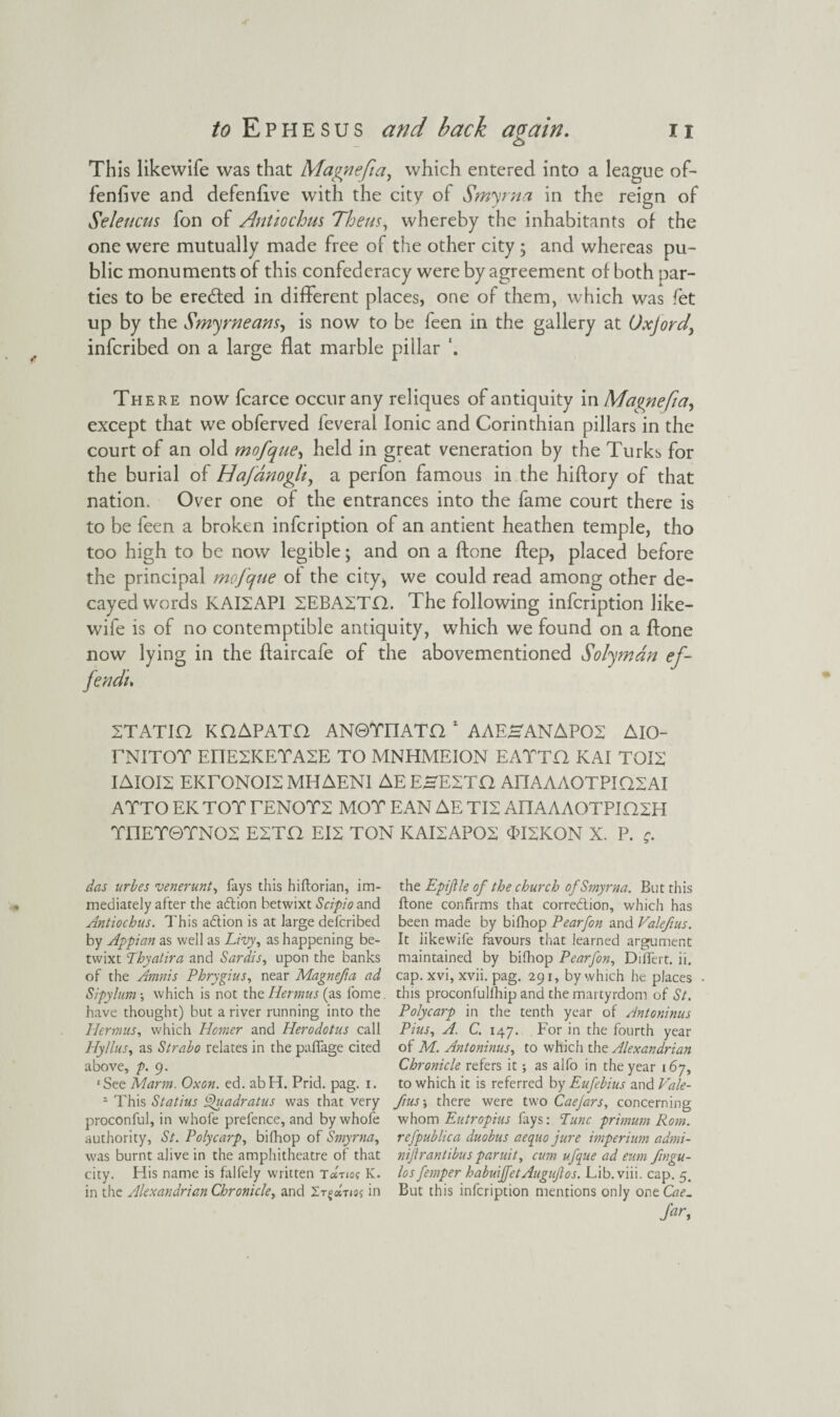 This likewife was that Magnefia, which entered into a league of¬ fensive and defenflve with the city of Smyrna in the reign of Selencus fon of Antiochus Them, whereby the inhabitants of the one were mutually made free of the other city ; and whereas pu¬ blic monuments of this confederacy were by agreement of both par¬ ties to be erected in different places, one of them, which was fet up by the Smy means, is now to be feen in the gallery at UxJord> infcribed on a large flat marble pillar There now fcarce occur any reliques of antiquity in Magnefia, except that we obferved feveral Ionic and Corinthian pillars in the court of an old mofque, held in great veneration by the Turks for the burial of Hafdnoglt, a perfon famous in the hiftory of that nation. Over one of the entrances into the fame court there is to be feen a broken infcription of an antient heathen temple, tho too high to be now legible; and on a Stone Step, placed before the principal mofque of the city* we could read among other de¬ cayed words KAI2AP1 2EBA2TQ. The following infcription like¬ wife is of no contemptible antiquity, which we found on a Stone now lying in the ftaircafe of the abovementioned Solymdn ef- fendi. STATIC, KCAPATC AN0TFIATQ 1 AAEHANAP02 AlO- TNITOT EHESKETASE TO MNHMEION EATTC KAI TOIS IAIOIZ EKXQNOI2 MHAEN1 AEEHESTCl AHAAAOTPIQSAI ATTO EK TOT TENOTS MOT EAN AE TI2 AIMAAOTPICSH TEIET0TNO2 ESTC EI2 TON KAISAPOS 3>ISKON X. P. g. das urbes venerunt, fays this hiftorian, im¬ mediately after the adlion betwixt Scipio and Antiochus. This adtion is at large defcribed by Appian as well as Livy, as happening be¬ twixt Lhyatira and Sardis, upon the banks of the Amnis Phrygius, near Magnefia ad Sipylum which is not the Hermus (as fome. have thought) but a river running into the Hermus, which Homer and Herodotus call Hyllus, as Strabo relates in the pafiage cited above, p. 9. 'See Marm. Oxon. ed. abH. Prid. pag. 1. 1 This Statius Quadratus was that very proconful, in whofe prefence, and by whole authority, St. Polycarp, bifhop of Smyrna, was burnt alive in the amphitheatre of that city. His name is falfely written Ta-no? K. in the Alexandrian Chronicle, and Ztcoctio; in the Epijlle of the church of Smyrna. But this Hone confirms that corredlion, which has been made by bifhop Pearfon and Valefus. It likewife favours that learned argument maintained by bifhop Pearfon, Dillert. ii. cap. xvi, xvii. pag. 291, by which he places this proconfulfhip and the martyrdom of St. Polycarp in the tenth year of Antoninus Pius, A. C. 147. For in the fourth year of M. Antoninus, to which the Alexandrian Chronicle refers it as alfo in the year 167, to which it is referred by Eufebius and Vale- fius\ there were two Caejars, concerning whom Eutropius fays: Tunc primum Rom. refpublica duobus aequo jure imperium admi- nijlr antibus paruit, cum ufque ad eum fngu- los femper habuijfetAuguJlos. Lib. viii. cap. 5. But this infcription mentions only oc\z Cae.