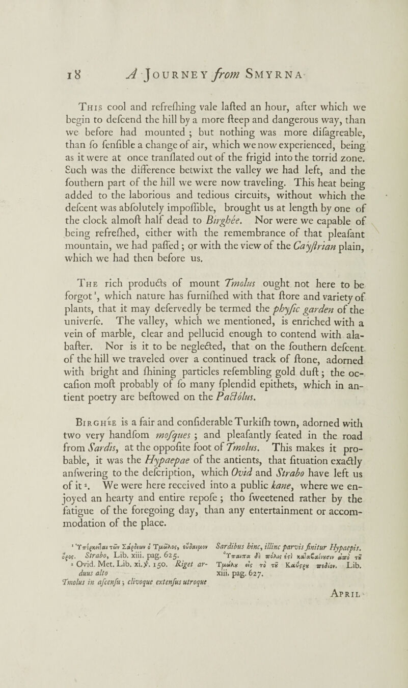 This cool and refreshing vale lafted an hour, after which we begin to defcend the hill by a more deep and dangerous way, than we before had mounted ; but nothing was more difagreable, than fo fenfible a change of air, which we now experienced, being as it were at once tranflated out of the frigid into the torrid zone. Such was the difference betwixt the valley we had left, and the fouthern part of the hill we were now traveling. This heat being added to the laborious and tedious circuits, without which the defcent was abfolutely impoffible, brought us at length by one of the clock almoft half dead to Birghee. Nor were we capable of being refrefhed, either with the remembrance of that pleafant mountain, we had paffed; or with the view of the Cayftrian plain, which we had then before us. The rich products of mount Tmolus ought not here to be forgot \ which nature has furnifhed with that Store and variety of plants, that it may defervedly be termed the phyfic garden of the univerfe. The valley, which we mentioned, is enriched with a vein of marble, clear and pellucid enough to contend with ala- bafter. Nor is it to be negledled, that on the fouthern defcent of the hill we traveled over a continued track of Stone, adorned with bright and fhining particles refembling gold duff; the oc- cafion moft probably of fo many fplendid epithets, which in an- tient poetry are beStowed on the Paftolus. Birghee is a fair and contiderable TurkiSh town, adorned with two very handfom mofques ; and pleafantly feated in the road from Sardis, at the oppofite foot of Tmolus. This makes it pro¬ bable, it was the H'ypaepae of the antients, that fituation exactly anfwering to the description, which Ovid and Strabo have left us of it4. We were here received into a public kane, where we en¬ joyed an hearty and entire repofe ; tho fweetened rather by the fatigue of the foregoing day, than any entertainment or accom¬ modation of the place. 1 'T7t££jc«]«i twv XafiJfuv 6 T/wwAof, tvSatifAov of of. Strabo, Lib. xiii. pag. 625. * Ovid. Met. Lib. xi.^'. 150. Riget ar- duus alto Tmolus in afcenfu *, clivoque extenfus utroquc Sardibits hinc, illinc parvis finitur Hypaepis. '’Y-ttcutux. zsoMf i?\ KothxGalvyiriv dmo 15 Tfxuha «V to tS Kavffs mMov. Lib. xiii. pag. 627.