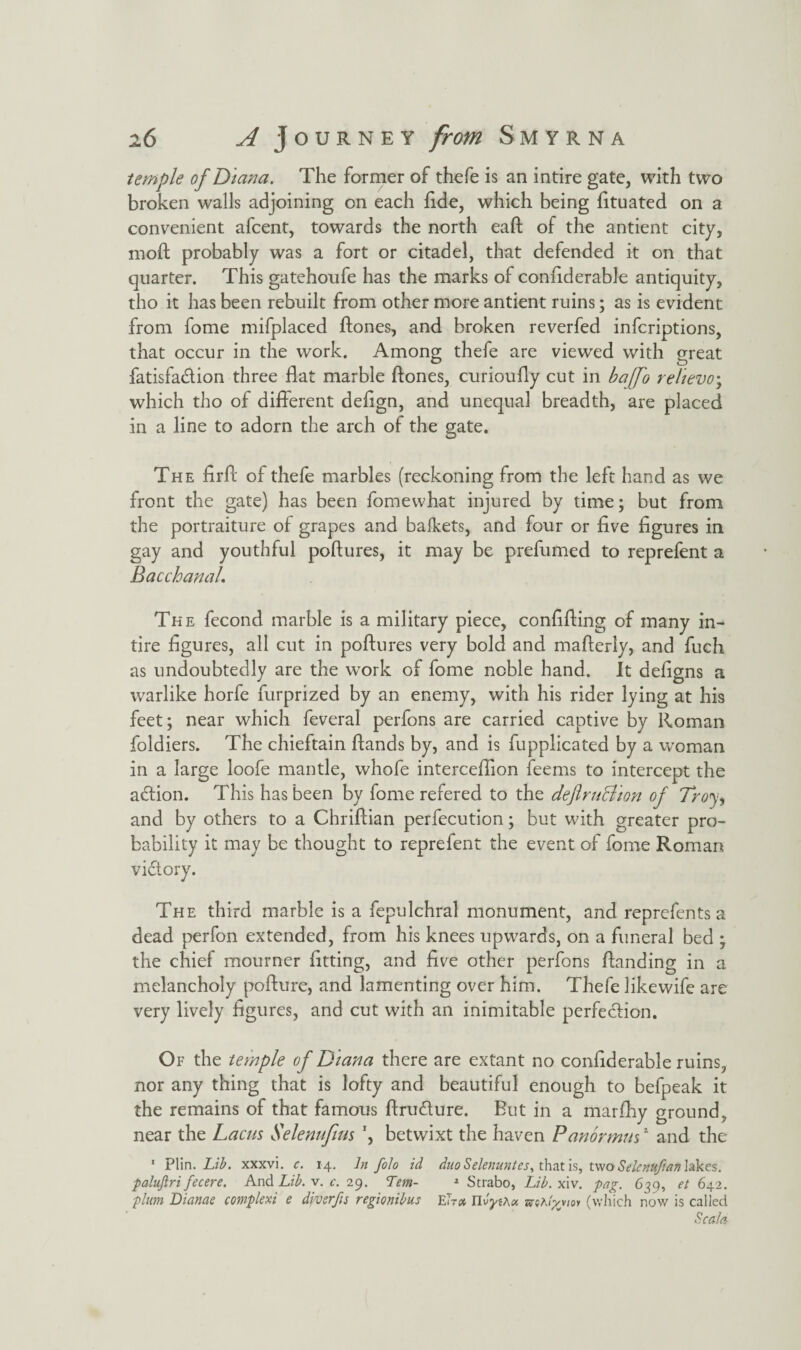 temple of Diana. The former of thefe is an intire gate, with two broken walls adjoining on each fide, which being fituated on a convenient afcent, towards the north eaft of the antient city, mod probably was a fort or citadel, that defended it on that quarter. This gatehoufe has the marks of considerable antiquity, tho it has been rebuilt from other more antient ruins; as is evident from fome mifplaced ftones, and broken reverfed infcriptions, that occur in the work. Among thefe are viewed with great fatisfa&ion three flat marble ftones, curioufly cut in baffo relievo; which tho of different deftgn, and unequal breadth, are placed in a line to adorn the arch of the gate. The flrft of thefe marbles (reckoning from the left hand as we front the gate) has been fomevvhat injured by time; but from the portraiture of grapes and bafkets, and four or five figures in gay and youthful poftures, it may be prefumed to reprefent a Bacchanal, The fecond marble is a military piece, confifting of many in¬ tire figures, all cut in poftures very bold and mafterly, and fuch as undoubtedly are the work of fome noble hand. It defigns a warlike horfe furprized by an enemy, with his rider lying at his feet; near which feveral perfons are carried captive by Roman foldiers. The chieftain ftands by, and is fupplicated by a woman in a large loofe mantle, whofe interceftion feems to intercept the adtion. This has been by fome refered to the dejlruBion of Troy, and by others to a Chriftian perfecution; but with greater pro¬ bability it may be thought to reprefent the event of fome Roman The third marble is a fepulchral monument, and reprefents a dead perfon extended, from his knees upwards, on a funeral bed ; the chief mourner fitting, and five other perfons ftanding in a melancholy pofture, and lamenting over him. Thefe like wife are very lively figures, and cut with an inimitable perfection. Of the temple of Diana there are extant no coniiderable ruins, nor any thing that is lofty and beautiful enough to befpeak it the remains of that famous ftrudture. But in a marfhy ground, near the Lacus Selenufius \ betwixt the haven Panormus2 and the 1 Plin. Lib. xxxvi. c. 14, In folo id duo Selenuntes, that is, twoSelertUftafi lakes. paluftri fecere. And Lib. v. c. 29. Lem- 2 Strabo, Lib. xiv. pag. 639, et 642. plum Dianae complexi e divsrfis regionibus Eh a TlvyiAx zvsAtygtoi (which now is called Sc ala