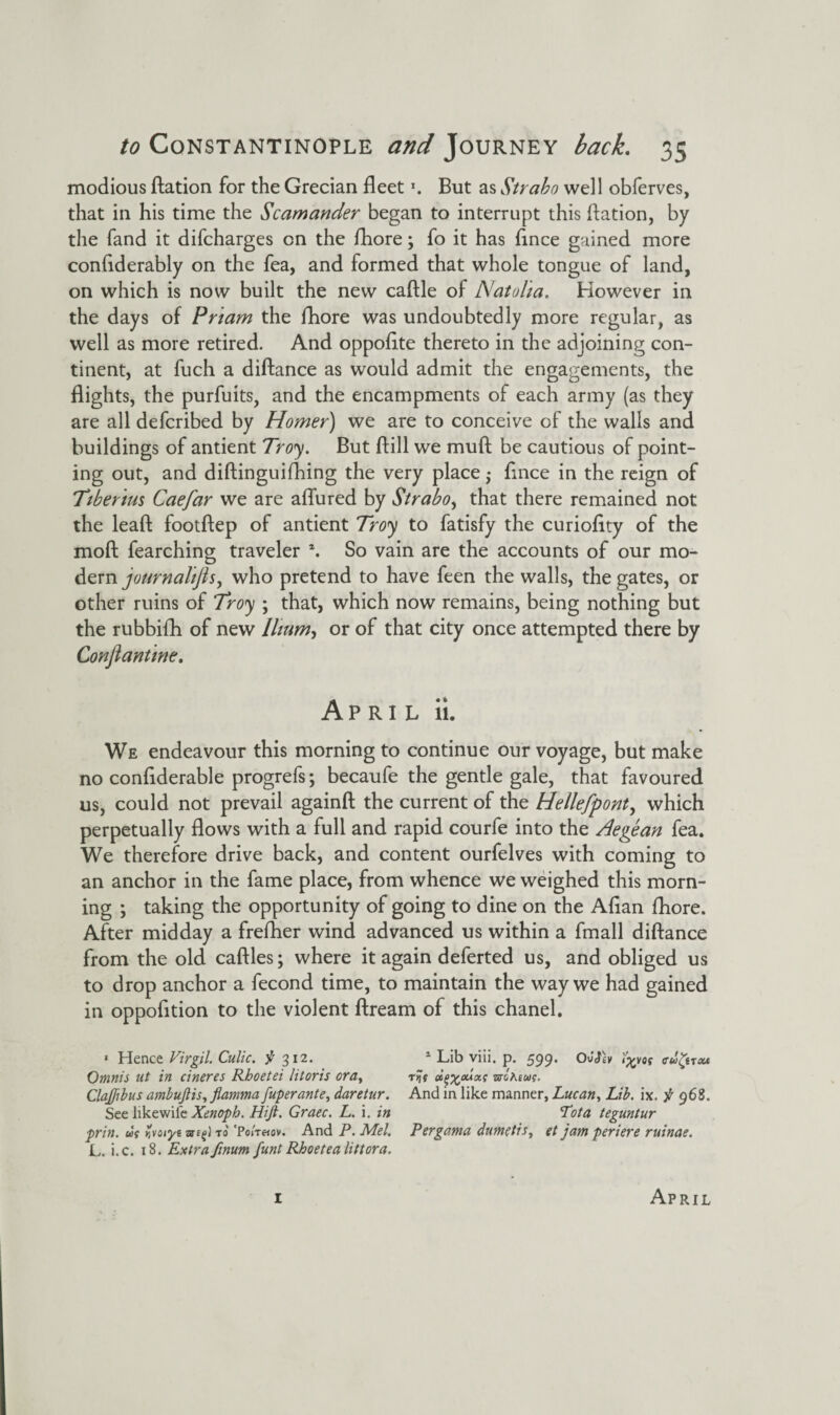 modious Ration for the Grecian fleet *. But as Strabo well obferves, that in his time the Scamander began to interrupt this Ration, by the fand it difcharges on the fhore; fo it has flnce gained more conftderably on the fea, and formed that whole tongue of land, on which is now built the new caftle of Natalia. However in the days of Priam the fhore was undoubtedly more regular, as well as more retired. And oppoflte thereto in the adjoining con¬ tinent, at fuch a diftance as would admit the engagements, the flights, the purfuits, and the encampments of each army (as they are all defcribed by Homer) we are to conceive of the walls and buildings of antient Troy. But ftill we mull be cautious of point¬ ing out, and diftinguifhing the very place; flnce in the reign of Tiberius Caefar we are aflured by Strabo, that there remained not the leaft footftep of antient Troy to fatisfy the curioflty of the mod fearching traveler \ So vain are the accounts of our mo¬ dern journalijls, who pretend to have feen the walls, the gates, or other ruins of Troy ; that, which now remains, being nothing but the rubbifh of new Ilium, or of that city once attempted there by Conflantine. April 11. We endeavour this morning to continue our voyage, but make no conflderable progrefs; becaufe the gentle gale, that favoured us, could not prevail againft the current of the Hellefpont, which perpetually flows with a full and rapid courfe into the Aegean fea. We therefore drive back, and content ourfelves with coming to an anchor in the fame place, from whence we weighed this morn¬ ing ; taking the opportunity of going to dine on the Aflan fhore. After midday a frefher wind advanced us within a fmall diftance from the old caftles; where it again deferted us, and obliged us to drop anchor a fecond time, to maintain the way we had gained in oppofttion to the violent ftream of this chanel. 1 Hence Virgil. Culic. $ 312. Omnis ut in cineres Rhoetei litoris era, Clajfibus ambujlis, fiamma [uperante, daretur. See likewife Xenoph. Hift. Graec. L. i. in prin. us Zvoryi to 'Ponetov. And P. Mel. L. i.c. 18. Extra /mum funt Rboetea littora. 1 Lib viii. p. 599. 0JP£y tyos cw^hm r>jV ci^ouxs stgAius. And in like manner, Lucan, Lib. ix. f 968. Lota teguntur Pergama dumetis, et jam periere ruinae.