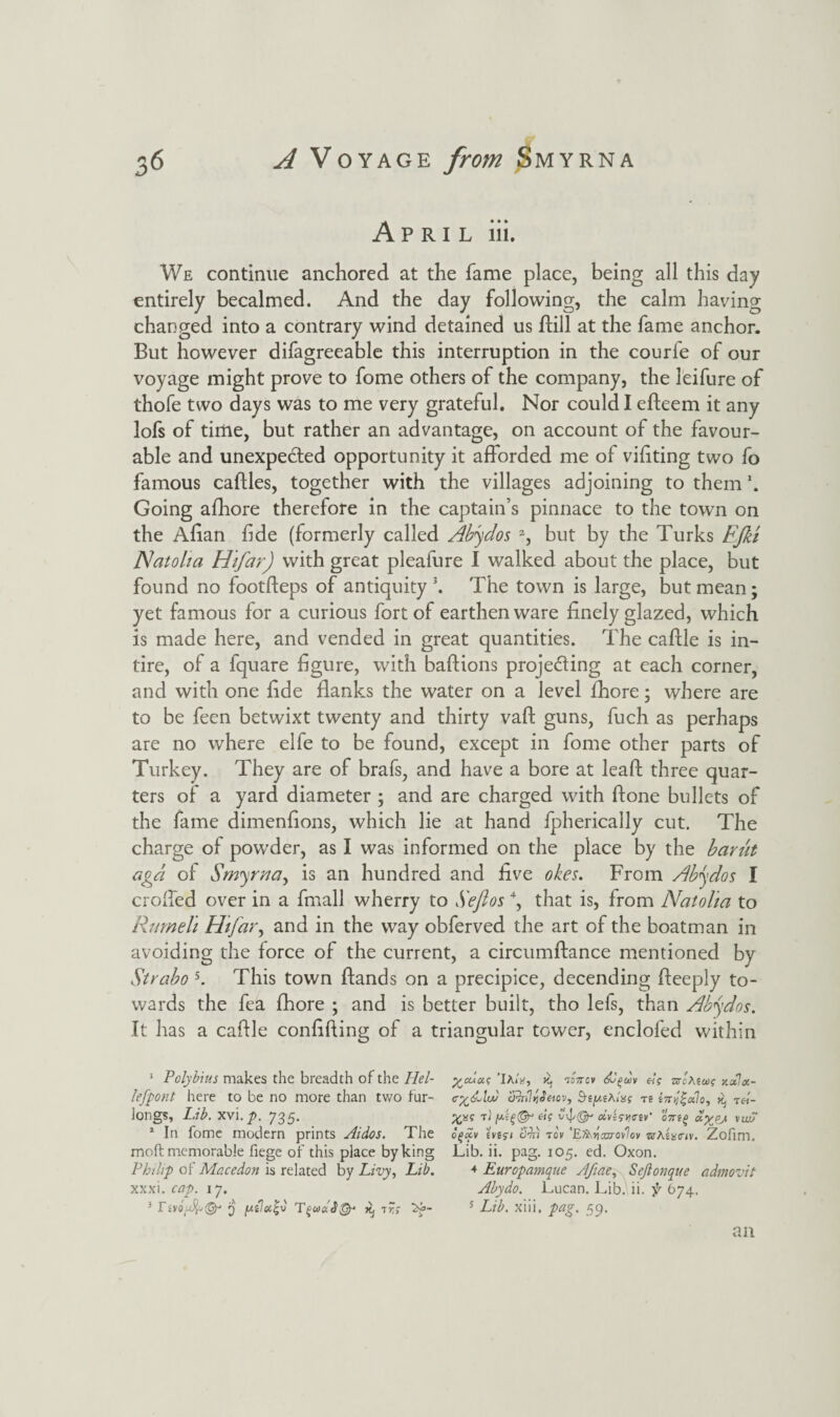 April iii. We continue anchored at the fame place, being all this day entirely becalmed. And the day following, the calm haying changed into a contrary wind detained us dill at the fame anchor. But however difagreeable this interruption in the courfe of our voyage might prove to fome others of the company, the leifure of thofe two days was to me very grateful. Nor could I edeem it any lofs of time, but rather an advantage, on account of the favour¬ able and unexpected opportunity it afforded me of vifiting two fo famous cadles, together with the villages adjoining to them \ Going afhore therefore in the captain’s pinnace to the town on the Allan fide (formerly called Abydos a, but by the Turks FJki IS!atolia Hifar) with great pleafure I walked about the place, but found no footdeps of antiquity1 * 3. The town is large, but mean; yet famous for a curious fort of earthenware finely glazed, which is made here, and vended in great quantities. The cadle is in¬ tire, of a fquare figure, with badions projetding at each corner, and with one fide flanks the water on a level fhore; where are to be feen betwixt twenty and thirty vaft guns, fuch as perhaps are no where elfe to be found, except in fome other parts of Turkey. They are of brafs, and have a bore at lead; three quar¬ ters of a yard diameter ; and are charged with done bullets of the fame dimenflons, which lie at hand fpherically cut. The charge of powder, as I was informed on the place by the barut agd of Smyrna, is an hundred and five o/ces. From Abydos I eroded over in a fmall wherry to Sefios 4, that is, from Natolta to Rumeli Hifar, and in the way obferved the art of the boatman in avoiding the force of the current, a circumdance mentioned by Strabo 5. This town Hands on a precipice, decending deeply to¬ wards the fea fhore ; and is better built, tho lefs, than Abydos. It has a cadle confiding of a triangular tower, enclofed within 1 Polybius makes the breadth of the Iiel- 'Ia«'*, x, isVcv «V sroAsw? lefpont here to be no more than two far- c%&lu) Slnli]Jeiov, &{pA/« re e7n/£a7o, ^ T«_ longs, L.ib. xvi. p. 735. t) els vvj/^ oLAswir oVs^ oly^p/. \wj 1 In fome modern prints Aidos. The cgxv eve?i Sin tov 'EHxrmrovlov ktaL<t/v. Zofim. moft memorable fiege of this place by king Lib. ii. pag. 105. ed. Oxon. Philip of Mccedon is related by Livy, Lib. 4 Europamque Afiae, Sejlonque admovit xxxi. cop. 17. Abydo. Lucan. Lib. ii. $r 674. 3 TivoA@r 3 /mIoc^C t?,- 5 Lib. xiii. pag. 59.