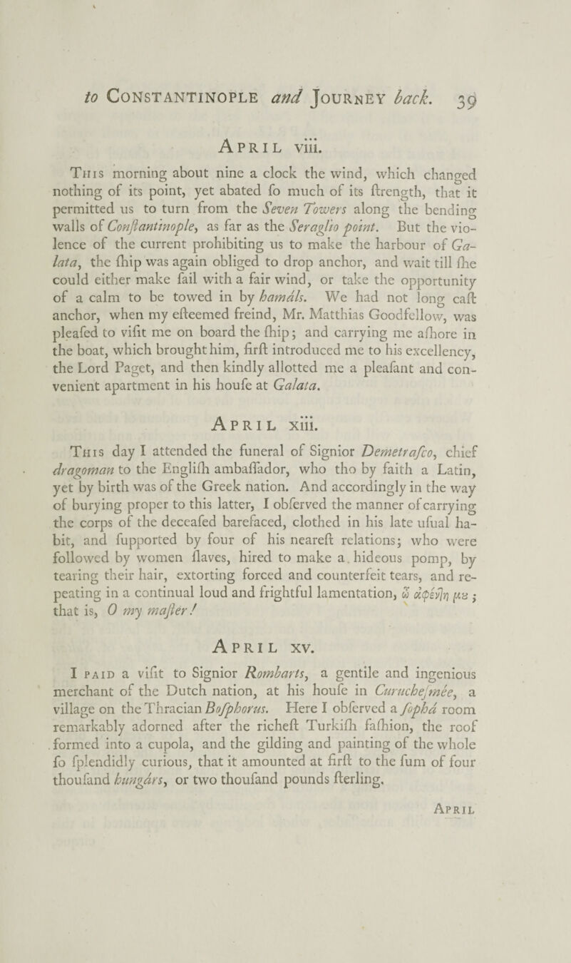 April via. This morning about nine a clock the wind, which changed nothing of its point, yet abated fo much of its ftrength, that it permitted us to turn from the Seven Towers along the bending walls of Confiantinople, as far as the Seraglio point. But the vio¬ lence of the current prohibiting us to make the harbour of Ga- lata, the fhip was again obliged to drop anchor, and wait till fhe could either make fail with a fair wind, or take the opportunity of a calm to be towed in by hamals. We had not long caft anchor, when my efteemed freind, Mr. Matthias Goodfellow, was pleafed to vilit me on board the fhip; and carrying me afhore in the boat, which brought him, firft introduced me to his excellency, the Lord Paget, and then kindly allotted me a pleafant and con¬ venient apartment in his houfe at Galata. April xiii. This day I attended the funeral of Signior Demetrafco, chief dragoman to the Englifh ambaflador, who tho by faith a Latin, yet by birth was of the Greek nation. And accordingly in the way of burying proper to this latter, I obferved the manner of carrying the corps of the deceafed barefaced, clothed in his late ufual ha¬ bit, and fupported by four of his neareft relations; who were followed by women Haves, hired to make a hideous pomp, by teaving their hair, extorting forced and counterfeit tears, and re¬ peating in a continual loud and frightful lamentation, w d<pei“]n >* that is, 0 my mafier / April xv. I paid a vifit to Signior Romharts, a gentile and ingenious merchant of the Dutch nation, at his houfe in Curuchejmee, a village on the Thracian Bofphorus. Here I obferved a Jbphd room remarkably adorned after the richeft Turkifh fafhion, the roof . formed into a cupola, and the gilding and painting of the whole fo fplendidly curious, that it amounted at firft to the fum of four thoufand hangars, or two thoufand pounds fterling.